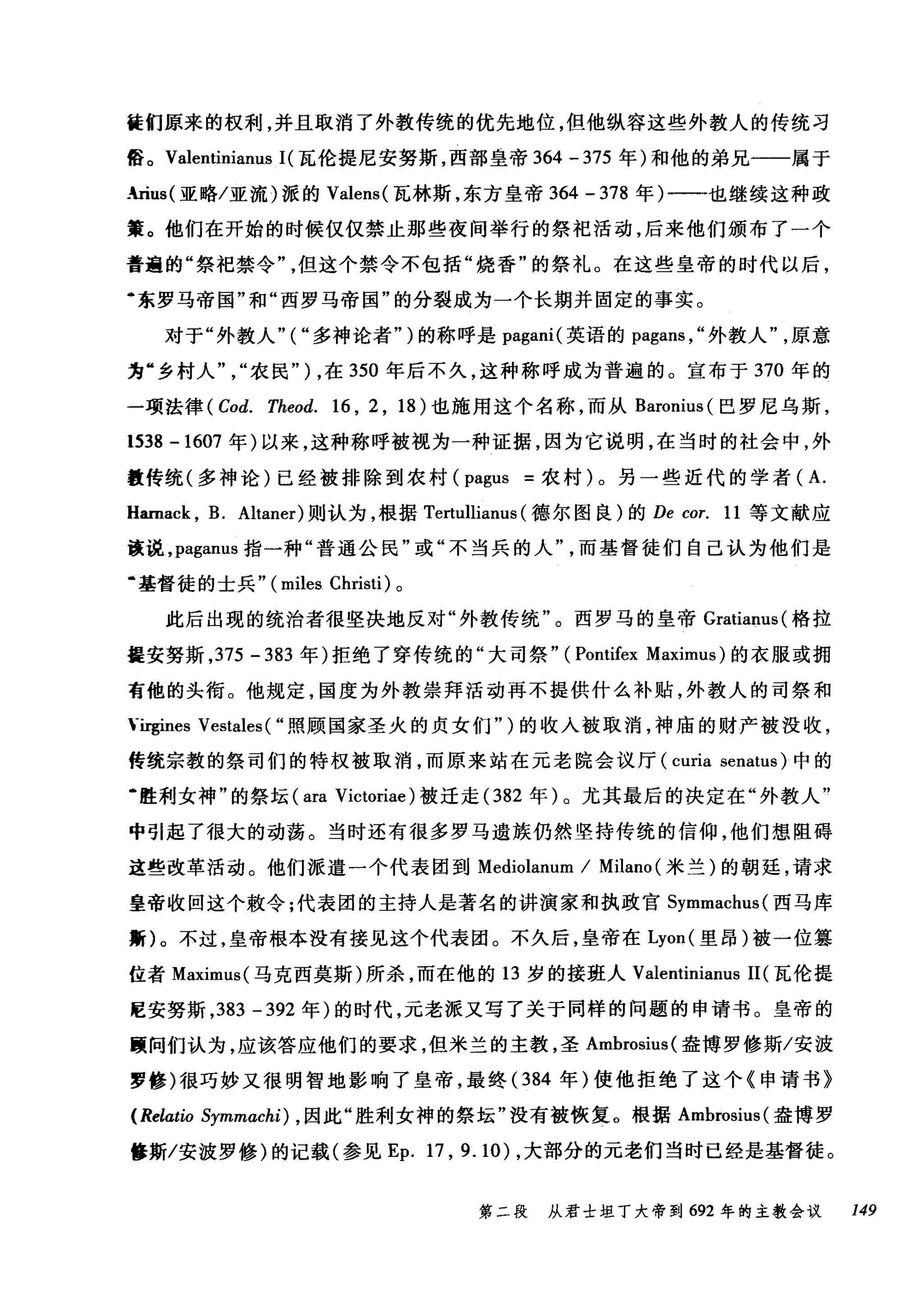 徒们原来的权利，并且取消了外教传统的优先地位，但他纵容这些外教人的传统习
俗。 Valentinianus 1(瓦伦提尼安努斯，西部皇帝 364 -375 年)和他的弟兄一一属于
.rius( 亚略/亚加派的 Valens( 瓦林斯，东方皇帝 364 - 378 年)-一也继续这种政
策。他们在开始的时候仅仅禁止那些夜间举行的祭祀活动，后来他们颁布了一个
普遍的"祭祀禁令但这个禁令不包括"烧香"的祭礼。在这些皇帝的时代以后，
·东罗马帝国"和"西罗马帝国"的分裂成为一个长期并固定的事实。
对于"外教人"("多神论者")的称呼是 pagani( 英语的 pagans ，"外教人原意
为"乡村人农民" ) ，在 350 年后不久，这种称呼成为普遍的。宣布于 370 年的
一项法律 (Cod. Theod. 16 , 2 , 18) 也施用这个名称，而从 Baronius( 巴罗尼乌斯，
1538 -1607 年)以来，这种称呼被视为一种证据，因为它说明，在当时的社会中，外
数传统(多神论)已经被排除到农村 (pagus =农村)。另一些近代的学者( A.
Hamack , B. Altaner) 则认为，根据 Tertullianus (德尔图良)的 De cor. 11 等文献应
该说， paganus 指一种"普通公民"或"不当兵的人而基督徒们自己认为他们是
.基督徒的士兵" (miles Christi) 。
此后出现的统治者很坚决地反对"外教传统"。西罗马的皇帝 Gratianus( 格拉
提安努斯， 375 - 383 年)拒绝了穿传统的"大司祭" (Pontifex Maximus) 的衣服或拥
有他的头衔。他规定，国度为外教崇拜活动再不提供什么补贴，外教人的司祭和
、-吨ines Vestales ( "照顾国家圣火的贞女们")的收入被取消，神庙的财产被没收，
传统宗教的祭司们的特权被取消，而原来站在元老院会议厅 (curia senatus) 中的
幽胜利女神"的祭坛 (ara Victoriae )被迁走 (382 年)。尤其最后的决定在"外教人"
中引起了很大的动荡。当时还有很多罗马遗族仍然坚持传统的信仰，他们想阻碍
这些改革活动。他们派遣一个代表团到 Mediolanum / Milano (米兰)的朝廷，请求
皇帝收回这个敷令;代表团的主持人是著名的讲演家和执政官 Symmachus( 西马库
斯)。不过，皇帝根本没有接见这个代表团。不久后，皇帝在 Lyon( 里昂)被一位篡
位者 Maximus( 马克西莫斯)所杀，而在他的 13 岁的接班人 Valentinianus 11(瓦伦提
E安努斯， 383 -392 年)的时代，元老派又写了关于同样的问题的申请书。皇帝的
颐间们认为，应该答应他们的要求，但米兰的主教，圣 Ambrosius( 盎博罗修斯/安波
罗修)很巧妙又很明智地影响了皇帝，最终 (384 年)使他拒绝了这个《申请书》
(Relatio Symmachi) ， 因此"胜利女神的祭坛"没有被恢复。根据 Ambrosius( 盎博罗
修斯/安波罗修〉的记载(参见 Ep. 17 , 9.10) ，大部分的元老们当时已经是基督徒。
第二段 从君士坦丁大帝到 692 年的主教会议 149
 