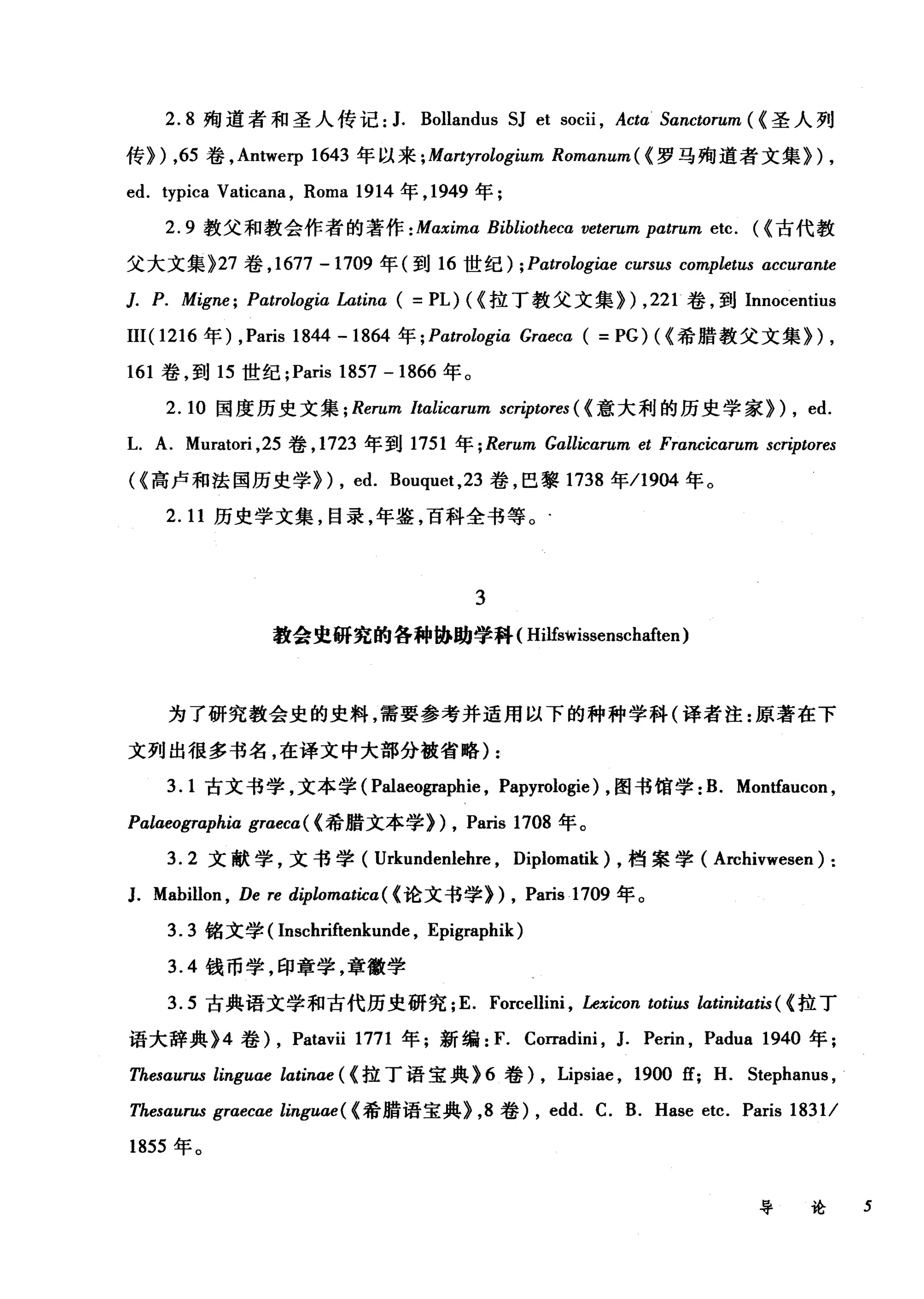 2.8 殉道者和圣人传记:1. B阮ollandu山s S臼J et socii挝i ， Actωα Sanctorum (ω《圣人列
传》扪) ， 65 卷， Antwerp 164仍3 年以来 ;Mαrtηy严rolo愣>giωum Romαn占lum
ed. typica Vaticana , Roma 1914 年， 1949 年;
2.9 教父和教会作者的著作 : Maxima Bibliotheca veterum patrum etc. ({古代教
父大文集 )27 卷， 1677 -1709 年(到 16 世纪) ; Patrologiae cursus completus accurante
]. P. Migne; Patrologia Latinα( = PL) ({拉丁教父文集训， 221 卷，到 Innocentius
III( 1216 年) ,Paris 1844 -1864 年 ; Patrologia Graeca ( =PG) ( {希腊教父文集训，
161 卷，到 15 世纪 ;Paris 1857 -1866 年。
2.10 国度历史文集 ; Rerum Italicαrum scriptores ( (意大利的历史学家))， ed.
L. A. Muratori ， 25 卷， 1723 年到 1751 年 ; Rerum Gallicarum et Francicarum scriptores
({高卢和法国历史学)) , ed. Bouquet ， 23 卷，巴黎 1738 年/1904 年。
2.11 历史学文集，目录，年鉴，百科全书等。.
3
教会虫研究的各种协助学科( Hilfswissenschaften)
为了研究教会史的史料，需要参考并适用以下的种种学科(译者注:原著在下
文列出很多书名，在译文中大部分被省略) :
3.1 古文书学，文本学( Palaeographie , Papyrologie) ，图书馆学: B. Montfaucon ,
Palaeographia graeca ( (希腊文本学)) , Paris 1708 年。
3.2 文献学，文书学( Urkundenlehre , Diplomatik) ，档案学 (A时lÏvwesen) :
J. Mabillon , De re diplomatica ( <论文书学们， Paris .1709 年。
3.3 铭文学( Inschriftenkun巾， Epigraphik)
3.4 钱币学，印章学，章徽学
3.5 古典语文学和古代历史研究; E. Forcellini , Lexicon totius latinitatis ( <拉丁
语大辞典 )4 卷)， Patavii 1771 年;新编: F. Corradini , J. Perin , Padua 1940 年;
Thesαurus linguae latinae ( (拉丁语宝典 )6 卷)， Lipsiae , 1900 ff; H. Stephanus ,
Thesaurus graecae linguae( (希腊语宝典)， 8 卷) , edd. C. B. Hase etc. Paris 1831/
1855 年。
导论 5
 