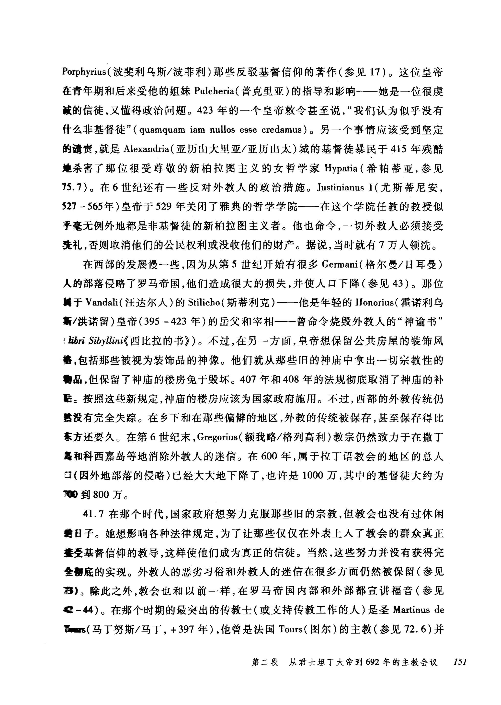 Porphyrius (波斐利乌斯/波菲利)那些反驳基督信仰的著作(参见 17 )。这位皇帝
在青年期和后来受他的姐妹 Pulcheria( 普克里亚)的指导和影响一一她是一位很虔
璋的信徒，又懂得政治问题。 423 年的一个皇帝教令甚至说我们认为似乎没有
什么非基督徒" (quamquam iam nullos esse credamus) 。另一个事情应该受到坚定
的谴责，就是 Alexandria (亚历山大里亚/亚历山太)城的基督徒暴民于 415 年残酷
煌杀害了那位很受尊敬的新柏拉图主义的女哲学家 Hypatia (希帕蒂亚，参见
15.7) 。在 6 世纪还有→些反对外教人的政治措施。 Justinianus 1 (尤斯蒂尼安，
527 -565 年)皇帝于 529 年关闭了雅典的哲学学院一一在这个学院任教的教授似
乎毫无例外地都是非基督徒的新柏拉图主义者。他也命令，一切外教人必须接受
洗礼，否则取消他们的公民权利或没收他们的财产。据说，当时就有 7 万人领洗。
在西部的发展慢一些，因为从第 5 世纪开始有很多 Germani( 格尔曼/日耳曼)
人的部落侵略了罗马帝国，他们造成很大的损失，并使人口下降(参见 43 )。那位
属于 Vandali( 汪达尔人)的 Stilicho (斯蒂利克)一-f也是年轻的 Honorius( 霍诺利乌
黯/拱诺留)皇帝 (395 -423 年)的岳父和宰相一一曾命令烧毁外教人的"神谕书"
i lihri Sibyllini{ 西比拉的书})。不过，在另一方面，皇帝想保留公共房屋的装饰风
幡，包括那些被视为装饰品的神像。他们就从那些旧的神庙中拿出一切宗教性的
'品，但保留了神庙的楼房免于毁坏。 407 年和 408 年的法规彻底取消了神庙的补
脏=按照这些新规定，神庙的楼房应该为国家政府施用。不过，西部的外教传统仍
嚣在有完全失踪。在乡下和在那些偏僻的地区，外教的传统被保存，甚至保存得比
京方还要久。在第 6 世纪末. Gregorius( 额我略/格列高利)教宗仍然致力于在撒丁
岛和科西嘉岛等地消除外教人的迷信。在 600 年，属于拉丁语教会的地区的总人
口{因外地部落的侵略)已经大大地下降了，也许是 1000 万，其中的基督徒大约为
回跑到 800 万。
41. 7 在那个时代，国家政府想努力克服那些旧的宗教，但教会也没有过休闲
幽日子。她想影响各种法律规定，为了让那些仅仅在外表上入了教会的群众真正
撞受基督信仰的教导，这样使他们成为真正的信徒。当然，这些努力并没有获得完
量'庭的实现。外教人的恶劣习俗和外教人的迷信在很多方面仍然被保留(参见
穗IL 除此之外，教会也和以前一样，在罗马帝国内部和外部都宣讲福音(参见
唱 -44) 。在那个时期的最突出的传教士(或支持传教工作的人)是圣 Martinus de
画~(马丁努斯/马丁. +397 年) .他曾是法国 Tours( 图尔)的主教(参见 72.6) 并
第二段 从君士坦丁大帝到 692 年的主教会议 151
 