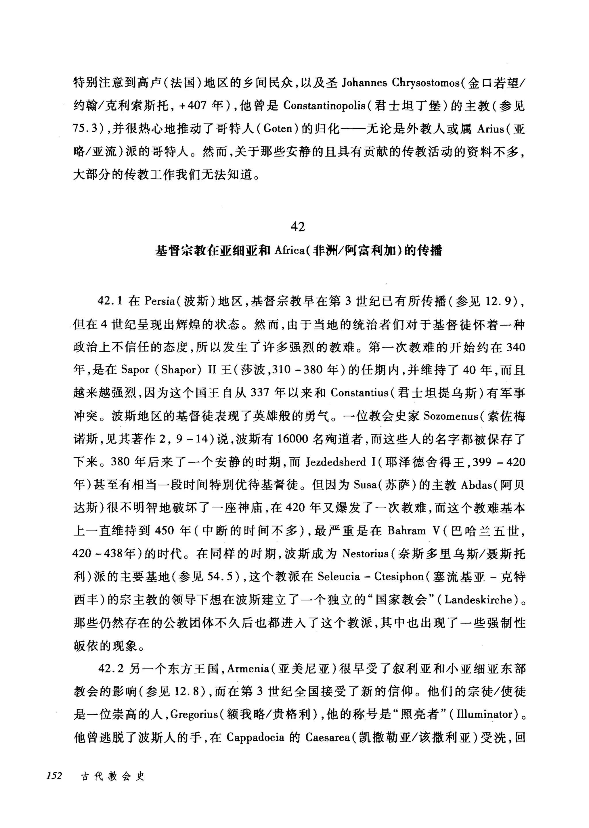 特别注意到高卢(法国)地区的乡间民众，以及圣 Johannes Cl町sostomos( 金口若望/
约翰/克利索斯托， +407 年) ，他曾是 Constantinopolis (君士坦丁堡)的主教(参见
75.3) ，并很热心地推动了哥特人( Goten) 的归化一一无论是外教人或属 Arius( 亚
略/亚流)派的哥特人。然而，关于那些安静的且具有贡献的传教活动的资料不多，
大部分的传教工作我们无法知道。
42
基督宗教在亚细亚和Africa{ 非洲/阿富利加)的传播
42.1 在 Persia( 波斯)地区，基督宗教早在第 3 世纪已有所传播(参见 12.9) ,
但在 4 世纪呈现出辉煌的状态。然而，由于当地的统治者们对于基督徒怀着一种
政治上不信任的态度，所以发生了许多强烈的教难。第一次教难的开始约在 340
年，是在 Sapor (Shapor) 11 王(莎波， 310 - 380 年)的任期内，并维持了 40 年，而且
越来越强烈，因为这个国王自从 337 年以来和 Constantius (君士坦提乌斯)有军事
冲突。波斯地区的基督徒表现了英雄般的勇气。一位教会史家 Sozomenus( 索佐梅
诺斯，见其著作 2 ， 9-14) 说，波斯有 16000 名殉道者，而这些人的名字都被保存了
下来。 380 年后来了一个安静的时期，而 Jezdedsherd 1(耶泽德舍得王， 399 - 420
年)甚至有相当一段时间特别优待基督徒。但因为 Susa( 苏萨)的主教 Abdas( 阿贝
达斯)很不明智地破坏了一座神庙，在 420 年又爆发了-次教难，而这个教难基本
上一直维持到 450 年(中断的时间不多) ，最严重是在 Bahram V (巴哈兰五世，
420 -438 年)的时代。在同样的时期，波斯成为 Nestorius (奈斯多里乌斯/聂斯托
利)派的主要基地(参见 54.5) ，这个教派在 Seleucia - Ctesiphon (塞流基亚-克特
西丰)的宗主教的领导下想在波斯建立了一个独立的"国家教会" ( Landeskirche) 。
那些仍然存在的公教团体不久后也都进入了这个教派，其中也出现了一些强制性
版依的现象。
42.2 另一个东方王国， Armenia( 亚美尼亚)很早受了叙利亚和小亚细亚东部
教会的影响(参见 12.8) ，而在第 3 世纪全国接受了新的信仰。他们的宗徒/使徒
是一位崇高的人， Gregorius (额我略/贵格利) ，他的称号是"照亮者" ( Illuminator) 。
他曾逃脱了波斯人的手，在 Cappadocia 的 Caesarea( 凯撒勒亚/该撤利亚)受洗，回
152 古代教会史
 