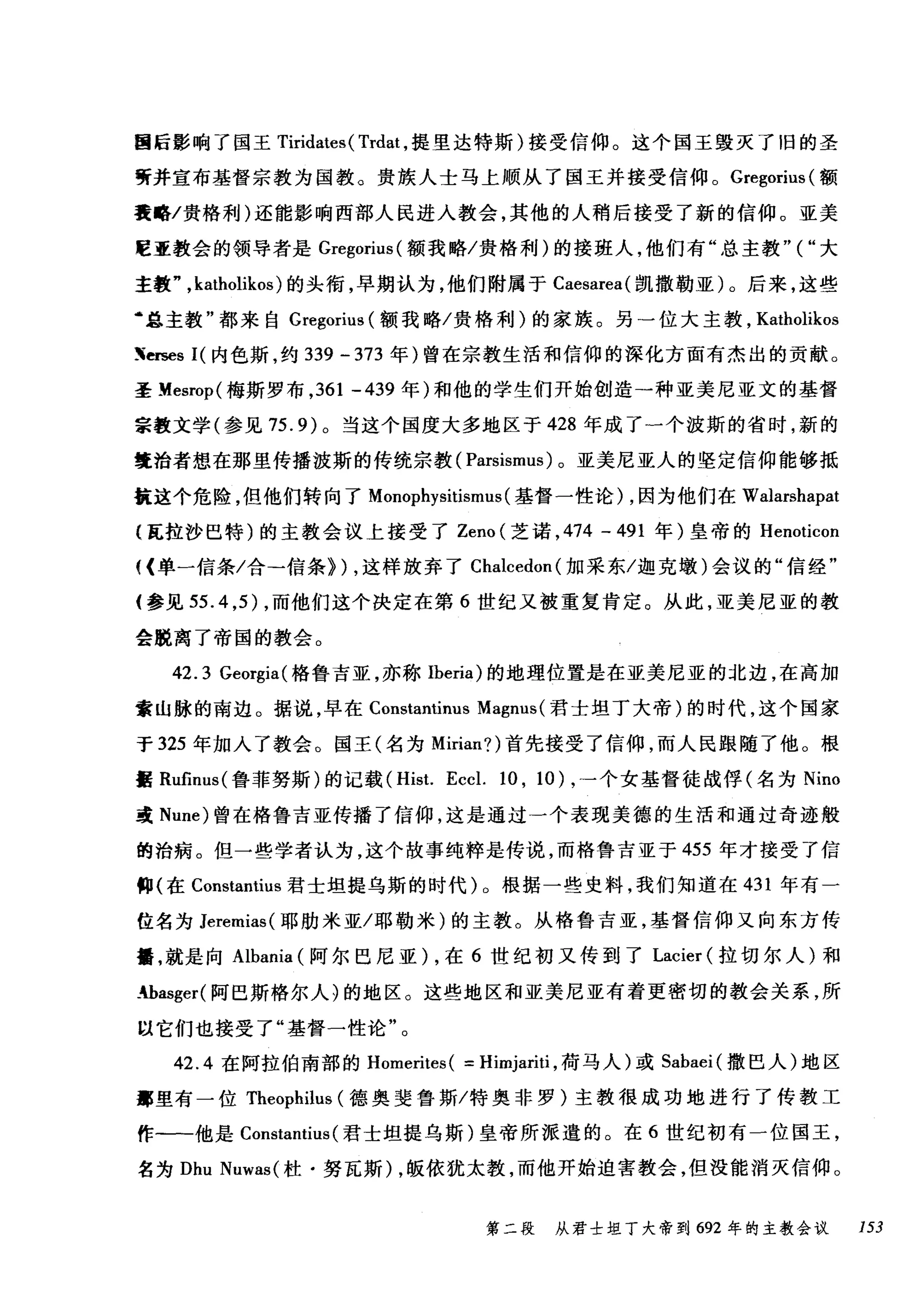 国后影响了国王 Tiridates( Trdat ，提里达特斯)接受信仰。这个国王毁灭了旧的圣
听并宣布基督宗教为国教。贵族人士马上顺从了国王并接受信仰。 Gregorius( 额
囊略/贵格利)还能影响西部人民进入教会，其他的人稍后接受了新的信仰。亚美
眶亚教会的领导者是 Gregorius( 额我略/贵格利)的接班人，他们有"总主教" ( "大
主教" ， katholikos) 的头衔，早期认为，他们附属于 Caesarea( 凯撒勒亚)。后来，这些
‘总主教"都来自 Gregorius (额我略/贵格利)的家族。另一位大主教， Katl叫ikos
Xerses I( 内色斯，约 339 - 373 年)曾在宗教生活和信仰的深化方面有杰出的贡献。
圣 Mesrop( 梅斯罗布， 361 -439 年)和他的学生们开始创造→种亚美尼亚文的基督
宗教文学(参见 75.9) 。当这个国度大多地区于 428 年成了一个波斯的省时，新的
囊治者想在那里传播波斯的传统宗教( Parsismus) 。亚美尼亚人的坚定信仰能够抵
抗这个危险，但他们转向了 Monophysitismt叫基督一性论) ，因为他们在 Walarshapat
{瓦拉抄巴特)的主教会议上接受了 Zeno( 芝诺， 474 - 491 年)皇帝的 Henoticon
叫单一信条/合→信条>) ，这样放弃了 Chalcedon( 加采东/迦克墩)会议的"信经"
{参见 55.4 ， 5) ，而他们这个决定在第 6 世纪又被重复肯定。从此，亚美尼亚的教
会脱离了帝国的教会。
42. 3 Georgia(格鲁吉亚，亦称 Iberia) 的地理位置是在亚美尼亚的北边，在高加
索山脉的南边。据说，早在 Constantinus Magnus (君士坦丁大帝)的时代，这个国家
于 325 年加入了教会。国王(名为 Mirian?) 首先接受了信仰，而人民跟随了他。根
据 Rufinus( 鲁菲努斯)的记载 (Hist. Eccl. 10 , 10) ，→个女基督徒战俘(名为 Nino
或 Nune) 曾在格鲁吉亚传播了信仰，这是通过一个表现美德的生活和通过奇迹般
的治病。但一些学者认为，这个故事纯粹是传说，而格鲁吉亚于 455 年才接受了信
仰(在 Constantius 君士坦提乌斯的时代) 0 根据一些史料，我们知道在 431 年有一
位名为 Jeremias( 耶肋米亚/耶勒米)的主教。从格鲁吉亚，基督信仰又向东方传
播，就是向 Albania (阿尔巴尼亚) ，在 6 世纪初又传到了 Lacier (拉切尔人)和
抽asger( 阿巴斯格尔人川的地区。这些地区和亚美尼亚有着更密切的教会关系，所
以它们也接受了"基督一性论"。
42.4 在阿拉伯南部的 Homerites ( = Himjariti ，荷马人)或 Sabaei( 撒巴人)地区
事里有一位 Theophilus (德奥斐鲁斯/特奥非罗)主教很成功地进行了传教工
作-一他是 Constantius (君士坦提乌斯)皇帝所派遣的。在 6 世纪初有一位国王，
名为 Dhu Nuwas( 杜·努瓦斯) ，版依犹太教，而他开始迫害教会，但没能消灭信仰。
第二段 从君士坦丁大帝到 692 年的主教会议 153
 