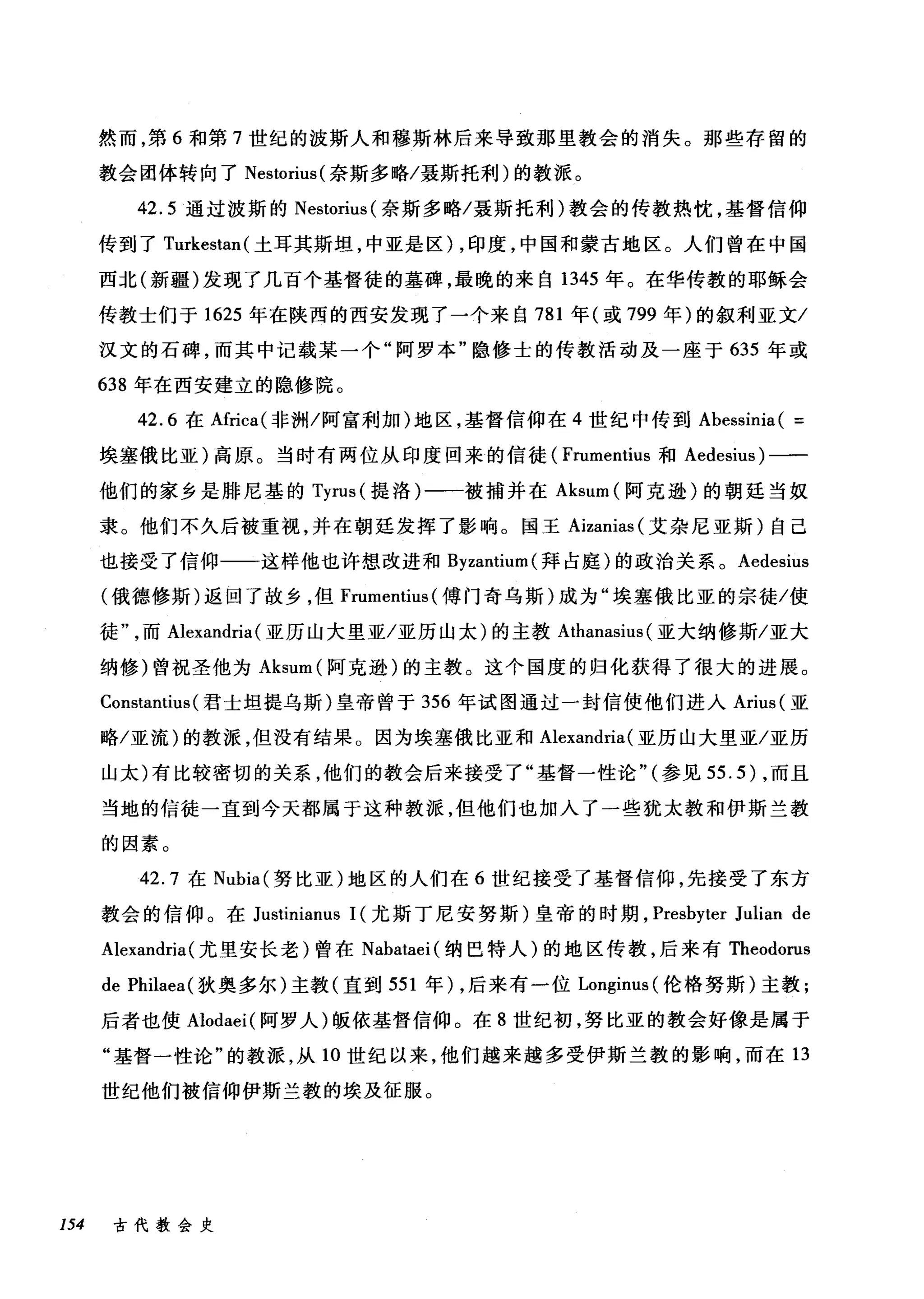然而，第 6 和第 7 世纪的波斯人和穆斯林后来导致那里教会的消失。那些存留的
教会团体转向了 Nestorius( 奈斯多略/聂斯托利)的教派。
42.5 通过波斯的 Nestorius( 奈斯多略/聂斯托利)教会的传教热忱，基督信仰
传到了 Turkestan( 土耳其斯坦，中亚是区) ，印度，中国和蒙古地区。人们曾在中国
西北(新疆)发现了几百个基督徒的墓碑，最晚的来自 1345 年。在华传教的耶稣会
传教士们于 1625 年在陕西的西安发现了一个来自 781 年(或 799 年)的叙利亚文/
汉文的石碑，而其中记载某一个"阿罗本"隐修士的传教活动及一座于 635 年或
638 年在西安建立的隐修院。
42.6 在Africa( 非洲/阿富利加)地区，基督信仰在 4 世纪中传到 Abessinia ( =
埃塞俄比亚)高原。当时有两位从印度回来的信徒( Frumentius 和 Aedesius) 一一
他们的家乡是排尼基的 Tyrus (提洛)一一被捕并在 Aksum( 阿克逊)的朝廷当奴
隶。他们不久后被重视，并在朝廷发挥了影响。国王 Aizanias (艾杂尼亚斯)自己
也接受了信仰一一这样他也许想改进和 Byzantium( 拜占庭)的政治关系。 Aedesius
(俄德修斯)返回了故乡，但 Frumentius (傅门奇乌斯)成为"埃塞俄比亚的宗徒/使
徒而 Alexandria (亚历山大里亚/亚历山太)的主教 Athanasius (亚大纳修斯/亚大
纳修)曾祝圣他为 Aksum( 阿克逊)的主教。这个国度的归化获得了很大的进展。
ConstantÏus (君士坦提乌斯)皇帝曾于 356 年试图通过一封信使他们进入 Arius( 亚
略/亚流)的教派，但没有结果。因为埃塞俄比亚和 Alexandria (亚历山大里亚/亚历
山太)有比较密切的关系，他们的教会后来接受了"基督一性论"(参见 55.5) ，而且
当地的信徒一直到今天都属于这种教派，但他们也加入了一些犹太教和伊斯兰教
的因素。
42. 7 在 Nubia( 努比亚)地区的人们在 6 世纪接受了基督信仰，先接受了东方
教会的信仰。在 Justinianus 1(尤斯丁尼安努斯)皇帝的时期， Presbyter Julian de
Alexandria (尤里安长老)曾在 Nabataei( 纳巴特人)的地区传教，后来有 Theodorus
de Philaea( 狄奥多尔)主教(直到 551 年) ，后来有一位 Longinus (伦格努斯)主教;
后者也使 Alodaei( 阿罗人)版依基督信仰。在 8 世纪初，努比亚的教会好像是属于
"基督一性论"的教派，从 10 世纪以来，他们越来越多受伊斯兰教的影响，而在 13
世纪他们被信仰伊斯兰教的埃及征服。
154 古代教会史
 