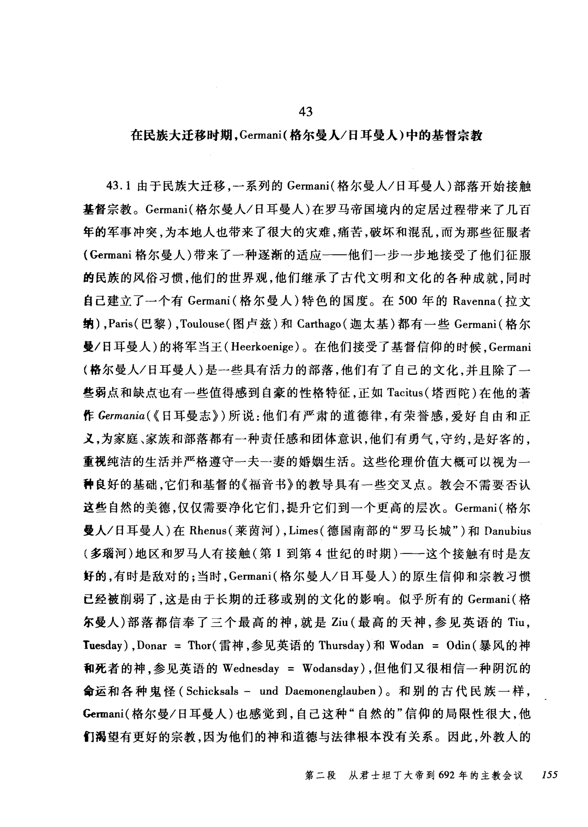 43
在民族大迁移时期， Gennani( 格尔曼人/日耳曼人)中的基督宗教
43.1 由于民族大迁移，一系列的 Gennani( 格尔曼人/日耳曼人)部落开始接触
基督宗教。 Gennani( 格尔曼人/日耳曼人)在罗马帝国境内的定居过程带来了几百
年的军事冲突，为本地人也带来了很大的灾难，痛苦，破坏和棍乱，而为那些征服者
( Gennani 格尔曼人)带来了一种逐渐的适应一一他们一步一步地接受了他们征服
的民族的风俗习惯，他们的世界观，他们继承了古代文明和文化的各种成就，同时
自己建立了一个有 Germani( 格尔曼人)特色的国度。在 500 年的 Ravenna( 拉文
纳) ,Paris( 巴黎) ,Toulouse( 图卢兹)和 Ca出ago( 迦太基)都有一些 Germani( 格尔
曼/日耳曼人)的将军当王( Heerkoenige) 。在他们接受了基督信仰的时候， Germani
(格尔曼人/日耳曼人)是一些具有活力的部落，他们有了自己的文化，并且除了一
些弱点和缺点也有一些值得感到自豪的性格特征，正如 Tacitus( 塔西陀)在他的著
作 Germaniα({ 日耳曼志})所说:他们有严肃的道德律，有荣誉感，爱好自由和正
义，为家庭、家族和部落都有一种责任感和团体意识，他们有勇气，守约，是好客的，
重视纯洁的生活并严格遵守一夫一妻的婚姻生活。这些伦理价值大概可以视为一
种良好的基础，它们和基督的《福音书》的教导具有一些交叉点。教会不需要否认
这些自然的美德，仅仅需要净化它们，提升它们到一个更高的层次。 Germani( 格尔
曼人/日耳曼人)在 Rhenus( 莱茵河) , Limes( 德国南部的"罗马长城" )和 Danubius
(多瑞河)地区和罗马人有接触(第 1 到第 4 世纪的时期)一一这个接触有时是友
好的，有时是敌对的;当时， Gennani( 格尔曼人/日耳曼人)的原生信仰和宗教习惯
已经被削弱了，这是由于长期的迁移或别的文化的影响。似乎所有的 Gennani( 格
尔曼人)部落都信奉了三个最高的神，就是 Ziu (最高的天神，参见英语的 Tiu ，
Tuesday) ,Donar = Thor(雷神，参见英语的 Thursday) 和 Wodan = Odin (暴风的神
和死者的神，参见英语的 Wednesday = Wodansday) ，但他们又很相信一种阴沉的
命运和各种鬼怪 (Scl山ksals - und Daemonenglauben) 。和别的古代民族一样，
Gennani( 格尔曼/日耳曼人)也感觉到，自己这种"自然的"信仰的局限性很大，他
们渴望有更好的宗教，因为他们的神和道德与法律根本没有关系。因此，外教人的
第二段 从君士坦丁大帝到 692 年的主教会议 155
 