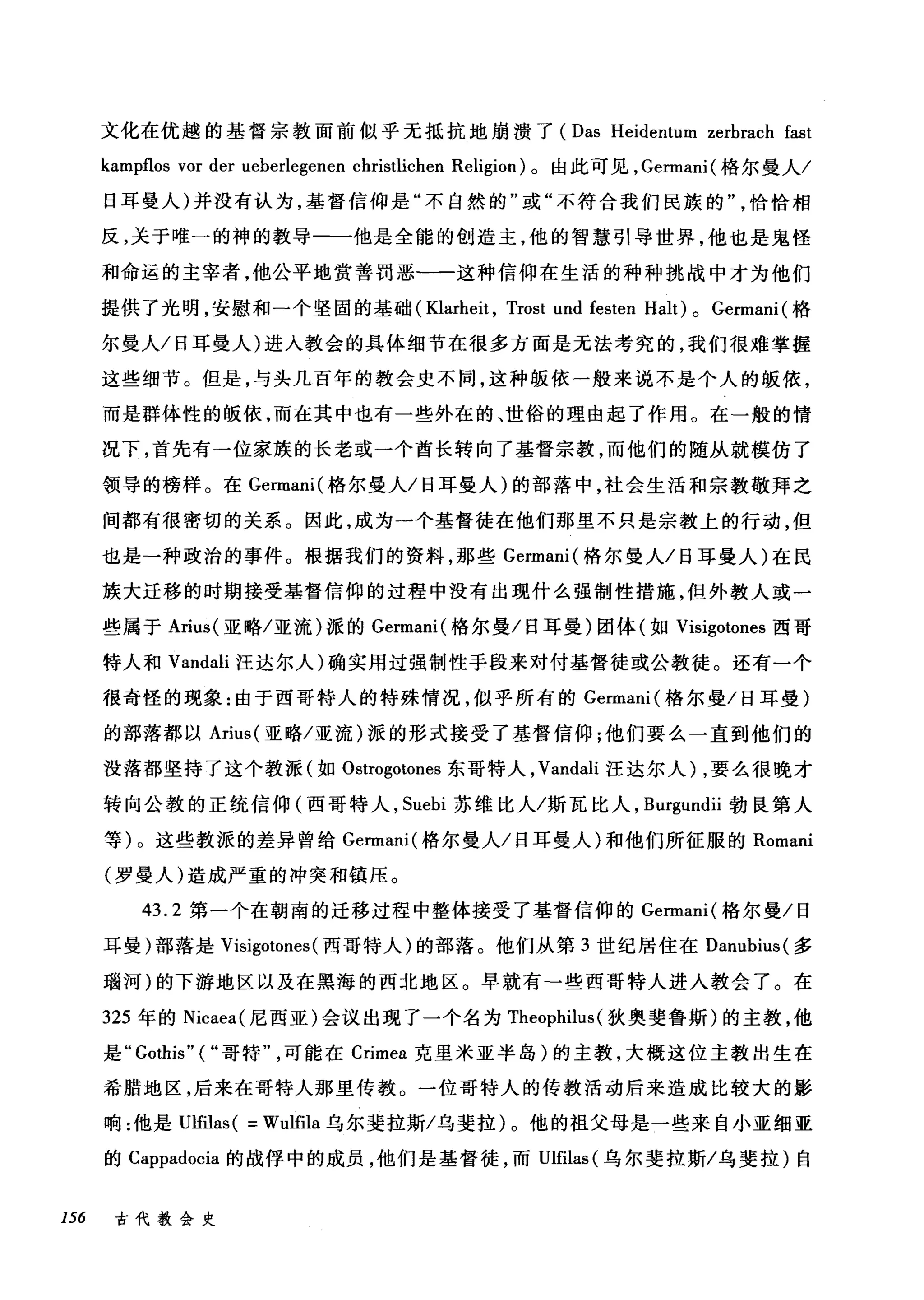 文化在优越的基督宗教面前似乎无抵抗地崩溃了 (Das Heidentum zerbrach fast
kampflos vor der ueberlegenen christlichen Religion) 。由此可见， Germani( 格尔曼人/
日耳曼人)并没有认为，基督信仰是"不自然的"或"不符合我们民族的恰恰相
反，关于唯→的神的教导一一他是全能的创造主，他的智慧引导世界，他也是鬼怪
和命运的主宰者，他公平地赏善罚恶-一这种信仰在生活的种种挑战中才为他们
提供了光明，安慰和一个坚固的基础( Klarheit , Trost und festen Halt) 0 Germani (格
尔曼人/日耳曼人)进入教会的具体细节在很多方面是无法考究的，我们很难掌握
这些细节。但是，与头几百年的教会史不同，这种服依一般来说不是个人的版依，
而是群体性的版依，而在其中也有一些外在的、世俗的理由起了作用。在一般的情
况下，首先有一位家族的长老或一个酋长转向了基督宗教，而他们的随从就模仿了
领导的榜样。在 Germani( 梅尔曼人/日耳曼人)的部落中，社会生活和宗教敬拜之
间都有很密切的关系。因此，成为一个基督徒在他们那里不只是宗教上的行动，但
也是→种政治的事件。根据我们的资料，那些 Germani( 格尔曼人/日耳曼人)在民
族大迁移的时期接受基督信仰的过程中没有出现什么强制性措施，但外教人或一
些属于 Arius( 亚略/亚流)派的 Germani( 格尔曼/日耳曼)团体(如 Visigotones 西哥
特人和 Vandali 汪达尔人)确实用过强制性手段来对付基督徒或公教徒。还有一个
很奇怪的现象:由于西哥特人的特殊情况，似乎所有的 Germani( 格尔曼/日耳曼)
的部落都以 Arius( 亚略/亚流)派的形式接受了基督信仰;他们要么一直到他们的
没落都坚持了这个教派(如 Ostrogotones 东哥特人， Vandali 汪达尔人) ，要么很晚才
转向公教的正统信仰(西哥特人， Suebi 苏维比人/斯瓦比人， Burgundii 勃良第人
等)。这些教派的差异曾给 Germani( 格尔曼人/日耳曼人)和他们所征服的 Romani
(罗曼人)造成严重的冲突和镇压。
43.2 第一个在朝南的迁移过程中整体接受了基督信仰的 Germani( 格尔曼/日
耳曼)部落是 Visigotones (西哥特人)的部落。他们从第 3 世纪居住在 Danubius( 多
瑞河)的下游地区以及在黑海的西北地区。早就有-些西哥特人进入教会了。在
325 年的 Nicaea( 尼西亚)会议出现了一个名为 Theophilus (狄奥斐鲁斯)的主教，他
是 "Gothis" ("哥特可能在 Crimea 克里米亚半岛)的主教，大概这位主教出生在
希腊地区，后来在哥特人那里传教。一位哥特人的传教活动后来造成比较大的影
响:他是 Ulfilas ( = Wulfila 乌尔斐拉斯/乌斐拉)。他的祖父母是一些来自小亚细亚
的 Cappadocia 的战俘中的成员，他们是基督徒，而Ulfilas( 乌尔斐拉斯/乌斐拉)自
156 古代教会史
 