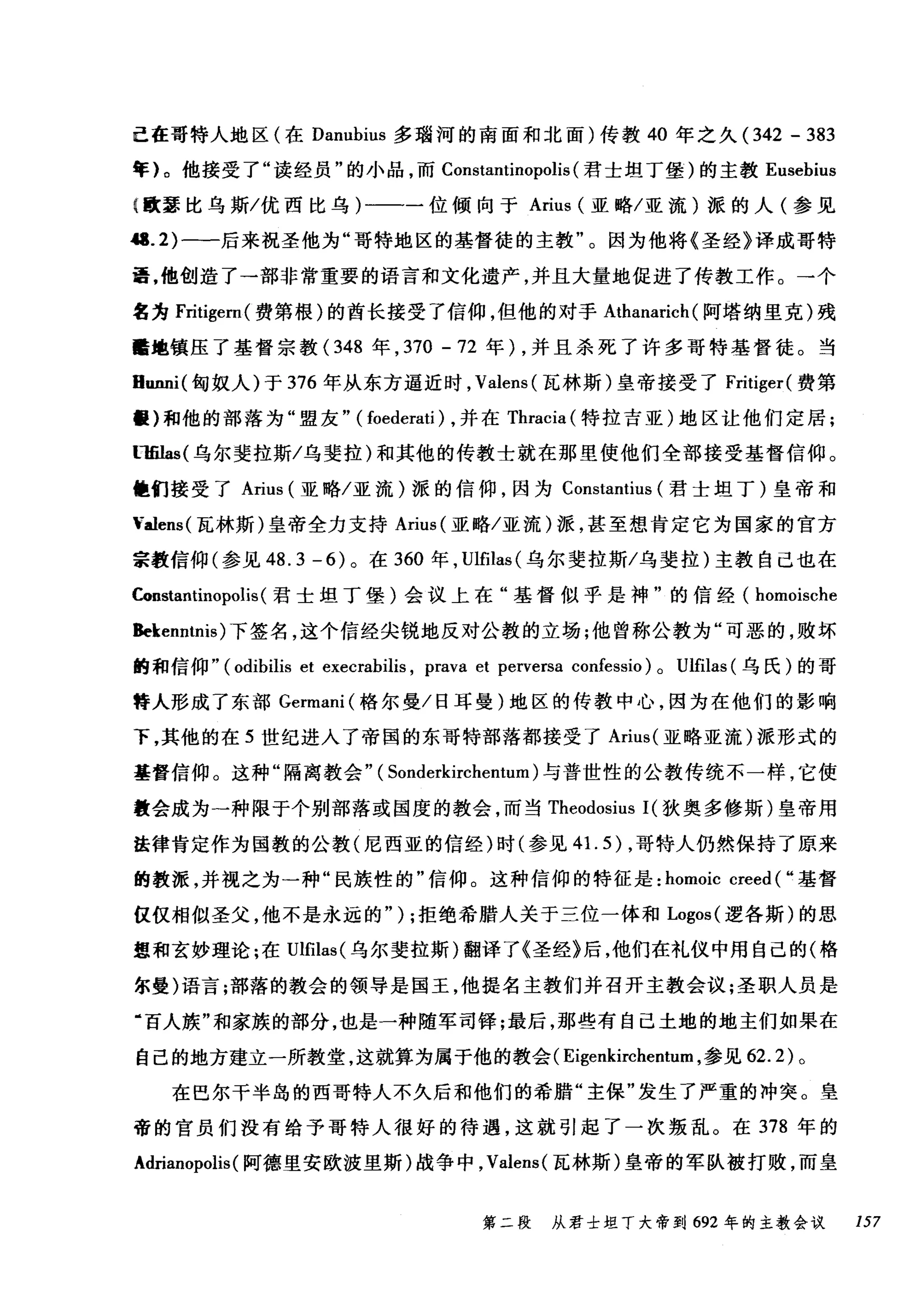 己在哥特人地区(在 Danubíus 多瑞河的南面和北面)传教 40 年之久 (342 - 383
年}。他接受了"读经员"的小品，而 Constantínopolis (君士坦丁堡)的主教 Eusebíus
t 歌瑟比乌斯/优西比乌)一一一位倾向于 Aríus (亚略/亚流)派的人(参见
"'.2) 一一后来祝圣他为"哥特地区的基督徒的主教"。因为他将《圣经》译成哥特
语，他创造了一部非常重要的语言和文化遗产，并且大量地促进了传教工作。→个
名为 Frítíger叫费第根)的酋长接受了信仰，但他的对于 Athanarích (阿塔纳里克)残
酷地镇压了基督宗教(348 年， 370 - 72 年) ，并且杀死了许多哥特基督徒。当
Bunni( 匈奴人)于 376 年从东方逼近时， Valens( 瓦林斯)皇帝接受了 Fritíger( 费第
噩)和他的部落为"盟友" ( foederatí) ，并在 Thracia (特拉吉亚)地区让他们定居;
llfil叫乌尔斐拉斯/乌斐拉)和其他的传教士就在那里使他们全部接受基督信仰。
幢们接受了 Aríus (亚略/亚流)派的信仰，因为 Constantíus (君士坦丁)皇帝和
'alens( 瓦林斯)皇帝全力支持 Aríus (亚略/亚流)派，甚至想肯定它为国家的官方
宗教信仰(参见 48.3-6) 。在 360 年， Ulfilas (乌尔斐拉斯/乌斐拉)主教自己也在
Constantinopolís (君士坦丁堡)会议上在"基督似乎是神"的信经( homoísche
Bekenntnís) 下签名，这个信经尖锐地反对公教的立场;他曾称公教为"可恶的，败坏
的和信仰" (odibilis et execrabilis , prava et perversa confessio) 0 Ulfilas (乌氏)的哥
'夺人形成了东部 Germani (格尔曼/日耳曼)地区的传教中心，因为在他们的影响
下，其他的在 5 世纪进入了帝国的东哥特部落都接受了 Arius( 亚略亚流)派形式的
基督信仰。这种"隔离教会" ( Sonderkírchentum) 与普世性的公教传统不一样，它使
教会成为→种限于个别部落或国度的教会，而当 Theodosíus 1(狄奥多修斯)皇帝用
法律肯定作为国教的公教(尼西亚的信经)时(参见 41. 5) ，哥特人仍然保持了原来
的教派，并视之为一种"民族性的"信仰。这种信仰的特征是: homoíc creed ( ..基督
仅仅相似圣父，他不是永远的" ) ;拒绝希腊人关于三位一体和 Logos( 逻各斯)的思
想和玄妙理论:在Ulfilas( 乌尔斐拉斯)翻译了《圣经》后，他们在礼仪中用自己的(格
尔曼)语言;部落的教会的领导是国王，他提名主教们并召开主教会议;圣职人员是
"百人族"和家族的部分，也是一种随军司锋;最后，那些有自己土地的地主们如果在
自己的地方建立一所教堂，这就算为属于他的教会( Eigenkirchentum ，参见 62.2) 。
在巴尔干半岛的西哥特人不久后和他们的希腊"主保"发生了严重的冲突。皇
帝的官员们没有给予哥特人很好的待遇，这就引起了一次叛乱。在 378 年的
Adríanopolis(阿德里安欧波里斯)战争中， Valens( 瓦林斯)皇帝的军队被打败，而皇
第二段 从君士坦丁大帝到 692 年的主教会议 157
 