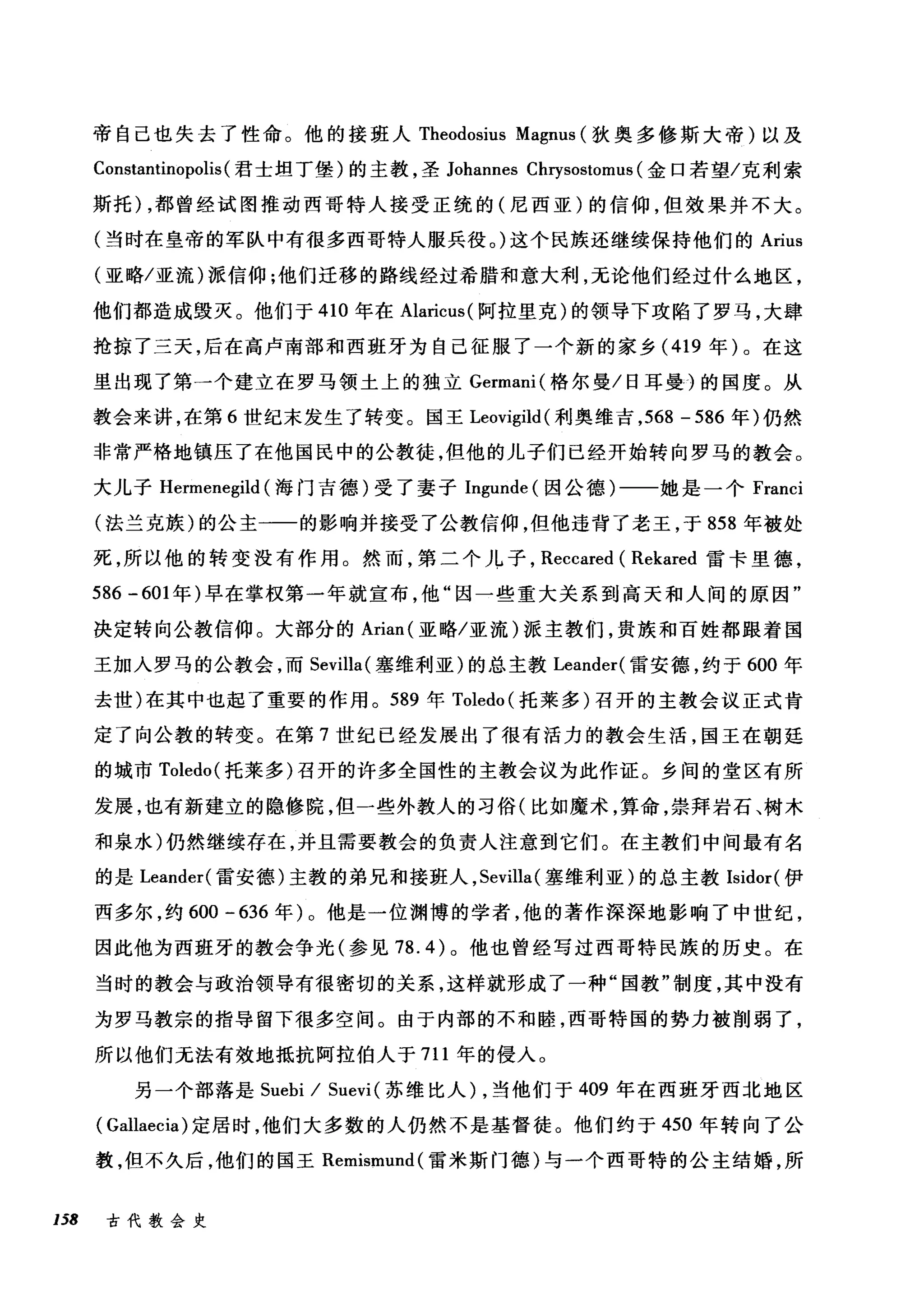 帝自己也失去了性命。他的接班人 Theodosius Magnus (狄奥多修斯大帝)以及
Constantinopolis (君士坦丁堡)的主教，圣 Johannes Chrysostomus (金口若望/克利索
斯托)，都曾经试图推动西哥特人接受正统的(尼西亚)的信仰，但效果并不大。
(当时在皇帝的军队中有很多西哥特人服兵役。)这个民族还继续保持他们的 Arius
(亚略/亚流)派信仰;他们迁移的路线经过希腊和意大利，无论他们经过什么地区，
他们都造成毁灭。他们于 410 年在 Ala归ncωus叫s( 阿拉里克)的领导下攻陷了罗马，大肆
抢掠了三天，后在高卢南部和西班牙为自己征服了一个新的家乡(忏41凹9 年) 0。在这
里出现了第一个建立在罗马领土上的独立 Gωer口rmanl叫(格尔曼/日耳曼)的国度。从
教会来讲，在第 6 世纪末发生了转变。国王 Leo肝Vlg♂刷i诅ld创(利奥维吉， 568 - 586 年)仍然
非常严格地镇压了在他国民中的公教徒，但他的儿子们已经开始转向罗马的教会。
大儿子 He曰rm虹men臼negil且ld创(海门吉德)受了妻子 In吨g伊u山unde叫(因公德)一一她是一个 Fran
(法兰克族)的公主一一的影响并接受了公教信仰，但他违背了老王，于 858 年被处
死，所以他的转变没有作用。然而，第二个儿子， Reccared ( Rekared 雷卡里德，
586 -601 年)早在掌权第一年就宣布，他"因一些重大关系到高天和人间的原因"
决定转向公教信仰。大部分的 Arian( 亚略/亚流)派主教们，贵族和百姓都跟着国
王加入罗马的公教会，而 Sevilla( 塞维利亚)的总主教 Leander( 雷安德，约于 600 年
去世)在其中也起了重要的作用。 589 年 Toledo (托莱多)召开的主教会议正式肯
定了向公教的转变。在第 7 世纪已经发展出了很有活力的教会生活，国王在朝廷
的城市 Toledo( 托莱多)召开的许多全国性的主教会议为此作证。乡间的堂区有所
发展，也有新建立的隐修院，但一些外教人的习俗(比如魔术，算命，崇拜岩石、树木
和泉水)仍然继续存在，并且需要教会的负责人注意到它们。在主教们中间最有名
的是 Leander( 雷安德)主教的弟兄和接班人， Sevilla( 塞维利亚)的总主教 Isidor( 伊
西多尔，约 600 -636 年)。他是一位渊博的学者，他的著作深深地影响了中世纪，
因此他为西班牙的教会争光(参见 78.4) 。他也曾经写过西哥特民族的历史。在
当时的教会与政治领导有很密切的关系，这样就形成了一种"国教"制度，其中没有
为罗马教宗的指导留下很多空间。由于内部的不和睦，西哥特国的势力被削弱了，
所以他们无法有效地抵抗阿拉伯人于 711 年的侵入。
另一个部落是 Suebi / Suevi (苏维比人)，当他们于 409 年在西班牙西北地区
( Gallaecia) 定居时，他们大多数的人仍然不是基督徒。他们约于 450 年转向了公
教，但不久后，他们的国王 Remismund( 雷米斯门德)与一个西哥特的公主结婚，所
158 古代教会史
 