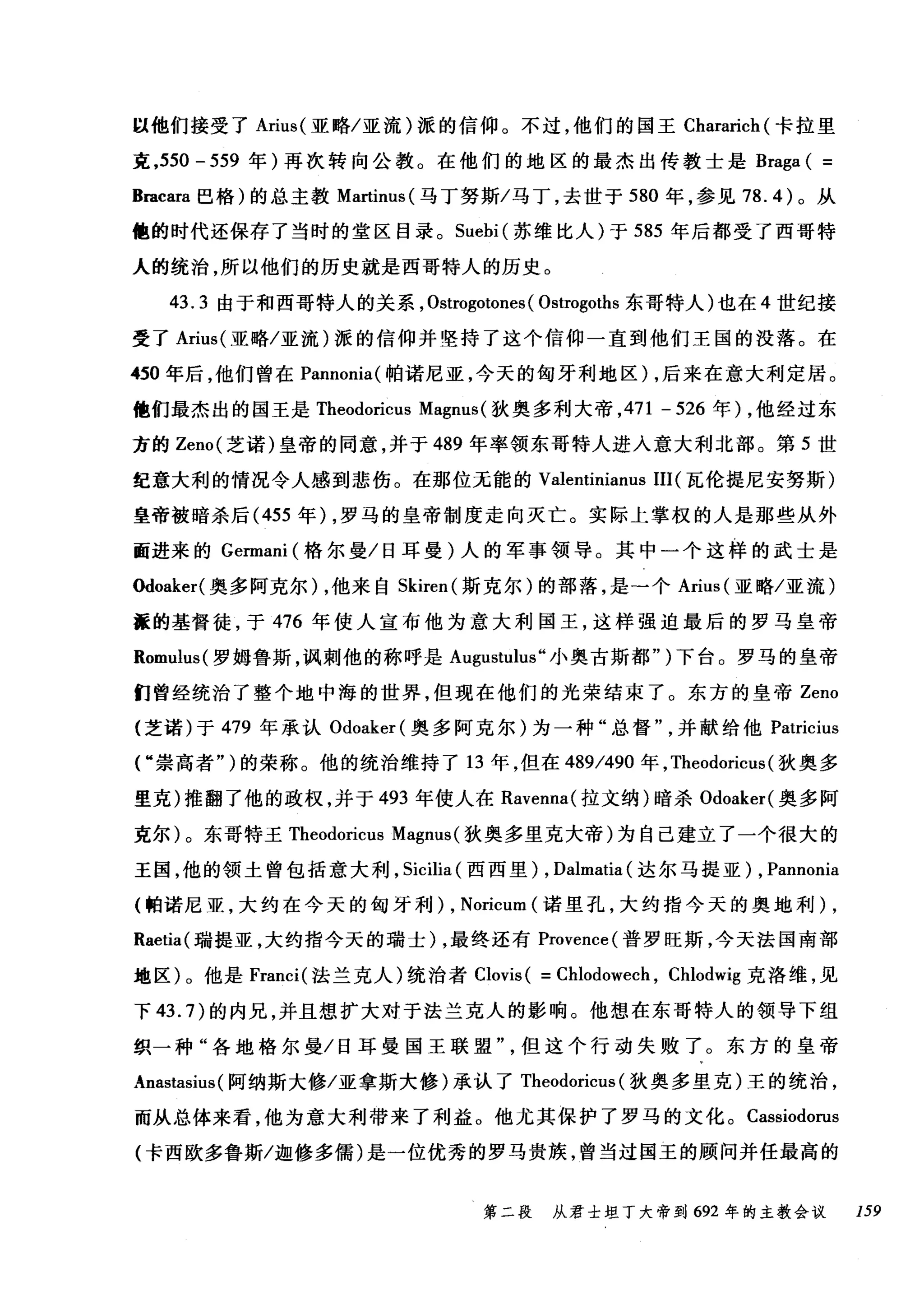 以他们接受了 Arius( 亚略/亚流)派的信仰。不过，他们的国王 Chararich (卡拉里
克，550 - 559 年)再次转向公教。在他们的地区的最杰出传教士是 Braga ( =
Bracara 巴格)的总主教 Martinus( 马丁努斯/马丁，去世于 580 年，参见 78.4) 。从
他的时代还保存了当时的堂区目录。 Suebi (苏维比人)于 585 年后都受了西哥特
人的统治，所以他们的历史就是西哥特人的历史。
43.3 由于和西哥特人的关系， Ostrogotones ( Ostrogoths 东哥特人)也在 4 世纪接
受了 Arius( 亚略/亚流)派的信仰并坚持了这个信仰一直到他们王国的没落。在
450 年后，他们曾在 Pannonia( 帕诺尼亚，今天的匈牙利地区) ，后来在意大利定居。
他们最杰出的国王是 Theodoricus Magnus (狄奥多利大帝， 471 - 526 年) ，他经过东
方的 Zeno( 芝诺)皇帝的同意，并于 489 年率领东哥特人进入意大利北部。第 5 世
纪意大利的情况令人感到悲伤。在那位无能的 Valentinianus III (瓦伦提尼安努斯)
皇帝被暗杀后( 455 年) ，罗马的皇帝制度走向灭亡。实际上掌权的人是那些从外
面进来的 Germani (格尔曼/日耳曼)人的军事领导。其中一个这样的武士是
Odoaker( 奥多阿克尔) ，他来自 Skiren( 斯克尔)的部落，是一个 Arius (亚略/亚流)
涯的基督徒，于 476 年使人宣布他为意大利国王，这样强迫最后的罗马皇帝
Romulus( 罗姆鲁斯，讽刺他的称呼是 Augustulus" 小奥古斯都")下台。罗马的皇帝
们曾经统治了整个地中海的世界，但现在他们的光荣结束了。东方的皇帝 Zeno
(芝诺)于 479 年承认 Odoaker( 奥多阿克尔)为一种"总督并献给他 Patricius
r 崇高者" )的荣称。他的统治维持了 13 年，但在 489/490 年， Theodoricus (狄奥多
里克)推翻了他的政权，并于 493 年使人在 Ravenna( 拉文纳)暗杀 Odoaker( 奥多阿
克尔)。东哥特王 Theodoricus Magnus (狄奥多里克大帝)为自己建立了一个很大的
王国，他的领土曾包括意大利， Sicilia (西西里) , Dalmatia (达尔马提亚) , Pannonia
(帕诺尼亚，大约在今天的匈牙利) , Noricum (诺里孔，大约指今天的奥地利) ,
Raetia( 瑞提亚，大约指今天的瑞士) ，最终还有 Provence( 普罗旺斯，今天法国南部
地区)。他是 Franci( 法兰克人)统治者 Clovis ( = Chlodowech , Chlodwig 克洛维，见
下 43.7) 的内兄，并且想扩大对于法兰克人的影响。他想在东哥特人的领导下组
织一种"各地格尔曼/日耳曼国王联盟但这个行动失败了。东方的皇帝
Anastasius( 阿纳斯大修/亚拿斯大修)承认了 Theodoricus (狄奥多里克)王的统治，
而从总体来看，他为意大利带来了利益。他尤其保护了罗马的文化。 Cassiodorus
(卡西欧多鲁斯/迦修多儒)是一位优秀的罗马贵族，曾当过国玉的顾问并任最高的
第二段 从君士坦丁大帝到 692 年的主教会议 159
 