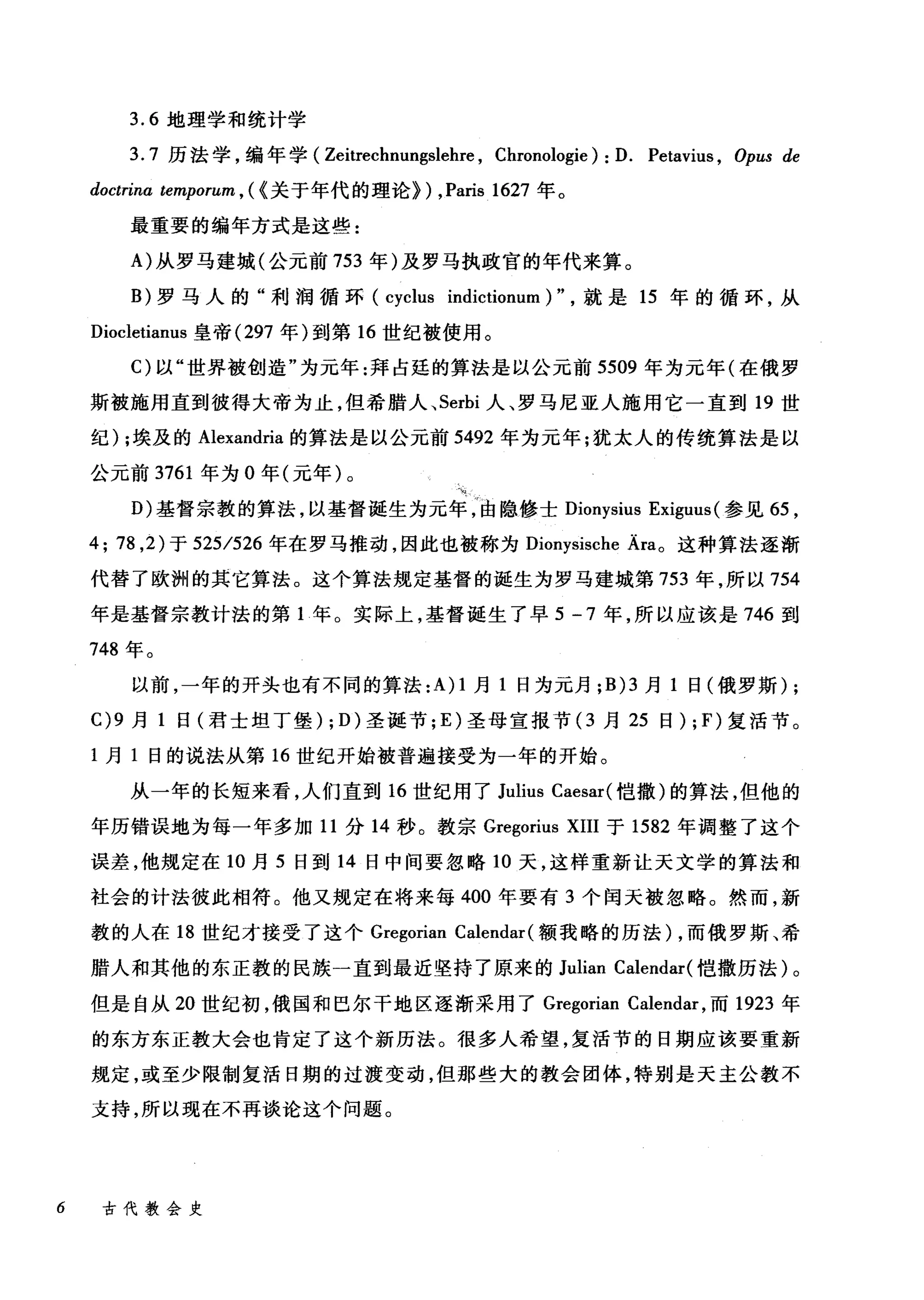 3.6 地理学和统计学
3.7 历法学，编年学( Zeitrechnungslehre , Chronologie): D. Petavius , Opus de
doctrina temporum , ( {关于年代的理论}) ,Paris 1627 年。
最重要的编年方式是这些:
A) 从罗马建城(公元前 753 年)及罗马执政官的年代来算。
B) 罗马人的"利润循环 (cyclus indictionum)" ，就是 15 年的循环，从
Diocletianus 皇帝 (297 年)到第 16 世纪被使用。
C) 以"世界被创造"为元年:拜占廷的算法是以公元前 5509 年为元年(在俄罗
斯被施用直到彼得大帝为止，但希腊人、 Serbi 人、罗马尼亚人施用它一直到 19 世
纪) ;埃及的 Alexandria 的算法是以公元前 5492 年为元年;犹太人的传统算法是以
公元前 3761 年为 O 年(元年)。
D) 基督宗教的算法，以基督诞生为元年，由隐修士 Dionysius Exiguus (参见 65 ，
4; 78 ， 2) 于 525/526 年在罗马推动，因此也被称为 Dionysische Ära。这种算法逐渐
代替了欧洲的其它算法。这个算法规定基督的诞生为罗马建城第 753 年，所以 754
年是基督宗教计法的第 1 年。实际上，基督诞生了早 5 -7 年，所以应该是 746 到
748 年。
以前，一年的开头也有不同的算法 :A) 1 月 1 日为元月 ;B)3 月 1 日(俄罗斯) ;
C)9 月 1 日(君士坦丁堡) ; D) 圣诞节; E) 圣母宣报节 (3 月 25 日) ; F) 复活节。
1 月 1 日的说法从第 16 世纪开始被普遍接受为一年的开始。
从一年的长短来看，人们直到 16 世纪用了 Julius Caesar( 皑撒)的算法，但他的
年历错误地为每一年多加 11 分 14 秒。教宗 Gregorius XIII 于 1582 年调整了这个
误差，他规定在 10 月 5 日到 14 日中间要忽略 10 天，这样重新让天文学的算法和
社会的计法彼此相符。他又规定在将来每 400 年要有 3 个闰天被忽略。然而，新
教的人在 18 世纪才接受了这个 Gregorian Calendar( 额我略的历法) ，而俄罗斯、希
腊人和其他的东正教的民族一直到最近坚持了原来的 Julian Calendar( 皑撒历法)。
但是自从 20 世纪初，俄国和巴尔干地区逐渐采用了 Gregorian Calendar ，而 1923 年
的东方东正教大会也肯定了这个新历法。很多人希望，复活节的日期应该要重新
规定，或至少限制复活日期的过渡变动，但那些大的教会团体，特别是天主公教不
支持，所以现在不再谈论这个问题。
6 古代教会史
 
