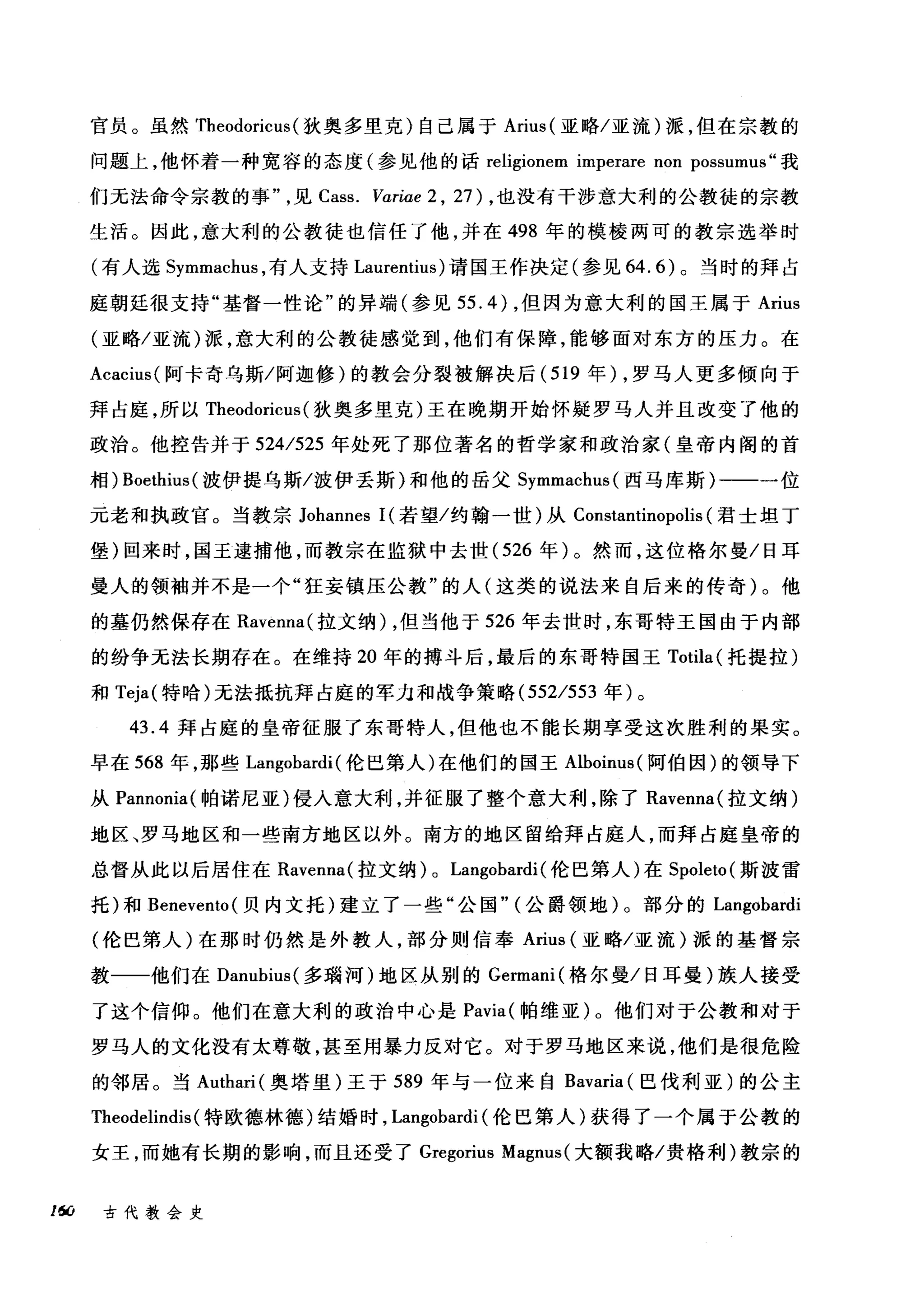 官员。虽然 Theodoricus (狄奥多里克)自己属于 Arius( 亚略/亚流)派，但在宗教的
问题上，他怀着一种宽容的态度(参见他的话 religionem imperare non possumus" 我
们无法命令宗教的事见 Cass. Variae 2 , 27) ，也没有干涉意大利的公教徒的宗教
生活。因此，意大利的公教徒也信任了他，并在 498 年的模棱两可的教宗选举时
(有人选 Symmachus ，有人支持 Laurentius) 请国王作决定(参见 64.6) 。当时的拜占
庭朝廷很支持"基督一性论"的异端(参见 55.4) ，但因为意大利的国王属于 Arius
(亚略/亚流)派，意大利的公教徒感觉到，他们有保障，能够面对东方的压力。在
Acacius( 阿卡奇乌斯/阿迦修)的教会分裂被解决后( 519 年) ，罗马人更多倾向于
拜占庭，所以 Theodoricus (狄奥多里克)王在晚期开始怀疑罗马人并且改变了他的
政治。他控告并于 524/525 年处死了那位著名的哲学家和政治家(皇帝内阁的首
相) Boethius( 披伊提乌斯/波伊丢斯)和他的岳父 Symmachus( 西马库斯)一一一位
元老和执政官。当教宗 Johannes 1(若望/约翰一世)从 Constantinopolis (君士坦丁
堡)回来时，国王逮捕他，而教宗在监狱中去世 (526 年)。然而，这位格尔曼/日耳
曼人的领袖并不是一个"狂妄镇压公教"的人(这类的说法来自后来的传奇)。他
的墓仍然保存在 Ravenna( 拉文纳) ，但当他于 526 年去世时，东哥特王国由于内部
的纷争无法长期存在。在维持 20 年的搏斗后，最后的东哥特国王 Totila (托提拉)
和 Teja( 特哈)无法抵抗拜占庭的军力和战争策略 (552/553 年)。
43.4 拜占庭的皇帝征服了东哥特人，但他也不能长期享受这次胜利的果实。
早在 568 年，那些 Langobardi (伦巳第人)在他们的国王 Alboinus( 阿伯因)的领导下
从 Pannonia( 帕诺尼亚)侵入意大利，并征服了整个意大利，除了 Ravenna( 拉文纳)
地区、罗马地区和一些南方地区以外。南方的地区留给拜占庭人，而拜占庭皇帝的
总督从此以后居住在 Ravenna( 拉文纳) 0 Langobardi (伦巴第人)在 Spoleto( 斯波雷
托)和 Benevento( 贝内文托)建立了一些"公国" (公爵领地)。部分的 Langobardi
(伦巴第人)在那时仍然是外教人，部分则信奉 Arius (亚略/亚流)派的基督宗
教一一他们在 Danubius山1汹s( 多瑞河)地区从别的 Gωer口rm口mam叫(格尔曼/日耳曼)族人接受
了这个信仰。他们在意大利的政治中心是 Pavia( 帕维亚)。他们对于公教和对于
罗马人的文化没有太尊敬，甚至用暴力反对它。对于罗马地区来说，他们是很危险
的邻居。当 Authari( 奥塔里)王于 589 年与一位来自 Bavaria (巴伐利亚)的公主
Theodelindis (特欧德林德)结婚时， Langobardi (伦巴第人)获得了一个属于公教的
女王，而她有长期的影响，而且还受了 Gregorius Magnus( 大额我略/贵格利)教宗的
16CJ 古代教会史
 