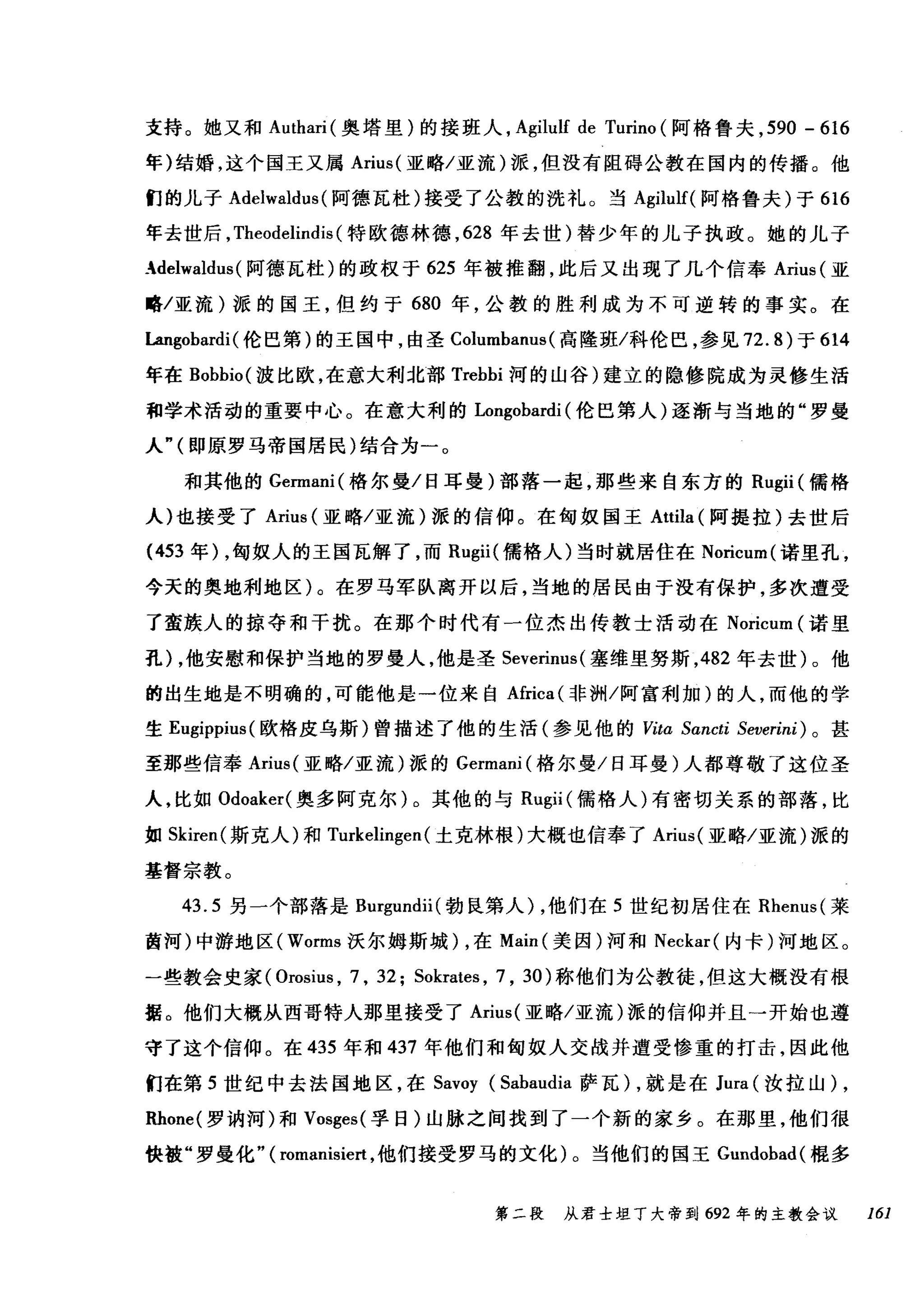 支持。她又和 Authari( 奥塔里)的接班人， Agilulf de Turino (阿格鲁夫， 590 - 616
年)结婚，这个国王又属 Arius( 亚略/亚流)派，但没有阻碍公教在国内的传播。他
们的儿子 Adelwaldus (阿德瓦杜)接受了公教的洗礼。当 Agilulf( 阿格鲁夫)于 616
年去世后， Theodelindis (特欧德林德， 628 年去世)替少年的儿子执政。她的儿子
_delwaldus (阿德瓦杜)的政权于 625 年被推翻，此后又出现了几个信奉 Arius (亚
略/亚流)派的国王，但约于 680 年，公教的胜利成为不可逆转的事实。在
Langobardi (伦巴第)的王国中，由圣 Columbanus (高隆班/科伦巴，参见 72. 的于 614
年在 Bobbio( 波比欧，在意大利北部 Trebbi 河的山谷)建立的隐修院成为灵修生活
和学术活动的重要中心。在意大利的 Longobardi (伦巴第人)逐渐与当地的"罗曼
人"(即原罗马帝国居民)结合为一。
和其他的 Germani( 格尔曼/日耳曼)部落一起，那些来自东方的 Rugii (儒格
人)也接受了 Arius (亚略/亚流)派的信仰。在匈奴国王 Attila( 阿提拉)去世后
(453 年) ，匈奴人的王国瓦解了，而 Rugii( 儒格人)当时就居住在 Noricum( 诺里孔，
今天的奥地利地区)。在罗马军队离开以后，当地的居民由于没有保护，多次遭受
了蛮族人的掠夺和干扰。在那个时代有一位杰出传教士活动在 Noricum (诺里
孔) ，他安慰和保护当地的罗曼人，他是圣 Severinus( 塞维里努斯， 482 年去世)。他
的出生地是不明确的，可能他是一位来自Africa( 非洲/阿富利加)的人，而他的学
生 Eugippius( 欧格皮乌斯)曾描述了他的生活(参见他的 Vita Sancti Severini) 。甚
至那些信奉 Arius( 亚略/亚流)派的 Germani( 格尔曼/日耳曼)人都尊敬了这位圣
人，比如 Odoaker( 奥多阿克尔)。其他的与 Rugii (儒格人)有密切关系的部落，比
如 Skiren( 斯克人)和 Turkelingen (土克林根)大概也信奉了 Arius( 亚略/亚流)派的
基督宗教。
43.5 另一个部落是 Burgundii( 勃良第人) ，他们在 5 世纪初居住在 Rhenus( 莱
茵河)中游地区 (Worms 沃尔姆斯城) ，在 Main( 美因)河和 Neckar( 内卡)河地区。
一些教会史家 (Orosius ， 7 , 32; Sokrates , 7 , 30) 称他们为公教徒，但这大概没有根
据。他们大概从西哥特人那里接受了 Arius( 亚略/亚流)派的信仰并且一开始也遵
守了这个信仰。在 435 年和 437 年他们和匈奴人交战并遭受惨重的打击，因此他
们在第 5 世纪中去法国地区，在 Savoy (Sabaudia 萨瓦) ，就是在 Jura (汝拉山) ,
Rhone( 罗讷河)和 Vosges( 孚日)山脉之间找到了一个新的家乡。在那里，他们很
快被"罗曼化" ( romanisiert ，他们接受罗马的文化)。当他们的国王 Gundobad( 棍多
第二段 从君士坦丁大帝到 692 年的主教会议 161
 