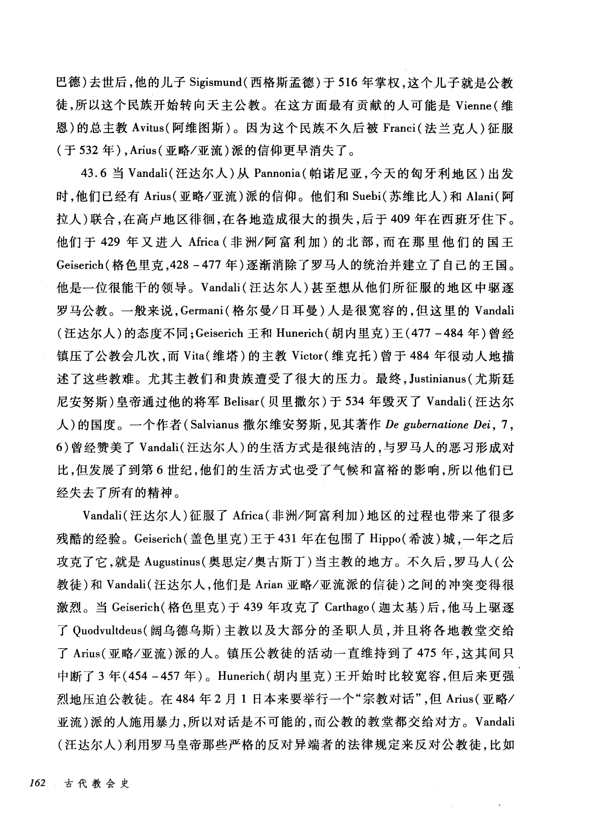 巴德)去世后，他的儿子 Sigismund( 西格斯孟德)于 516 年掌权，这个儿子就是公教
徒，所以这个民族开始转向天主公教。在这方面最有贡献的人可能是 Vienne( 维
恩)的总主教的itus( 阿维图斯)。因为这个民族不久后被 Franci (法兰克人)征服
(于 532 年) ， Arius( 亚略/亚流)派的信仰更早消失了。
43.6 当 Vandali( 汪达尔人)从 Pannonia( 帕诺尼亚，今天的匈牙利地区)出发
时，他们已经有 Arius( 亚略/亚流)派的信仰。他们和 Suebi( 苏维比人)和 Alani( 阿
拉人)联合，在高卢地区徘徊，在各地造成很大的损失，后于 409 年在西班牙住下。
他们于 429 年又进入Africa (非洲/阿富利加)的北部，而在那里他们的国王
Geiserich( 格色里克， 428 - 477 年)逐渐消除了罗马人的统治并建立了自己的王国。
他是一位很能干的领导。 Vandali (汪达尔人)甚至想从他们所征服的地区中驱逐
罗马公教。一般来说， Germani( 格尔曼/日耳曼)人是很宽容的，但这里的 Vandali
(汪达尔人)的态度不同; Geiserich 玉和 Hunerich( 胡内里克)王 (477 -484 年)曾经
镇压了公教会几次，而 Vita( 维塔)的主教 Victor( 维克托)曾于 484 年很动人地描
述了这些教难。尤其主教们和贵族遭受了很大的压力。最终， Justinianus (尤斯廷
尼安努斯)皇帝通过他的将军 Belisar( 贝里撒尔)于 534 年毁灭了 Vandali (汪达尔
人)的国度。一个作者( Salvianus 撒尔维安努斯，见其著作 De gubernatione Dei , 7 ,
的曾经赞美了 Vandali( 汪达尔人)的生活方式是很纯洁的，与罗马人的恶习形成对
比，但发展了到第 6 世纪，他们的生活方式也受了气候和富裕的影响，所以他们已
经失去了所有的精神。
Vandali( 汪达尔人)征服了Africa( 非洲/阿富利加)地区的过程也带来了很多
残酷的经验。 Geiserich( 盖色里克)王于 431 年在包围了 Hippo( 希被)城，一年之后
攻克了它，就是 Augustinus (奥思定/奥古斯丁)当主教的地方。不久后，罗马人(公
教徒)和 Vandali( 汪达尔人，他们是 Arian 亚略/亚流派的信徒)之间的冲突变得很
激烈。当 Geiserich( 格色里克)于 439 年攻克了 Carthago (迦太基)后，他马上驱逐
了 Quodvultdeus (阔乌德乌斯)主教以及大部分的圣职人员，并且将各地教堂交给
了 Arius( 亚略/亚流)派的人。镇压公教徒的活动一直维持到了 475 年，这其间只
中断了 3 年 (454 -457 年) 0 Hunerich (胡内里克)王开始时比较宽容，但后来更强
烈地压迫公教徒。在 484 年 2 月 1 日本来要举行一个"宗教对话但 Arius( 亚略/
亚流)派的人施用暴力，所以对话是不可能的，而公教的教堂都交给对方。 Vandali
(汪达尔人)利用罗马皇帝那些严格的反对异端者的法律规定来反对公教徒，比如
162 古代教会史
 