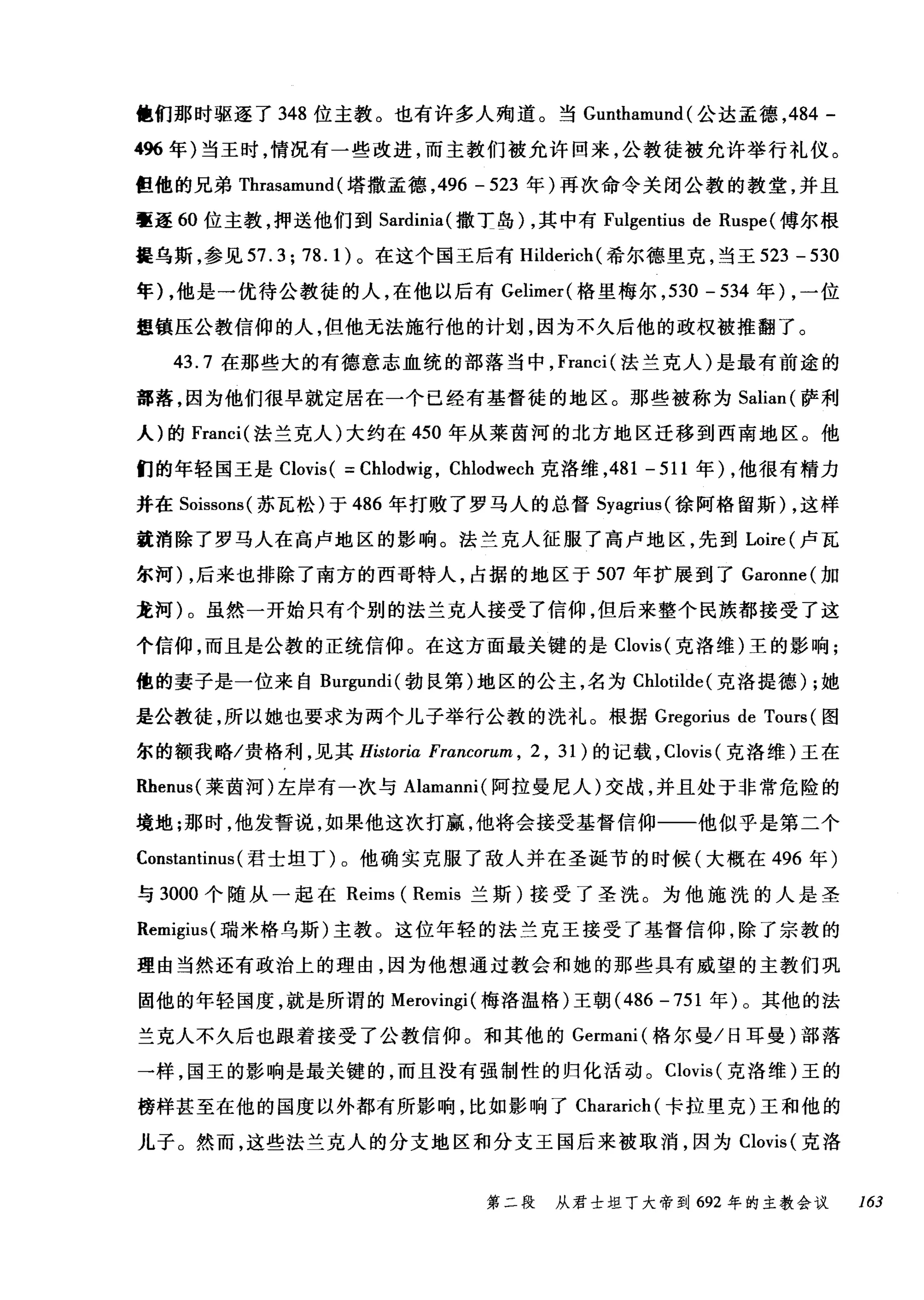 他们那时驱逐了 348 位主教。也有许多人殉道。当 Gunthamund (公达孟德， 484 -
496 年)当王时，情况有一些改进，而主教们被允许回来，公教徒被允许举行礼仪。
但他的兄弟 Thrasamund (塔撒孟德， 496 - 523 年)再次命令关闭公教的教堂，并且
毫逐 60 位主教，押送他们到 Sardinia( 撒士岛) ，其中有 Fulgentius de Ruspe (傅尔根
提乌斯，参见 57.3; 78.1) 。在这个国王后有 Hilderich( 希尔德里克，当王 523 - 530
年) ，他是一优待公教徒的人，在他以后有 Gelimer( 格里梅尔， 530 - 534 年) ，一位
理镇压公教信仰的人，但他无法施行他的计划，因为不久后他的政权被推翻了。
43.7 在那些大的有德意志血统的部落当中， Franci( 法兰克人)是最有前途的
部落，因为他们很早就定居在一个已经有基督徒的地区。那些被称为 Salian (萨利
人)的 Franci( 法兰克人)大约在 450 年从莱茵河的北方地区迁移到西南地区。他
们的年轻国王是 Clovis ( =Chlodwig , Chlodwech 克洛维， 481 - 511 年) ，他很有精力
并在 Soissons( 苏瓦松)于 486 年打败了罗马人的总督 Syagrius( 徐阿格留斯) ，这样
就消除了罗马人在高卢地区的影响。法兰克人征服了高卢地区，先到 Loire (卢瓦
尔河) ，后来也排除了南方的西哥特人，占据的地区于 507 年扩展到了 Garonne( 加
龙柯)。虽然一开始只有个别的法兰克人接受了信仰，但后来整个民族都接受了这
个信仰，而且是公敦的正统信仰。在这方面最关键的是 Clovis( 克洛维)王的影响;
他的妻子是一位来自 Burgundi( 勃良第)地区的公主，名为 Chlotilde( 克洛提德) ;她
是公教徒，所以她也要求为两个儿子举行公教的洗礼。根据 Gregorius de Tours (图
尔的额我略/贵格利，见其 Historia Francorum , 2 , 31川)的记载， Cαlov叽IS叫(克洛维)王在
R肚henu叫莱茵河)左岸有一次与 Alamanni( 阿拉曼尼人)交战，并且处于非常危险的
境地;那时，他发誓说，如果他这次打赢，他将会接受基督信仰一一他似乎是第二个
Constantinus (君士坦丁)。他确实克服了敌人并在圣诞节的时候(大概在 496 年)
与 3000 个随从一起在 Reims ( Remis 兰斯)接受了圣洗。为他施洗的人是圣
Remigius( 瑞米格乌斯)主教。这位年轻的法兰克王接受了基督信仰，除了宗教的
理由当然还有政治上的理由，因为他想通过教会和她的那些具有威望的主教们巩
固他的年轻国度，就是所谓的 Merovingi( 梅洛温格)王朝 (486 -751 年)。其他的法
兰克人不久后也跟着接受了公教信仰。和其他的 Germani( 格尔曼/日耳曼)部落
一样，国王的影响是最关键的，而且没有强制性的归化活动。 Clovis (克洛维)王的
榜样甚至在他的国度以外都有所影响，比如影响了 Chararich( 卡拉里克)王和他的
儿子。然而，这些法兰克人的分支地区和分支王国后来被取消，因为 Clovis (克洛
第二段 从君士坦丁大帝到 692 年的主教会议 163
 