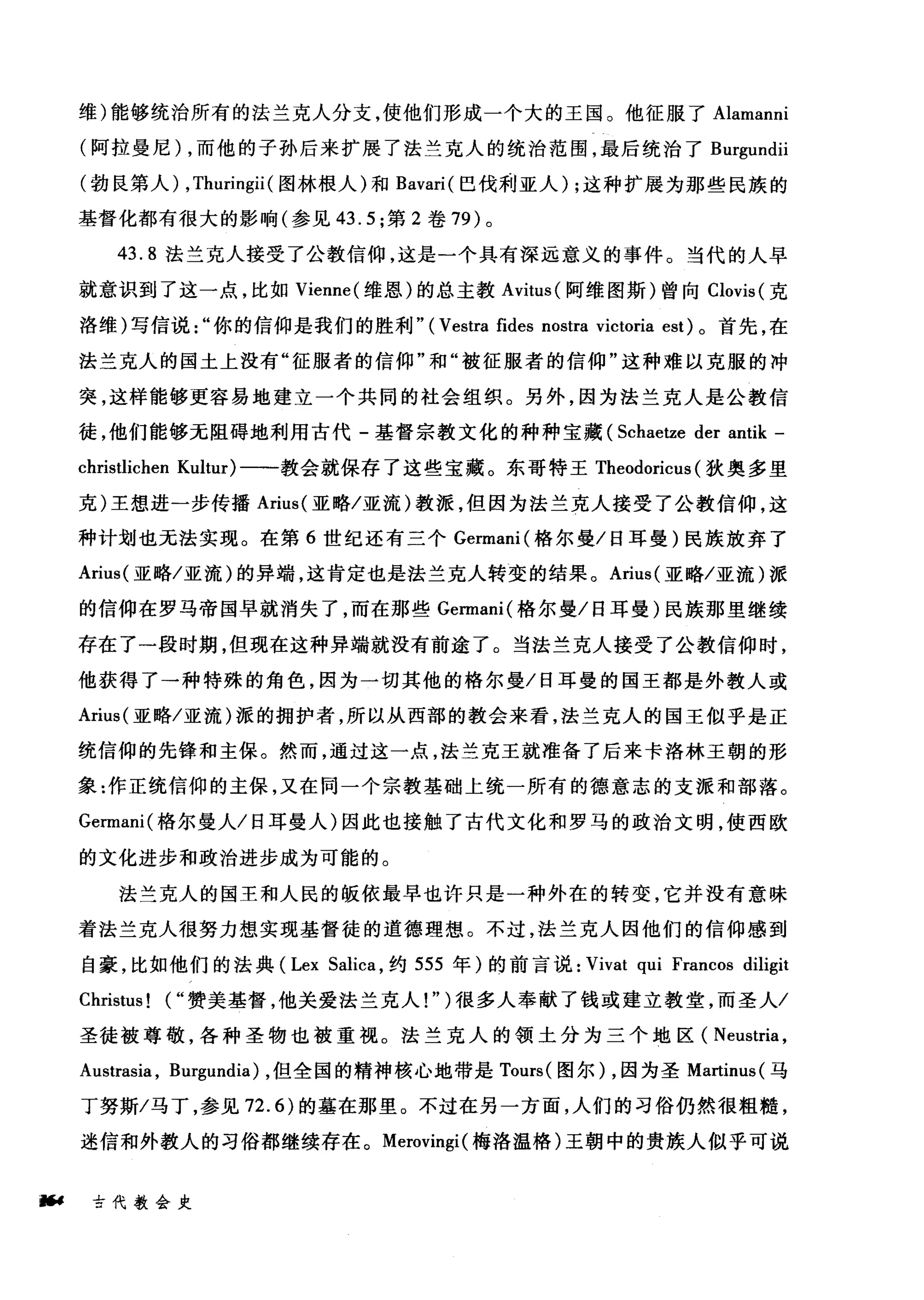 维)能够统治所有的法兰克人分支，使他们形成一个大的王国。他征服了 Alamanni
(阿拉曼尼) ，而他的子孙后来扩展了法兰克人的统治范围，最后统治了 Burgundii
(勃良第人) ,Thuringii (图林根人)和 Bavari( 巴伐利亚人) ;这种扩展为那些民族的
基督化都有很大的影响(参见 43.5; 第 2 卷 79) 。
43.8 法兰克人接受了公教信仰，这是一个具有深远意义的事件。当代的人早
就意识到了这一点，比如 Vienne( 维恩)的总主教 Avitus( 阿维图斯)曾向 Clovis( 克
洛维)写信说你的信仰是我们的胜利" ( Vestra fides nostra victoria est) 。首先，在
法兰克人的国土上没有"征服者的信仰"和"被征服者的信仰"这种难以克服的冲
突，这样能够更容易地建立一个共同的社会组织。另外，因为法兰克人是公教信
徒，他们能够无阻碍地利用古代-基督宗教文化的种种宝藏 (Schaetze der antik -
christlichen Kultur) 一一教会就保存了这些宝藏。东哥特王 Theodoricus (狄奥多里
克)王想进一步传播 Arius( 亚略/亚流)教派，但因为法兰克人接受了公教信仰，这
种计划也无法实现。在第 6 世纪还有三个 Germani( 格尔曼/日耳曼)民族放弃了
Arius( 亚略/亚流)的异端，这肯定也是法兰克人转变的结果。 Arius( 亚略/亚流)派
的信仰在罗马帝国早就消失了，而在那些 Germani( 格尔曼/日耳曼)民族那里继续
存在了一段时期，但现在这种异端就没有前途了。当法兰克人接受了公教信仰时，
他获得了一种特殊的角色，因为一切其他的格尔曼/日耳曼的国王都是外教人或
Arius( 亚略/亚流)派的拥护者，所以从西部的教会来看，法兰克人的国王似乎是正
统信仰的先锋和主保。然而，通过这一点，法兰克王就准备了后来卡洛林王朝的形
象:作正统信仰的主保，又在同一个宗教基础上统一所有的德意志的支派和部落。
Germani( 格尔曼人/日耳曼人)因此也接触了古代文化和罗马的政治文明，使西欧
的文化进步和政治进步成为可能的。
法兰克人的国王和人民的版依最早也许只是一种外在的转变，它并没有意味
着法兰克人很努力想实现基督徒的道德理想。不过，法兰克人因他们的信仰感到
自豪，比如他们的法典 (Lex Salica ，约 555 年)的前言说: Vivat qui Francos diligit
Christus ! ("赞美基督，他关爱法兰克人! " )很多人奉献了钱或建立教堂，而圣人/
圣徒被尊敬，各种圣物也被重视。法兰克人的领土分为三个地区( Neustria ,
Austrasia , Bl吨undia) ，但全国的精神核心地带是 Tours( 图尔) ，因为圣 Martinus( 马
丁努斯/马丁，参见 72.6) 的墓在那里。不过在另一方面，人们的习俗仍然很粗糙，
迷信和外教人的习俗都继续存在。 Merovingi( 梅洛温格)王朝中的贵族人似乎可说
幅4 古代教会史
 