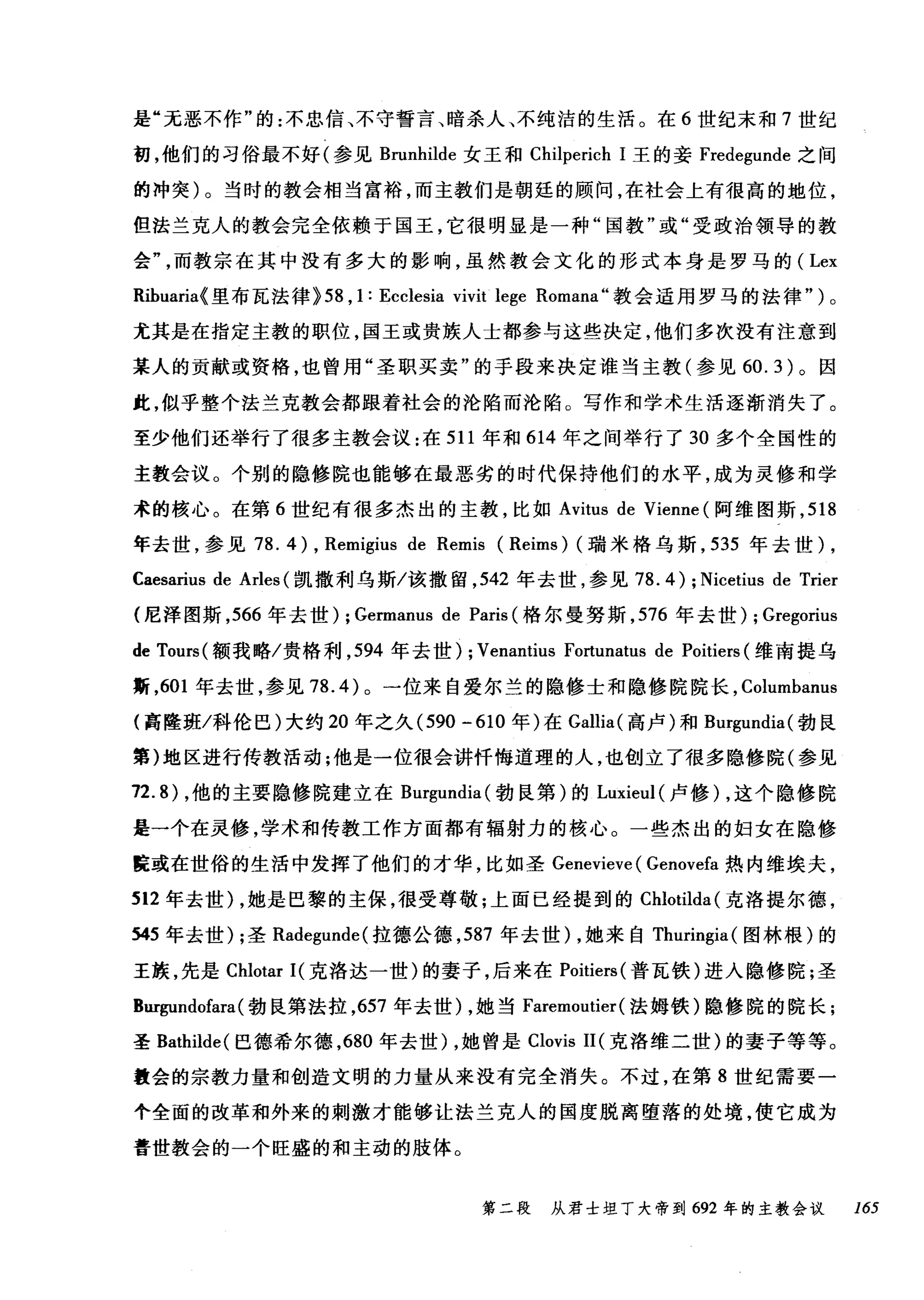 是"无恶不作"的:不忠信、不守誓言、暗杀人、不纯洁的生活。在 6 世纪末和 7 世纪
初，他们的习俗最不好(参见 Brunhilde 女王和 Chilperich 1 王的妾 Fredegunde 之间
的冲突)。当时的教会相当富裕，而主教们是朝廷的顾问，在社会上有很高的地位，
但法兰克人的教会完全依赖于国王，它很明显是一种"国教"或"受政治领导的教
会而教宗在其中没有多大的影响，虽然教会文化的形式本身是罗马的( Lex
Rihuaria{ 里布瓦法律> 58 , 1: Ecclesia vivit lege Romana" 教会适用罗马的法律" )。
尤其是在指定主教的职位，国王或贵族人士都参与这些决定，他们多次没有注意到
某人的贡献或资格，也曾用"圣职买卖"的手段来决定谁当主教(参见 60.3) 。因
此，似乎整个法兰克教会都跟着社会的沦陷而沦陷。写作和学术生活逐渐消失了。
至少他们还举行了很多主教会议:在 511 年和 614 年之间举行了 30 多个全国性的
主教会议。个别的隐修院也能够在最恶劣的时代保持他们的水平，成为灵修和学
术的核心。在第 6 世纪有很多杰出的主教，比如 Avitus de Vienne (阿维图斯， 518
年去世，参见 78. 4 ) , Remigius de Remis (Reims) (瑞米格乌斯， 535 年去世) ,
Caesarius de Arles (凯撒利乌斯/该撤留， 542 年去世，参见 78.4) ; Nicetius de Trier
(尼泽图斯， 566 年去世) ; Germanus de Paris (格尔曼努斯， 576 年去世) ; Gregorius
de Tours( 额我略/贵格利， 594 年去世) ; Venantius Fortunatus de Poitiers (维南提乌
斯， 601 年去世，参见 78.4) 。一位来自爱尔兰的隐修士和隐修院院长， Columbanus
{高隆班/科伦巴)大约 20 年之久 (590-610 年)在 Gallia( 高卢)和 Bl吨undia( 勃良
第)地区进行传教活动;他是一位很会讲忏悔道理的人，也创立了很多隐修院(参见
72.8) ，他的主要隐修院建立在 Burgundia( 勃良第)的 Luxieul( 卢修) ，这个隐修院
是一个在灵修，学术和传教工作方面都有辐射力的核心。一些杰出的妇女在隐修
庭或在世俗的生活中发挥了他们的才华，比如圣 Genevieve ( Genovefa 热内维埃夫，
512 年去世) ，她是巴黎的主保，很受尊敬;上面已经提到的 Chlotilda( 克洛提尔德，
545 年去世) ;圣 Radegunde( 拉德公德， 587 年去世) ，她来自 Thuringia( 图林根)的
王族，先是 Chlotar I( 克洛达一世)的妻子，后来在 Poitiers (普瓦铁)进入隐修院;圣
Bur伊ndofara( 勃民第法拉， 657 年去世) ，她当 Faremoutier (法姆铁)隐修院的院长;
圣 Bathilde( 巳德希尔德， 680 年去世) ，她曾是 Clovis II( 克洛维二世)的妻子等等。
量会的宗教力量和创造文明的力量从来没有完全消失。不过，在第 8 世纪需要一
个全面的改革和外来的剌激才能够让法兰克人的国度脱离堕落的处境，使它成为
普世教会的一个旺盛的和主动的肢体。
第二段 从君士坦丁大帝到 692 年的主教会议 165
 