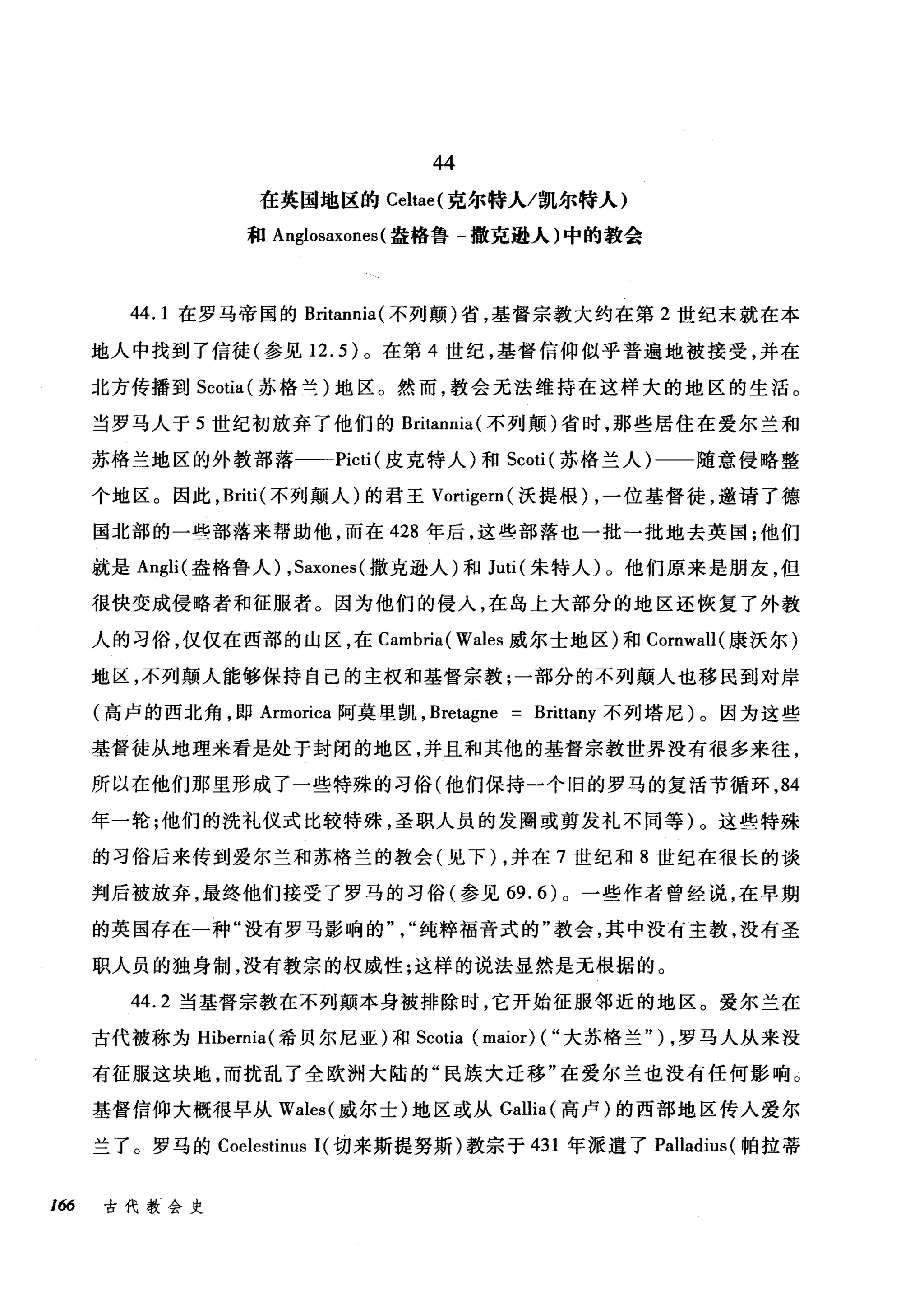 44
在英国地区的 Celtae( 克尔特人/凯尔特人)
和 Anglosaxones (盎格鲁-撒克逊人)中的教会
44.1 在罗马帝国的 Britannia( 不列颠)省，基督宗教大约在第 2 世纪末就在本
地人中找到了信徒(参见 12.5) 。在第 4 世纪，基督信仰似乎普遍地被接受，并在
北方传播到 Scotia (苏格兰)地区。然而，教会无法维持在这样大的地区的生活。
当罗马人于 5 世纪初放弃了他们的 Britannia( 不列颠)省时，那些居住在爱尔兰和
苏格兰地区的外教部落一-Picti (皮克特人)和 Scoti (苏格兰人)一一随意侵略整
个地区。因此， Briti (不列颠人)的君王 Vortigern( 沃提根) ，一位基督徒，邀请了德
国北部的一些部落来帮助他，而在 428 年后，这些部落也一批一批地去英国;他们
就是 Angli( 盎格鲁人) ， Saxones( 撒克逊人)和 Juti (朱特人)。他们原来是朋友，但
很快变成侵略者和征服者。因为他们的侵入，在岛上大部分的地区还恢复了外教
人的习俗，仅仅在西部的山区，在 Cambria ( Wales 威尔士地区)和 Cornwall( 康沃尔)
地区，不列颠人能够保持自己的主权和基督宗教;一部分的不列颠人也移民到对岸
(高卢的西北角，即 Armorica 阿莫里凯， Bretagne = Brittany 不列塔尼)。因为这些
基督徒从地理来看是处于封闭的地区，并且和其他的基督宗教世界没有很多来往，
所以在他们那里形成了一些特殊的习俗(他们保持一个旧的罗马的复活节循环， 84
年一轮;他们的洗礼仪式比较特殊，圣职人员的发圈或剪发礼不同等)。这些特殊
的习俗后来传到爱尔兰和苏格兰的教会(见下) ，并在 7 世纪和 8 世纪在很长的谈
判后被放弃，最终他们接受了罗马的习俗(参见 69.6) 0 一些作者曾经说，在早期
的英国存在一种"没有罗马影响的纯粹福音式的"教会，其中没有主教，没有圣
职人员的独身制，没有教宗的权威性;这样的说法显然是无根据的。
44.2 当基督宗教在不列颠本身被排除时，它开始征服邻近的地区。爱尔兰在
古代被称为 Hibernia( 希贝尔尼亚)和 Scotia (maior) ( "大苏格兰" ) ，罗马人从来没
有征服这块地，而扰乱了全欧洲大陆的"民族大迁移"在爱尔兰也没有任何影响。
基督信仰大榻很早从 Wales( 威尔士)地区或从 Gallia( 高卢)的西部地区传人爱尔
兰了。罗马的 Coelestinus 1(切来斯提努斯)教宗于 431 年派遣了 Palladius( 帕拉蒂
166 古代教会史
 