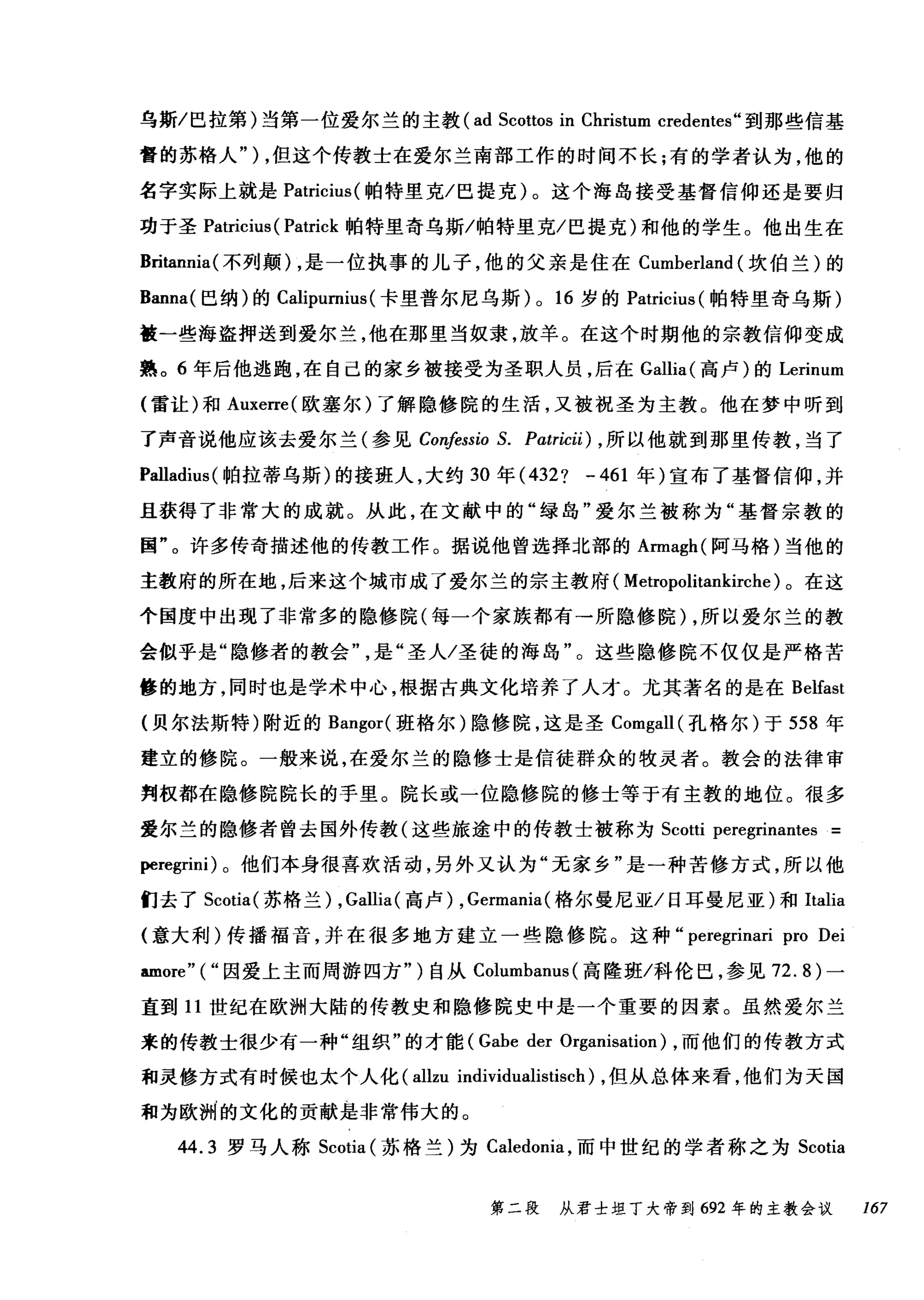 乌斯/巴拉第)当第一位爱尔兰的主教( ad Scottos in Christum credentes" 到那些信基
督的苏格人" ) ，但这个传教士在爱尔兰南部工作的时间不长;有的学者认为，他的
名字实际上就是 Patricius( 帕特里克/巴提克)。这个海岛接受基督信仰还是要归
功于圣 Patricius ( Patrick 帕特里奇乌斯/帕特里克/巴提克)和他的学生。他出生在
Britannia( 不列颠) ，是一位执事的儿子，他的父亲是住在 Cumherland (坎伯兰)的
Banna( 巴纳)的 Calipurnius (卡里普尔尼乌斯) 0 16 岁的 Patricius (帕特里奇乌斯)
被一些海盗押送到爱尔兰，他在那里当奴隶，放羊。在这个时期他的宗教信仰变成
熟。 6 年后他逃跑，在自己的家乡被接受为圣职人员，后在 Gallia( 高卢)的 Lerinum
(雷让)和 Auxerre( 欧塞尔)了解隐修院的生活，又被祝圣为主教。他在梦中听到
了声音说他应该去爱尔兰(参见 Confessio S. Pαtricii) ， 所以他就到那里传教，当了
Palladius( 帕拉蒂乌斯)的接班人，大约 30 年 (432? -461 年)宣布了基督信仰，并
且获得了非常大的成就。从此，在文献中的"绿岛"爱尔兰被称为"基督宗教的
国"。许多传奇描述他的传教工作。据说他曾选择北部的 Armagh( 阿马格)当他的
主教府的所在地，后来这个城市成了爱尔兰的宗主教府( Metropolitankirche) 。在这
个国度中出现了非常多的隐修院(每一个家族都有→所隐修院)，所以爱尔兰的教
会似乎是"隐修者的教会是"圣人/圣徒的海岛"。这些隐修院不仅仅是严格苦
修的地方，同时也是学术中心，根据古典文化培养了人才。尤其著名的是在 Belfast
{贝尔法斯特)附近的 Bangor( 班格尔)隐修院，这是圣 Comgall( 孔格尔)于 558 年
建立的修院。一般来说，在爱尔兰的隐修士是信徒群众的牧灵者。教会的法律审
判权都在隐修院院长的手里。院长或一位隐修院的修士等于有主教的地位。很多
爱尔兰的隐修者曾去国外传教(这些旅途中的传教士被称为 Scotti peregrinantes =
peregrini) 。他们本身很喜欢活动，另外又认为"无家乡"是一种苦修方式，所以他
们去了 Scotia( 苏格兰) ， Gallia( 高卢) , Germania(格尔曼尼亚/日耳曼尼亚)和Italia
(意大利)传播福音，并在很多地方建立一些隐修院。这种 peregrinari pro Dei
amore" ("因爱上主而周游四方")自从 Columhanus (高隆班/科伦巴，参见 72.8) 一
直到 11 世纪在欧洲大陆的传教史和隐修院史中是一个重要的因素。虽然爱尔兰
来的传教士很少有一种"组织"的才能 (Gahe der Organisation) ，而他们的传教方式
和灵修方式有时候也太个人化 (allzu individualistisch) ，但从总体来看，他们为天国
和为欧洲的文化的贡献是非常伟大的。
44.3 罗马人称 Scotia (苏格兰)为 Caledonia ，而中世纪的学者称之为 Scotia
第二段 从君士坦丁大帝到 692 年的主教会议 167
 