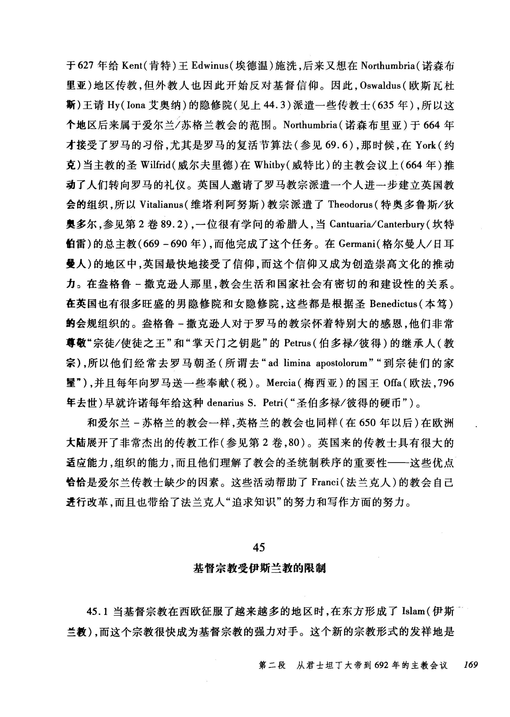 于 627 年给 Kent( 肯特)王 Edwinus( 埃德温)施洗，后来又想在 Northumbria (诺森布
里亚)地区传教，但外教人也因此开始反对基督信仰。因此， Oswaldus( 欧斯瓦杜
斯)王请 Hy (Iona 艾奥纳)的隐修院(见上 44.3) 派遣一些传教士( 635 年) ，所以这
个地区后来属于爱尔兰/苏格兰教会的范围。 Northumbria (诺森布里亚)于 664 年
才接受了罗马的习俗，尤其是罗马的复活节算法(参见 69.6) ，那时候，在 York( 约
克)当主教的圣 Wilfrid( 威尔夫里德)在 Whitby( 威特比)的主教会议上 (664 年)推
动了人们转向罗马的礼仪。英国人邀请了罗马教宗派遣一个人进一步建立英国教
会的组织，所以 Vitalianus (维塔利阿努斯)教宗派遣了 Theodorus( 特奥多鲁斯/狄
奥多尔，参见第 2 卷 89.2) ，一位很有学问的希腊人，当 Cantuaria/Canterbury (坎特
伯雷)的总主教 (669 -690 年) ，而他完成了这个任务。在 Ge口nani( 格尔曼人/日耳
曼人)的地区中，英国最快地接受了信仰，而这个信仰又成为创造崇高文化的推动
力。在盎格鲁-撒克逊人那里，教会生活和国家社会有密切的和建设性的关系。
在英国也有很多旺盛的男隐修院和女隐修院，这些都是根据圣 Benedictus (本笃)
的会规组织的。盎格鲁一撒克逊人对于罗马的教宗怀着特别大的感恩，他们非常
尊敬"宗徒/使徒之玉"和"掌天门之钥匙"的 Petrus (伯多禄/彼得)的继承人(教
宗) ，所以他们经常去罗马朝圣(所谓去 "ad limina apostolorum" "到宗徒们的家
重勺，并且每年向罗马送一些奉献(税) 0 Mercia( 梅西亚)的国王 Offa( 欧法， 796
年去世)早就许诺每年给这种 denarius S. Petri(" 圣伯多禄/彼得的硬币.. )。
和爱尔兰-苏格兰的教会一样，英格兰的教会也同样(在 650 年以后)在欧洲
大陆展开了非常杰出的传教工作(参见第 2 卷， 80) 。英国来的传教士具有很大的
适应能力，组织的能力，而且他们理解了教会的圣统制秩序的重要性一一-这些优点
恰恰是爱尔兰传教士缺少的因素。这些活动帮助了 Franci( 法兰克人)的教会自己
进行改革，而且也带给了法兰克人"追求知识"的努力和写作方面的努力。
45
基督宗教受伊斯兰教的限制
45.1 当基督宗教在西欧征服了越来越多的地区时，在东方形成了 Islam( 伊斯→
兰教) ，而这个宗教很快成为基督宗教的强力对手。这个新的宗教形式的发样地是
第二段 从君士坦丁大帝到 692 年的主教会议 169
 