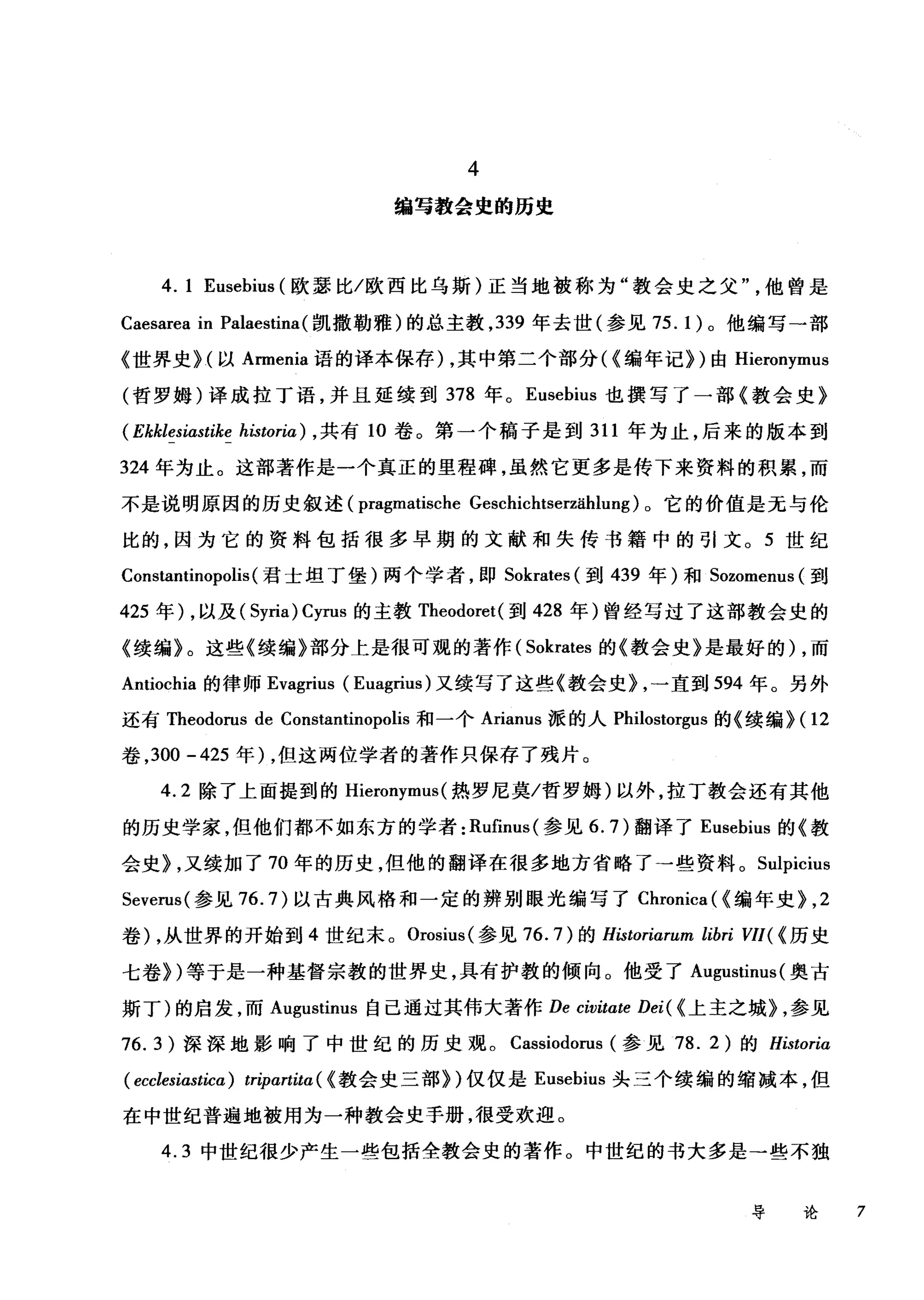 4
编写教会史的历史
4. 1 Eusebius (欧瑟比/欧西比乌斯)正当地被称为"教会史之父他曾是
Caesarea in Palaestina( 凯撒勒雅)的总主教， 339 年去世(参见 75. 1) 。他编写一部
《世界史 H 以 Armenia 语的译本保存)，其中第二个部分({编年记})由 Hieronymus
(哲罗姆)译成拉丁语，并且延续到 378 年。 Eusebius 也撰写了一部《教会史》
(Ekklesiastike historia) ， 共有 10 卷。第一个稿子是到 311 年为止，后来的版本到
324 年为止。这部著作是一个真正的里程碑，虽然它更多是传下来资料的积累，而
不是说明原因的历史叙述 (pragmatische Geschichtserzählung) 。它的价值是无与伦
比的，因为它的资料包括很多早期的文献和失传书籍中的引文。 5 世纪
Constantinopolis(君士坦丁堡)两个学者，即 Sokrates (到 439 年)和 Sozomenus (到
425 年) ，以及( Syria) Cyrus 的主教 Theodoret( 到 428 年)曾经写过了这部教会史的
《续编》。这些《续编》部分上是很可观的著作( Sokrates 的《教会史》是最好的) ，而
Antiochia 的律师 Evagrius (Euagrius) 又续写了这些《教会史} ，一直到 594 年。另外
还有 Theodorus de Constantinopolis 和一个 Arianus 派的人 Philostorgus 的《续编}(1 2
卷， 300 -425 年)，但这两位学者的著作只保存了残片。
4.2 除了上面提到的 Hieronymus (热罗尼莫/哲罗姆)以外，拉丁教会还有其他
的历史学家，但他们都不如东方的学者: Rufinus( 参见 6.7) 翻译了 Eusebius 的《教
会史} ，又续加了 70 年的历史，但他的翻译在很多地方省略了→些资料。 Sulpicius
Severus( 参见 76.7) 以古典风格和一定的辨别眼光编写了 Chronica ({编年史}， 2
卷) ，从世界的开始到 4 世纪末。 Orosius( 参见 76.7) 的 Historiarum libri VII( (历史
七卷})等于是一种基督宗教的世界史，具有护教的倾向。他受了 Augustinus( 奥古
斯丁)的启发，而 Augustinus 自己通过其伟大著作 De civitate Dei( {上主之城} ，参见
76.3) 深深地影响了中世纪的历史观。 Cassiodorus (参见 78. 2) 的 Historiα
( ecclesiastica) tripαrtitα({ 教会史三部})仅仅是 Eusebius 头三个续编的缩减本，但
在中世纪普遍地被用为一种教会史手册，很受欢迎。
4.3 中世纪很少产生一些包括全教会史的著作。中世纪的书大多是→些不独
导论 7
 