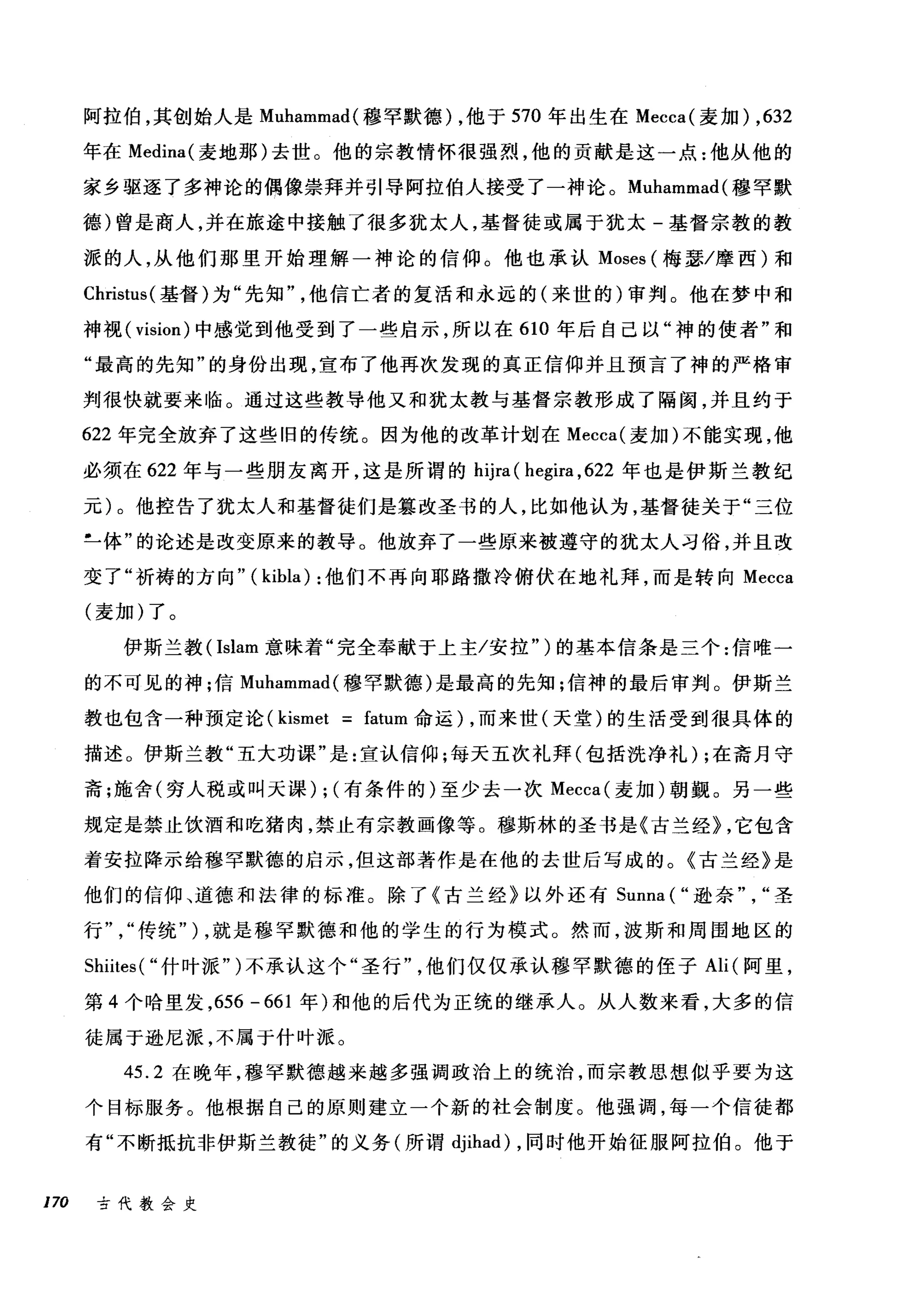 阿拉伯，其创始人是 Muhammad( 穆罕默德) ，他于 570 年出生在 Mecca( 麦加) ,632
年在 Medina( 麦地那)去世。他的宗教情怀很强烈，他的贡献是这一点:他从他的
家乡驱逐了多神论的偶像崇拜并引导阿拉伯人接受了一神论。 Muhammad( 穆罕默
德)曾是商人，并在旅途中接触了很多犹太人，基督徒或属于犹太-基督宗教的教
派的人，从他们那里开始理解一神论的信仰。他也承认 Moses (梅瑟/摩西)和
Christus( 基督)为"先知他信亡者的复活和永远的(来世的)审判。他在梦中和
神视( vision) 中感觉到他受到了一些启示，所以在 610 年后自己以"神的使者"和
"最高的先知"的身份出现，宣布了他再次发现的真正信仰并且预言了神的严格审
判很快就要来临。通过这些教导他又和犹太教与基督宗教形成了隔阂，并且约于
622 年完全放弃了这些旧的传统。因为他的改革计划在 Mecca( 麦加)不能实现，他
必须在 622 年与一些朋友离开，这是所谓的 hijra ( hegira ， 622 年也是伊斯兰教纪
元)。他控告了犹太人和基督徒们是篡改圣书的人，比如他认为，基督徒关于"三位
L体"的论述是改变原来的教导。他放弃了一些原来被遵守的犹太人习俗，并且改
变了"祈祷的方向" ( kibla) :他们不再向耶路撒冷俯伏在地礼拜，而是转向 Mecca
(麦加)了。
伊斯兰教( Islam 意味着"完全奉献于上主/安拉" )的基本信条是三个:信唯一
的不可见的神;f言 Muhammad( 穆罕默德)是最高的先知;信神的最后审判。伊斯兰
教也包含一种预定论 (kismet = fatum 命运) ，而来世(天堂)的生活受到很具体的
描述。伊斯兰教"五大功课"是:宣认信仰;每天五次礼拜(包括洗净礼) ;在斋月守
斋;施舍(穷人税或叫夭课) ; (有条件的)至少去一次 Mecca( 麦加)朝颤。另一些
规定是禁止饮酒和吃猪肉，禁止有宗教画像等。穆斯林的圣书是《古兰经} ，它包含
着安拉降示给穆罕默德的启示，但这部著作是在他的去世后写成的。《古兰经》是
他们的信仰、道德和法律的标准。除了《古兰经》以外还有 Sunna ("逊奈圣
行传统" ) ，就是穆罕默德和他的学生的行为模式。然而，波斯和周围地区的
Shiites( "什叶派" )不承认这个"圣行他们仅仅承认穆罕默德的侄子 Ali( 阿里，
第 4 个哈里发， 656 - 661 年)和他的后代为正统的继承人。从人数来看，大多的信
徒属于逊尼派，不属于什叶派。
45.2 在晚年，穆罕默德越来越多强调政治上的统治，而宗教思想似乎要为这
个目标服务。他根据自己的原则建立一个新的社会制度。他强调，每一个信徒都
有"不断抵抗非伊斯兰教徒"的义务(所谓 djihad) ，同时他开始征服阿拉伯。他于
170 古代教会史
 