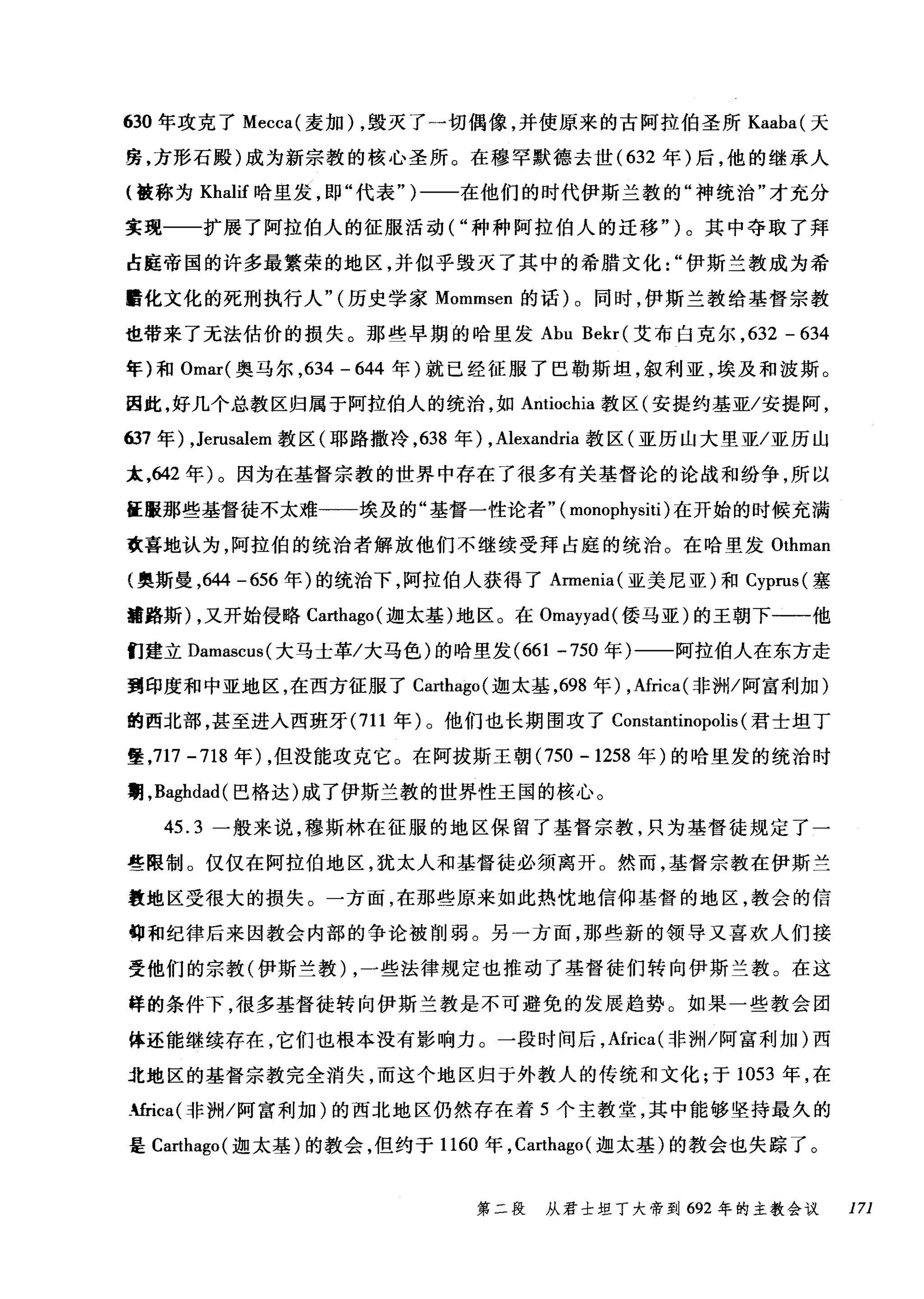 630 年攻克了 Mecca( 麦加) ，毁灭了一切偶像，并使原来的古阿拉伯圣所 Kaaba( 天
房，方形石殿)成为新宗教的核心圣所。在穆罕默德去世( 632 年)后，他的继承人
(被称为 Khalif 哈里发，即"代表" )一一在他们的时代伊斯兰教的"神统治"才充分
实现一一扩展了阿拉伯人的征服活动("种种阿拉伯人的迁移")。其中夺取了拜
占庭帝国的许多最繁荣的地区，并似乎毁灭了其中的希腊文化伊斯兰教成为希
醋化文化的死刑执行人" (历史学家 Mommsen 的话) 0 同时，伊斯兰教给基督宗教
也带来了无法估价的损失。那些早期的哈里发 Abu Bekr( 艾布白克尔， 632 - 634
年)和 Omar( 奥马尔， 634 - 644 年)就已经征服了巴勒斯坦，叙利亚，埃及和波斯。
因此，好几个总教区归属于阿拉伯人的统治，如 Antiochia 教区(安提约基亚/安提阿，
637 年) ， Jerusalem 教区(耶路撒冷， 638 年) ， Alexandria 教区(亚历山大里亚/亚历山
末，642 年)。因为在基督宗教的世界中存在了很多有关基督论的论战和纷争，所以
征服那些基督徒不太难一一埃及的"基督一性论者" ( monophysiti) 在开始的时候充满
欢喜地认为，阿拉伯的统治者解放他们不继续受拜占庭的统治。在哈里发 Ot由hm
(奥斯曼，64斜4 -6臼56 年)的统治下，阿拉伯人获得了 Armenia( 亚美尼亚)和 Cyprus叫(塞
噩路斯 )λ，又开始侵略 Cωa此巾ha吨go叫(迦太基)地区。在 Omayyad( 倭马亚)的王朝下一一他
们建立 Damascus( 大马士革/大马色)的哈里发 (661 -750 年)一一阿拉伯人在东方走
到印度和中亚地区，在西方征服了 Ca地ago( 迦太基，698 年) ，Africa( 非洲/阿富利加)
的西北部，甚至进入西班牙 (711 年)。他们也长期围攻了 Constantinopolis (君士坦丁
堡，717-718 年) ，但没能攻克它。在阿拔斯王朝 (750 -1258 年)的哈里发的统治时
期， Baghdad( 巴格达)成了伊斯兰教的世界性王国的核心。
45.3 一般来说，穆斯林在征服的地区保留了基督宗教，只为基督徒规定了一
些限制。仅仅在阿拉伯地区，犹太人和基督徒必须离开。然而，基督宗教在伊斯兰
教地区受很大的损失。一方面，在那些原来如此热忱地信仰基督的地区，教会的信
甸和纪律后来因教会内部的争论被削弱。另一方面，那些新的领导又喜欢人们接
受他们的宗教(伊斯兰教) ，一些法律规定也推动了基督徒们转向伊斯兰教。在这
样的条件下，很多基督徒转向伊斯兰教是不可避免的发展趋势。如果一些教会团
体还能继续存在，它们也根本没有影响力。一段时间后，Africa(
j北t地区的基督宗教完全消失，而这个地区归于外教人的传统和文化;于 1ω05幻3 年，在
峭ca(~非#苦洲H/阿富利加)的西北地区仍然存在着 5 个主教堂，其中能够竖持最久的
是 C臼a川巾ha吨go叫(迦太基)的教会，但约于 1口16ωO 年， Cωar巾t由ha吨go叫(迦太基)的教会也失踪了。
第二段 从君士坦了大帝到 692 年的主教会议 171
 