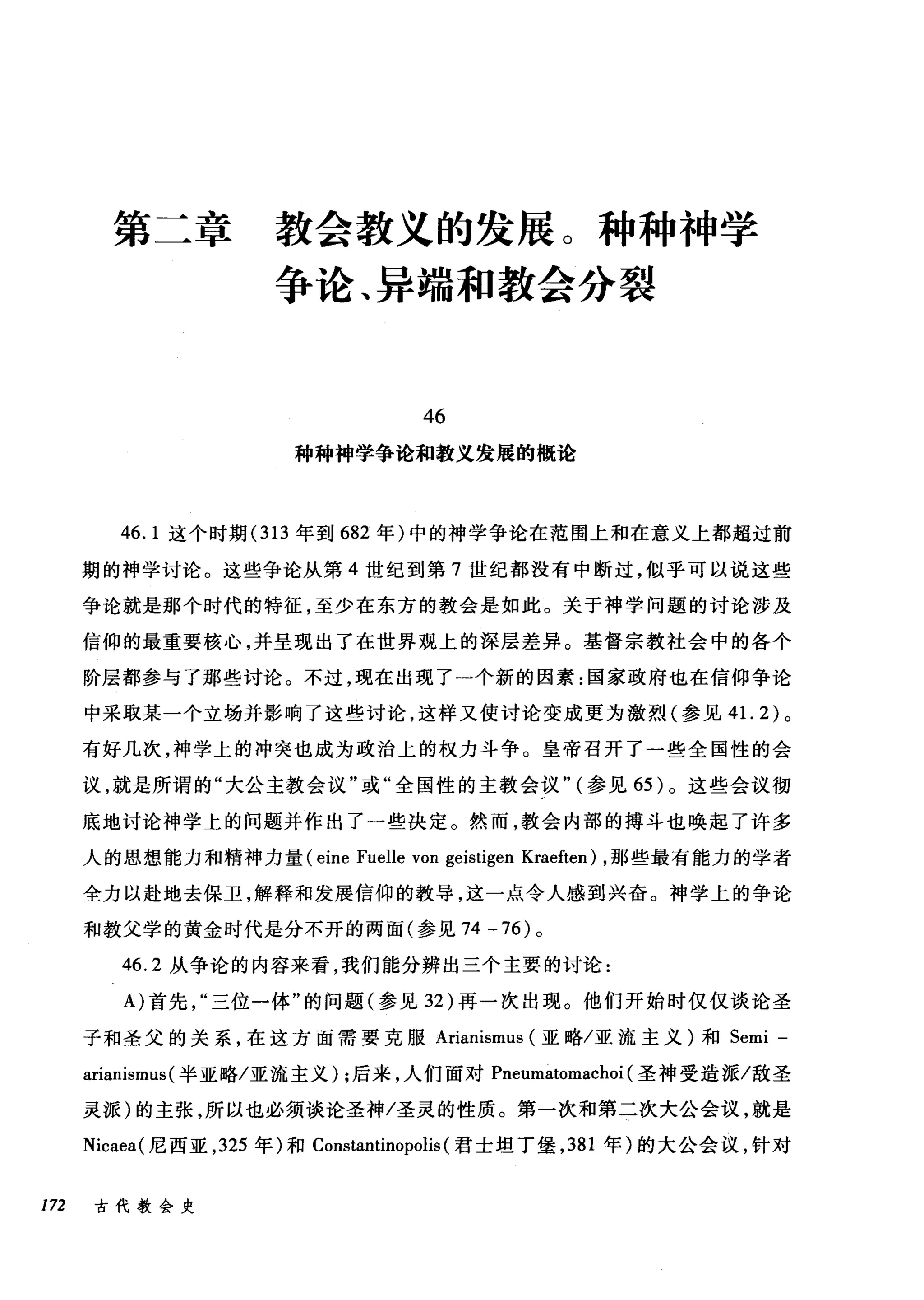第工章 教会教义的发展。种种神学
争论、异端和教会分裂
46
种种神学争论和教义发展的概论
46. 1 这个时期 (313 年到 682 年)中的神学争论在范围上和在意义上都超过前
期的神学讨论。这些争论从第 4 世纪到第 7 世纪都没有中断过，似乎可以说这些
争论就是那个时代的特征，至少在东方的教会是如此。关于神学问题的讨论涉及
信仰的最重要核心，并呈现出了在世界观上的深层差异。基督宗教社会中的各个
阶层都参与了那些讨论。不过，现在出现了一个新的因素:国家政府也在信仰争论
中采取某一个立场并影响了这些讨论，这样又使讨论变成更为激烈(参见 4 1. 2) 。
有好几次，神学上的冲突也成为政治上的权力斗争。皇帝召开了一些全国性的会
议，就是所谓的"大公主教会议"或"全国性的主教会议" (参见 65 )。这些会议彻
底地讨论神学上的问题并作出了一些决定。然而，教会内部的搏斗也唤起了许多
人的思想能力和精神力量( eine Fuelle von geistigen Kraeften) ，那些最有能力的学者
全力以赴地去保卫，解释和发展信仰的教导，这一点令人感到兴奋。神学上的争论
和教父学的黄金时代是分不开的两面(参见 74 -76) 。
46.2 从争论的内容来看，我们能分辨出三个主要的讨论:
A) 首先三位一体"的问题(参见 32 )再一次出现。他们开始时仅仅谈论圣
子和圣父的关系，在这方面需要克服 Arianismus (亚略/亚流主义)和 Semi -
arianismus (半亚略/亚流主义) ;后来，人们面对 Pneumatomachoi (圣神受造派/敌圣
灵派)的主张，所以也必须谈论圣神/圣灵的性质。第一次和第二次大公会议，就是
Nicaea( 尼西亚， 325 年)和 Constantinopolis (君士坦丁堡， 381 年)的大公会议，针对
172 古代教会史
 