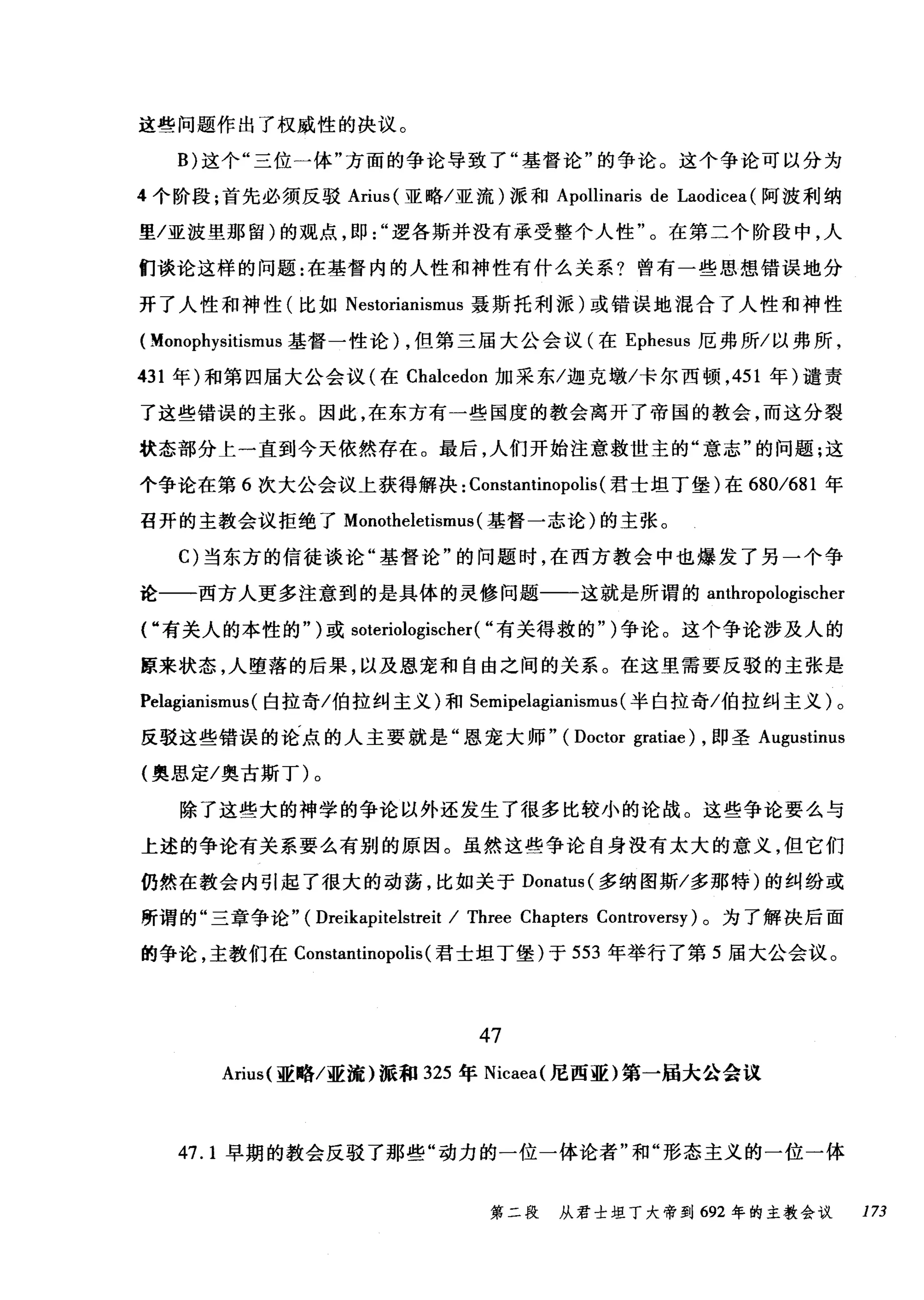 这些问题作出了权威性的决议。
B) 这个"三位一体"方面的争论导致了"基督论"的争论。这个争论可以分为
4 个阶段;首先必须反驳 Arius( 亚略/亚流)派和 Apollinaris de Laodicea (阿波利纳
里/亚波里那留)的观点，即逻各斯并没有承受整个人性"。在第二个阶段中，人
们谈论这样的问题:在基督内的人性和神性有什么关系?曾有一些思想错误地分
开了人性和神性(比如 Nestorianismus 聂斯托利派)或错误地混合了人性和神性
( Monophysitismus 基督一性论) ，但第三届大公会议(在 Ephesus 厄弗所/以弗所，
431 年)和第四届大公会议(在 Chalcedon 加采东/迦克墩/卡尔西顿， 451 年)谴责
了这些错误的主张。因此，在东方有一些国度的教会离开了帝国的教会，而这分裂
状态部分上一直到今天依然存在。最后，人们开始注意救世主的"意志"的问题;这
个争论在第 6 次大公会议上获得解决: Constantinopolis (君士坦丁堡)在 680/681 年
召开的主教会议拒绝了 Monotheletismus (基督一志论)的主张。
C) 当东方的信徒谈论"基督论"的问题时，在西方教会中也爆发了另一个争
论一一西方人更多注意到的是具体的灵修问题一一这就是所谓的 anthropologischer
r 有关人的本性的")或 soteriologischer( "有关得救的" )争论。这个争论涉及人的
原来状态，人堕落的后果，以及恩宠和自由之间的关系。在这里需要反驳的主张是
Pelagianismus (白拉奇/伯拉纠主义)和 Semipelagianismus (半白拉奇/伯拉纠主义)。
反驳这些错误的论点的人主要就是"恩宠大师" ( Doctor gratiae) ，即圣 Augustinus
(奥思定/奥古斯丁)。
除了这些大的神学的争论以外还发生了很多比较小的论战。这些争论要么与
上述的争论有关系要么有别的原因。虽然这些争论自身没有太大的意义，但它们
仍然在教会内引起了很大的动荡，比如关于 Donatus( 多纳图斯/多那特)的纠纷或
所谓的"三章争论" ( Dreikapitelstreit / Three Chapters Controversy) 。为了解决后面
的争论，主教们在 Constantinopolis (君士坦丁堡)于 553 年举行了第 5 届大公会议。
47
Arius( 亚略/亚流)派和 325 年 Nicaea( 尼西亚)第一届大公会议
47.1 早期的教会反驳了那些"动力的一位一体论者"和"形态主义的一位一体
第二段 从君士坦丁大帝到 692 年的主教会议 173
 