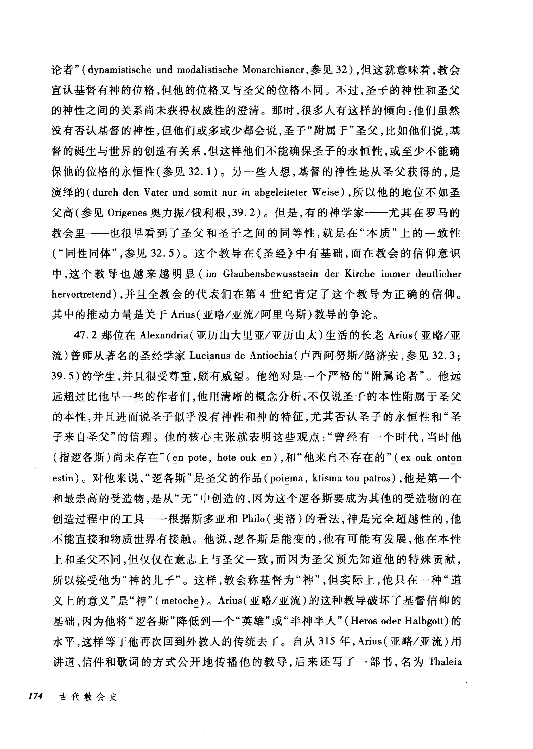 论者" (dynamistische und modalistische Monarchianer ，参见 32) ，但这就意味着，教会
宣认基督有神的位格，但他的位格又与圣父的位格不同。不过，圣子的神性和圣父
的神性之间的关系尚未获得权威性的澄清。那时，很多人有这样的倾向:他们虽然
没有否认基督的神性，但他们或多或少都会说，圣子"附属于"圣父，比如他们说，基
督的诞生与世界的创造有关系，但这样他们不能确保圣子的永恒性，或至少不能确
保他的位格的永恒性(参见 32.1) 。另一些人想，基督的神性是从圣父获得的，是
演绎的 (durch den Vater und somit nur in abgeleiteter Weis时，所以他的地位不如圣
父高(参见 Origenes 奥力振/俄利根， 39.2) 。但是，有的神学家-一一尤其在罗马的
教会里一一也很早看到了圣父和圣子之间的同等性，就是在"本质"上的一致性
( "同性同体参见 32.5) 。这个教导在《圣经》中有基础，而在教会的信仰意识
中，这个教导也越来越明显 (im Glaubensbewusstsein der Kirche immer deutlicher
hervortretend) ，并且全教会的代表们在第 4 世纪肯定了这个教导为正确的信仰。
其中的推动力量是关于 Arius( 亚略/亚流/阿里乌斯)教导的争论。
47.2 那位在 Alexandria (亚历山大里亚/亚历山太)生活的长老 Arius( 亚略/亚
流)曾师从著名的圣经学家 Lucianus de Antiochia (卢西阿努斯/路济安，参见 32.3;
39.5) 的学生，并且很受尊重，颇有威望。他绝对是→个严格的"附属论者"。他远
远超过比他早一些的作者们，他用清晰的概念分析，不仅说圣子的本性附属于圣父
的本性，并且进而说圣子似乎没有神性和神的特征，尤其否认圣子的永恒性和"圣
子来自圣父"的信理。他的核心主张就表明这些观点曾经有一个时代，当时他
(指逻各斯)尚未存在" (en pote , hote ouk en) ，和"他来自不存在的" ( ex ouk onton
estin) 0 对他来说逻各斯"是圣父的作品( poiema , ktisma tou patros) ，他是第·个
和最崇高的受造物，是从"无"中创造的，因为这个逻各斯要成为其他的受造物的在
创造过程中的工具一一根据斯多亚和 Philo( 斐洛)的看法，神是完全超越性的，他
不能直接和物质世界有接触。他说，逻各斯是能变的，他有可能有发展，他在本性
上和圣父不间，但仅仅在意志上与圣父一致，而因为圣父预先知道他的特殊贡献，
所以接受他为"神的儿子"。这样，教会称基督为"神但实际上，他只在一种"道
义上的意义"是"神" ( metoche) 0 Arius (亚略/亚流)的这种教导破坏了基督信仰的
基础，因为他将"逻各斯"降低到一个"英雄"或"半神半人" ( Heros oder Halbgott) 的
水平，这样等于他再次回到外教人的传统去了。自从 315 年， Arius( 亚略/亚流)用
讲道、信件和歌词的方式公开地传播他的教导，后来还写了一部书，名为 Thaleia
174 古代教会史
 