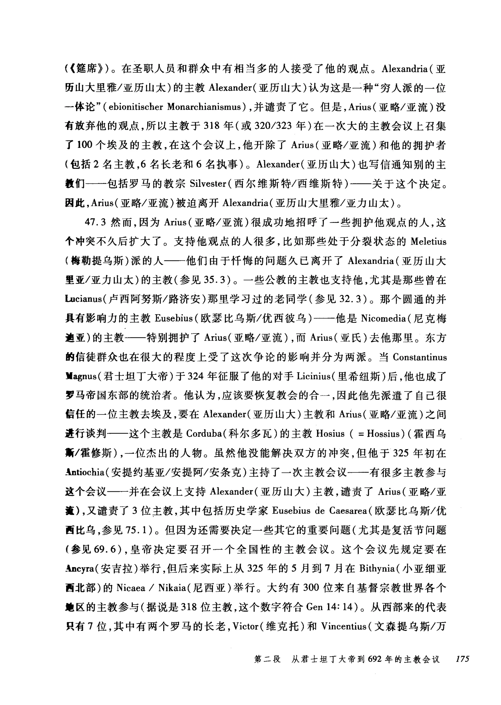 <(霆席})。在圣职人员和群众中有相当多的人接受了他的观点。 Alexandria (亚
历山大里雅/亚历山太)的主教 Alexander( 亚历山大)认为这是一种"穷人派的一位
一体论" (ebionitischer Monarchianismus) ，并谴责了它。但是， Arius( 亚略/亚流)设
高放弃他的观点，所以主教于 318 年(或 320/323 年)在一次大的主教会议上召集
了 100 个埃及的主教，在这个会议上，他开除了 Arius (亚略/亚流)和他的拥护者
(包括 2 名主教， 6 名长老和 6 名执事) 0 Alexander (亚历山大)也写信通知别的主
教们一一包括罗马的教宗 Silvester (西尔维斯特/西维斯特)一一关于这个决定。
因此， Arius( 亚略/亚流)被迫离开 Alexandria( 亚历山大里雅/亚力山太)。
47.3 然而，因为 Arius (亚略/亚流)很成功地招呼了一些拥护他观点的人，这
个冲突不久后扩大了。支持他观点的人很多，比如那些处于分裂状态的 Meletius
(梅勒提乌斯)派的人一一他们由于忏悔的问题久已离开了 Alexandria (亚历山大
量亚/亚力山太)的主教(参见 35.3) 。一些公教的主教也支持他，尤其是那些曾在
luciam叫卢西阿努斯/路济安)那里学习过的老同学(参见 32.3) 。那个圆通的并
具有影响力的主教 Eusebius (欧瑟比乌斯/优西彼乌)一一-他是 Nicomedia( 尼克梅
迪亚)的主教一一一特别拥护了 Arius( 亚略/亚流) ，而 Arius( 亚氏)去他那里。东方
的信徒群众也在很大的程度上受了这次争论的影响并分为两派。当 Constantinus
lIagnus( 君士坦丁大帝)于 324 年征服了他的对于 Licinius( 里希纽斯)后，他也成了
罗马帝国东部的统治者。他认为，应该要恢复教会的合一，因此他先派遣了自己很
信任的一位主教去埃及，要在 Alexander( 亚历山大)主教和 Arius( 亚略/亚流)之间
道行谈判一一这个主教是 Corduba( 科尔多瓦)的主教 Hosius ( = Hossius) (霍西乌
黯/霍修斯) ，一位杰出的人物。虽然他没能解决双方的冲突，但他于 325 年初在
_ntiochia(安提约基亚/安提阿/安条克)主持了一次主教会议一一有很多主教参与
这个会议一一并在会议上支持 Alexander( 亚历山大)主教，谴责了 Arius( 亚略/亚
遭) ，又谴责了 3 位主教，其中包括历史学家 Eusebius de Caesarea (欧瑟比乌斯/优
西比乌，参见 75.1) 。但因为还需要决定一些其它的重要问题(尤其是复活节问题
{参见 69.6) ，皇帝决定要召开一个全国性的主教会议。这个会议先规定要在
_bcyra( 安吉拉)举行，但后来实际上从 325 年的 5 月到 7 月在 Bithynia( 小亚细亚
西北部)的 Nicaea / Nikaia (尼西亚)举行。大约有 300 位来自基督宗教世界各个
撞区的主教参与(据说是 318 位主教，这个数字符合 Gen 14: 14) 。从西部来的代表
只有 7 位，其中有两个罗马的长老， Victor( 维克托)和 Vincentius (文森提乌斯/万
第二段 从君士坦丁大帝到 692 年的主教会议 175
 