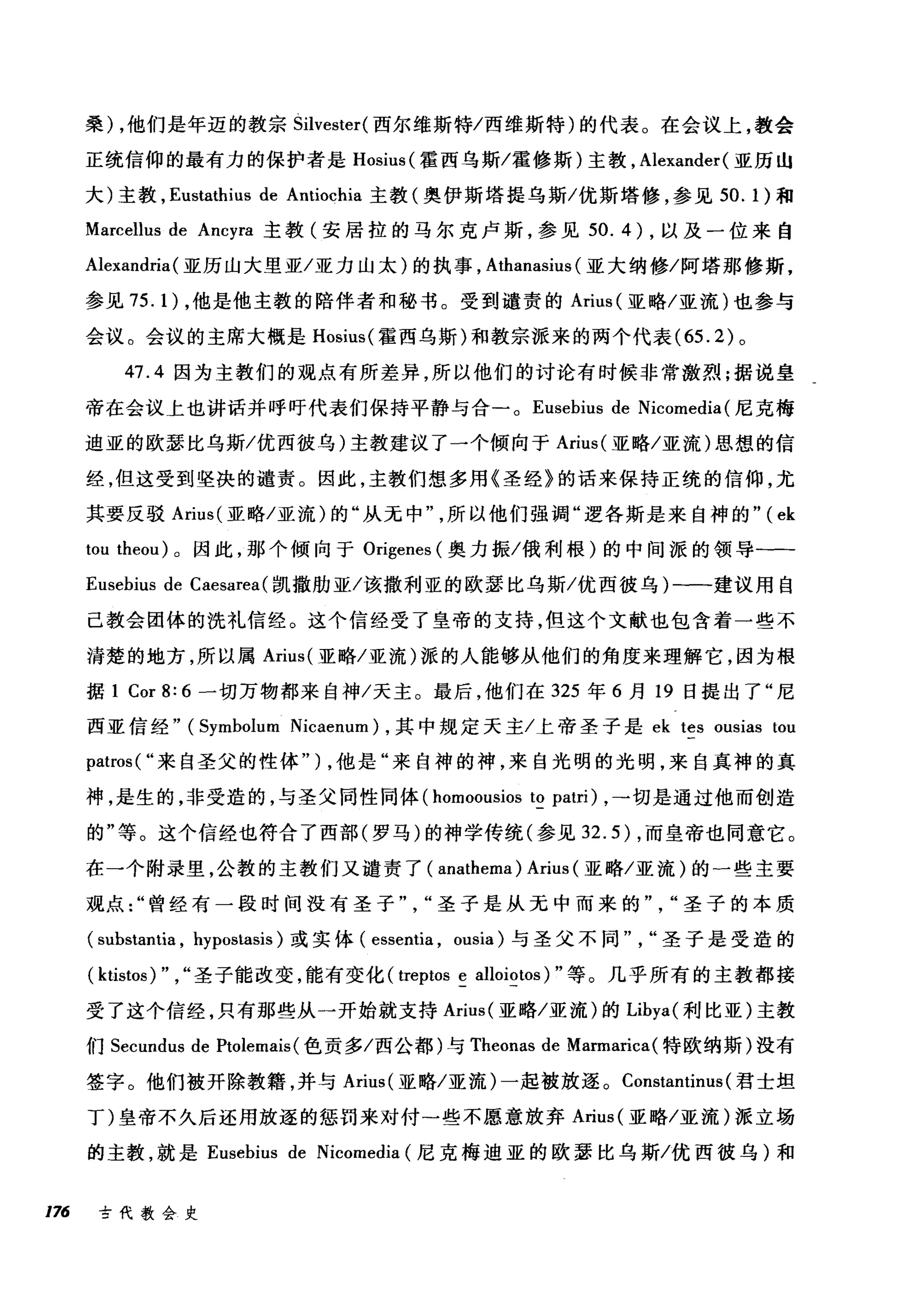 桑) ，他们是年迈的教宗 Silvester( 西尔维斯特/西维斯特)的代表。在会议上，教会
正统信仰的最有力的保护者是 Hosius( 霍西乌斯/霍修斯)主教， Alexander (亚历山
大)主教， Eustathius de Antiochia 主教(奥伊斯塔提乌斯/优斯塔修，参见 50.1) 和
Marcellus de Ancyra 主教(安居拉的马尔克卢斯，参见 50.4) ，以及一位来自
Alexandria(亚历山大里亚/亚力山太)的执事， Athanasius (亚大纳修/阿塔那修斯，
参见 75.1) ，他是他主教的陪伴者和秘书。受到谴责的 Arius( 亚略/亚流)也参与
会议。会议的主席大概是 Hosius( 霍西乌斯)和教宗派来的两个代表 (65.2) 。
47.4 因为主教们的观点有所差异，所以他们的讨论有时候非常激烈;据说皇
帝在会议上也讲话并呼吁代表们保持平静与合 o Eusebius de Nicomedia (尼克梅
迪亚的欧瑟比乌斯/优西彼乌)主教建议了一个倾向于 Arius( 亚略/亚流)思想的信
经，但这受到坚决的谴责。因此，主教们想多用《圣经》的话来保持正统的信仰，尤
其要反驳 Arius( 亚略/亚流)的"从无中
tωou t由he阳1阳m肌eOl饥u叫1) 。因此，那个倾向于 Origenes (奥力振/俄利根)的中间派的领导一­
Eusebius de Caesarea( 凯撒肋亚/该撒利亚的欧瑟比乌斯/优西彼乌)-一-建议用自
己教会团体的洗礼信经。这个信经受了皇帝的支持，但这个文献也包含着一些不
清楚的地方，所以属 Arius( 亚略/亚流)派的人能够从他们的角度来理解它，因为根
据 1 Cor 8: 6 一切万物都来自神/天主。最后，他们在 325 年 6 月 19 日提出了"尼
西亚信经" (Symbolum Nicaenum) ，其中规定天主/上帝圣子是 ek tes ousias tou
patros( "来自圣父的性体" ) ，他是"来自神的神，来自光明的光明，来自真神的真
神，是生的，非受造的，与圣父同性同体 (homoousios to patri) ，→切是通过他而创造
的"等。这个信经也符合了西部(罗马)的神学传统(参见 32.5) ，而皇帝也同意它。
在一个附录里，公教的主教们又谴责了( anathema ) Arius (亚略/亚流)的一些主要
观点曾经有一段时间没有圣子圣子是从无中而来的圣子的本质
( substantia , hypostasis) 或实体( essentia , ousia) 与圣父不同圣子是受造的
( ktistos) " , "圣子能改变，能有变化( treptos e alloiotos) "等。几乎所有的主教都接
受了这个信经，只有那些从一开始就支持 Arius( 亚略/亚流)的 Libya( 利比亚)主教
们 Secundus de Ptolemais( 色贡多/西公都)与 Theonas de Marmarica(特欧纳斯)没有
签字。他们被开除教籍，并与 Arius( 亚略/亚流)一起被放逐。 Constantinus (君士坦
丁)皇帝不久后还用放逐的惩罚来对付一些不愿意放弃 Arius( 亚略/亚流)派立场
的主教，就是 Eusebius de Nicomedia (尼克梅迪亚的欧瑟比乌斯/优西彼乌)和
176 古代教会史
 