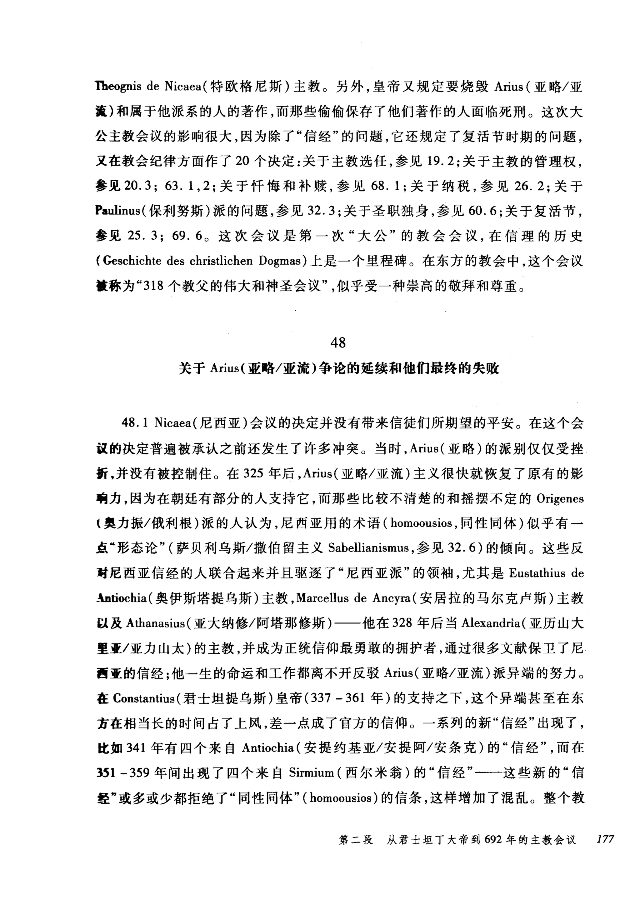Theognis de Nicaea( 特欧格尼斯)主教。另外，皇帝又规定要烧毁 Arius (亚略/亚
捷)和属于他派系的人的著作，而那些偷偷保存了他们著作的人面临死刑。这次大
公主教会议的影响很大，因为除了"信经"的问题，它还规定了复活节时期的问题，
又在教会纪律方面作了 20 个决定:关于主教选任，参见 19.2; 关于主教的管理权，
参见 20. 3; 63. 1, 2 ;关于忏悔和补赎，参见 68. 1; 关于纳税，参见 26.2; 关于
Paulim时保利努斯)派的问题，参见 32.3; 关于圣职独身，参见 60.6; 关于复活节，
参见 25. 3; 69. 6 。这次会议是第一次"大公"的教会会议，在信理的历史
(Geschichte des christlichen Dogmas) 上是一个里程碑。在东方的教会中，这个会议
被称为 "318 个教父的伟大和神圣会议似乎受一种崇高的敬拜和尊重。
48
关于 Arius( 亚略/亚流)争论的延续和他们最终的失败
48.1 Nicaea( 尼西亚)会议的决定并没有带来信徒们所期望的平安。在这个会
议的决定普遍被承认之前还发生了许多冲突。当时， Arius( 亚略)的派别仅仅受挫
挺，并没有被控制住。在 325 年后， Arius( 亚略/亚流)主义很快就恢复了原有的影
响力，因为在朝廷有部分的人支持它，而那些比较不清楚的和摇摆不定的 Origenes
1 奥力振/俄利根)派的人认为，尼西亚用的术语( homoousios ，同性同体)似乎有一
点"形态论" (萨贝利乌斯/撒伯留主义 Sabellianismus ，参见 32.6) 的倾向。这些反
对尼西亚信经的人联合起来并且驱逐了"尼西亚派"的领袖，尤其是 Eustathius de
.:ntiochia (奥伊斯塔提乌斯)主教， Marcellus de Ancyra (安居拉的马尔克卢斯)主教
以及 Athanasius (亚大纳修/阿塔那修斯)一一他在 328 年后当 Alexandria (亚历山大
里亚/亚力山太)的主教，并成为正统信仰最勇敢的拥护者，通过很多文献保卫了尼
西亚的信经;他一生的命运和工作都离不开反驳 Arius( 亚略/亚流)派异端的努力。
在 Constantius (君士坦提乌斯)皇帝 (337 -361 年)的支持之下，这个异端甚至在东
方在相当长的时间占了上风，差一点成了官方的信仰。一系列的新"信经"出现了，
比如 341 年有四个来自 Antiochia( 安提约基亚/安提阿/安条克)的"信经而在
到 1 -359 年间出现了四个来自 Sirmium (西尔米翁)的"信经"一一这些新的"信
经"或多或少都拒绝了"同性同体" ( homoousios )的信条，这样增加了混乱。整个教
第二段 从君士坦丁大帝到 692 年的主教会议 177
 