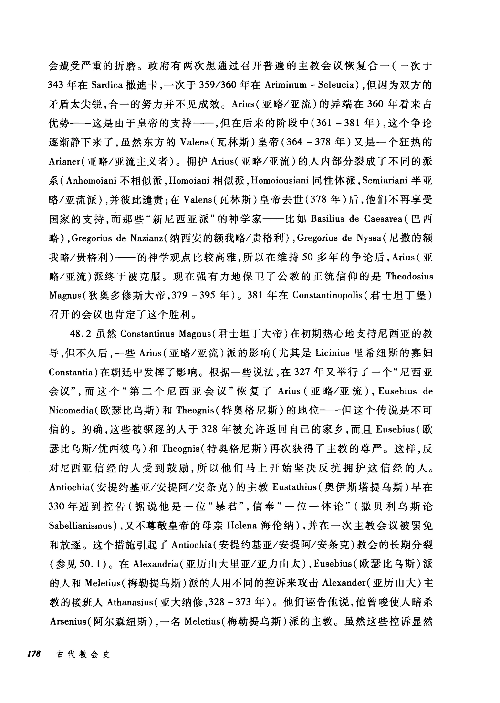 会遭受严重的折磨。政府有两次想通过召开普遍的主教会议恢复合一(一次于
343 年在 Sardica 撒迪卡，一次于 359/360 年在 Ariminum - Seleucia) ，但因为双方的
矛盾太尖锐，合一的努力并不见成效。 Arius( 亚略/亚流)的异端在 360 年看来占
优势一-这是由于皇帝的支持一一，但在后来的阶段中 (361-381 年) ，这个争论
逐渐静下来了，虽然东方的 Valens (瓦林斯)皇帝 (364 - 378 年)又是一个狂热的
Arianer( 亚略/亚流主义者)。拥护 Arius( 亚略/亚流)的人内部分裂成了不同的派
系( Anhomoiani 不相似派， Homoiani 相似派， Homoiousiani 同性体派， Semiariani 半亚
略/亚流派) ，并彼此谴责;在 Valens( 瓦林斯)皇帝去世( 378 年)后，他们不再享受
国家的支持，而那些"新尼西亚派"的神学家一一比如 Basilius de Caesarea (巴西
略) , Gregorius de Nazianz( 纳西安的额我略/贵格利) , Gregorius de Nyssa( 尼撒的额
我略/贵格利)一二的神学现点比较高雅，所以在维持 50 多年的争论后， Arius (亚
略/亚流)派终于被克服。现在强有力地保卫了公教的正统信仰的是 Theodosius
Magnus( 狄奥多修斯大帝， 379 -395 年) 0 381 年在 Constantinopolis (君士坦丁堡)
召开的会议也肯定了这个胜利。
48.2 虽然 Constantinus Magnus( 君士坦丁大帝)在初期热心地支持尼西亚的教
导，但不久后，一些 Arius (亚略/亚流)派的影响(尤其是 Licinius 里希纽斯的寡妇
Constantia) 在朝廷中发挥了影响。根据一些说法，在 327 年又举行了一个"尼西亚
会议而这个"第二个尼西亚会议"恢复了 Arius (亚略/亚流) , Eusebius de
Nicorr叫ia( 欧瑟比乌斯)和 Theognis (特奥格尼斯)的地位-一但这个传说是不可
信的。的确，这些被驱逐的人于 328 年被允许返回自己的家乡，而且 Eusebius (欧
瑟比乌斯/优西彼乌)和 Theognis( 特奥格尼斯)再次获得了主教的尊严。这样，反
对尼西亚信经的人受到鼓励，所以他们马上开始坚决反抗拥护这信经的人。
Antiochia( 安提约基亚/安提阿/安条克)的主教 Eustathius (奥伊斯塔提乌斯)早在
330 年遭到控告(据说他是一位"暴君信奉"一位一体论" (撒贝利乌斯论
Sabellianismus) ，又不尊敬皇帝的母亲 Helena 海伦纳) ，并在一次主教会议被罢免
和放逐。这个措施引起了 Antiochia( 安提约基亚/安提阿/安条克)教会的长期分裂
(参见到. 1 )。在 Alexandria (亚历山大里亚/亚力山太) , Eusebius (欧瑟比乌斯)派
的人和 Meletius( 梅勒提乌斯)派的人用不同的控诉来攻击 Alexander( 亚历山大)主
教的接班人 Athanasius (亚大纳修， 328-373 年)。他们诬告他说，他曾唆使人暗杀
Arsenius( 阿尔森纽斯) ，一名 Meletius( 梅勒提乌斯)派的主教。虽然这些控诉显然
178 古代教会史
 