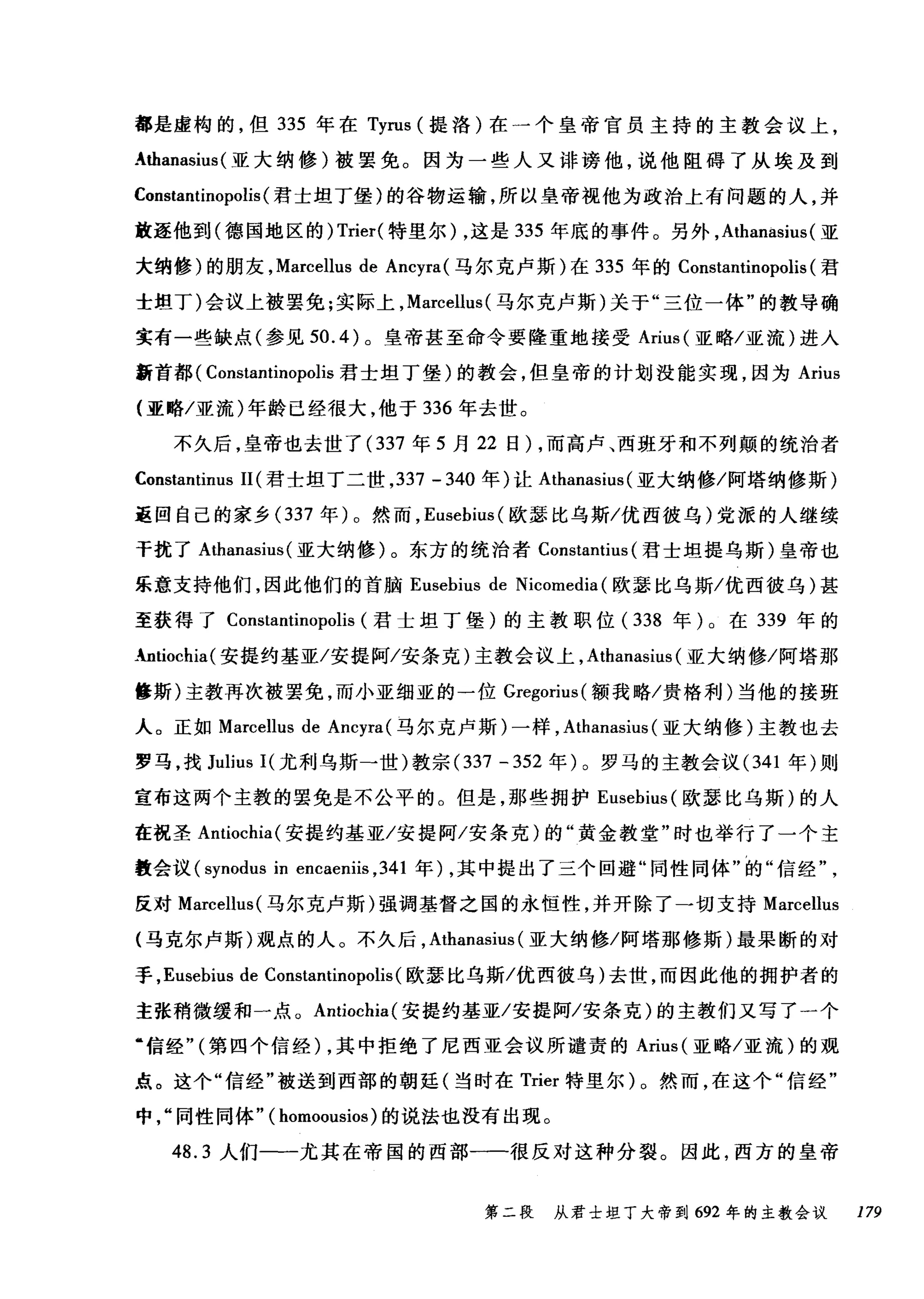 都是虚构的，但 335 年在 Tyrus (提洛)在一个皇帝官员主持的主教会议上，
....thanasius (亚大纳修)被罢免。因为一些人又诽谤他，说他阻碍了从埃及到
Constantinopolis (君士坦丁堡)的谷物运输，所以皇帝视他为政治上有问题的人，并
放逐他到(德国地区的) Trier( 特里尔) ，这是 335 年底的事件。另外， Athanasius( 亚
大纳修)的朋友， Marcellus de Ancyra (马尔克卢斯)在 335 年的 Constantinopolis (君
士坦丁)会议上被罢免;实际上， Marcellus (马尔克卢斯)关于"三位一体"的教导确
实有一些缺点(参见到 .4) 。皇帝甚至命令要隆重地接受 Arius( 亚略/亚流)进入
新首都( Constantinopolis 君士坦丁堡)的教会，但皇帝的计划没能实现，因为 Arius
(亚略/亚流)年龄已经很大，他于 336 年去世。
不久后，皇帝也去世了 (337 年 5 月 22 日) ，而高卢、西班牙和不列颠的统治者
Constantinus 11 (君士坦丁二世， 337 - 340 年)让 Athanasius (亚大纳修/阿塔纳修斯)
返回自己的家乡 (337 年)。然而， Eusebíus( 欧瑟比乌斯/优西彼乌)党派的人继续
干扰了 Athanasius( 亚大纳修)。东方的统治者 Constantius (君士坦提乌斯)皇帝也
乐意支持他们，因此他们的首脑 Eusebius de Nicomedia (欧瑟比乌斯/优西彼乌)甚
至获得了 Constantinopolis (君士坦丁堡)的主教职位( 338 年)。在 339 年的
•.ntiochía(安提约基亚/安提阿/安条克)主教会议上， Athanasíus (亚大纳修/阿塔那
修斯)主教再次被罢免，而小亚细亚的一位 Gregorius( 额我略/贵格利)当他的接班
人。正如 Marcellus de Ancyra( 马尔克卢斯)一样， Athanasíus (亚大纳修)主教也去
罗马，找 Julius I( 尤利乌斯一世)教宗 (337 - 352 年)。罗马的主教会议 (341 年)则
宣布这两个主教的罢免是不公平的。但是，那些拥护 Eusebíus( 欧瑟比乌斯)的人
在祝圣 Antíochía( 安提约基亚/安提阿/安条克)的"黄金教堂"时也举行了一个主
教会议 (synodus in encaeniis ， 341 年) ，其中提出了三个回避"同性同体"的"信经
反对 Marcellus( 马尔克卢斯)强调基督之国的永恒性，并开除了一切支持 Marcellus
(马克尔卢斯)观点的人。不久后， Athanasius (亚大纳修/阿塔那修斯)最果断的对
手， Eusebius de Constantinopolis (欧瑟比乌斯/优西彼乌)去世，而因此他的拥护者的
主张稍微缓和一点。 Antiochia( 安提约基亚/安提阿/安条克)的主教们又写了一个
‘信经" (第四个信经) ，其中拒绝了尼西亚会议所谴责的 Arius( 亚略/亚流)的观
点。这个"信经"被送到西部的朝廷(当时在 Trier 特里尔)。然而，在这个"信经"
中同性同体" ( homoousios )的说法也没有出现。
48.3 人们一一尤其在帝国的西部一一很反对这种分裂。因此，西方的皇帝
第二段 从君士坦丁大帝到 692 年的主教会议 179
 