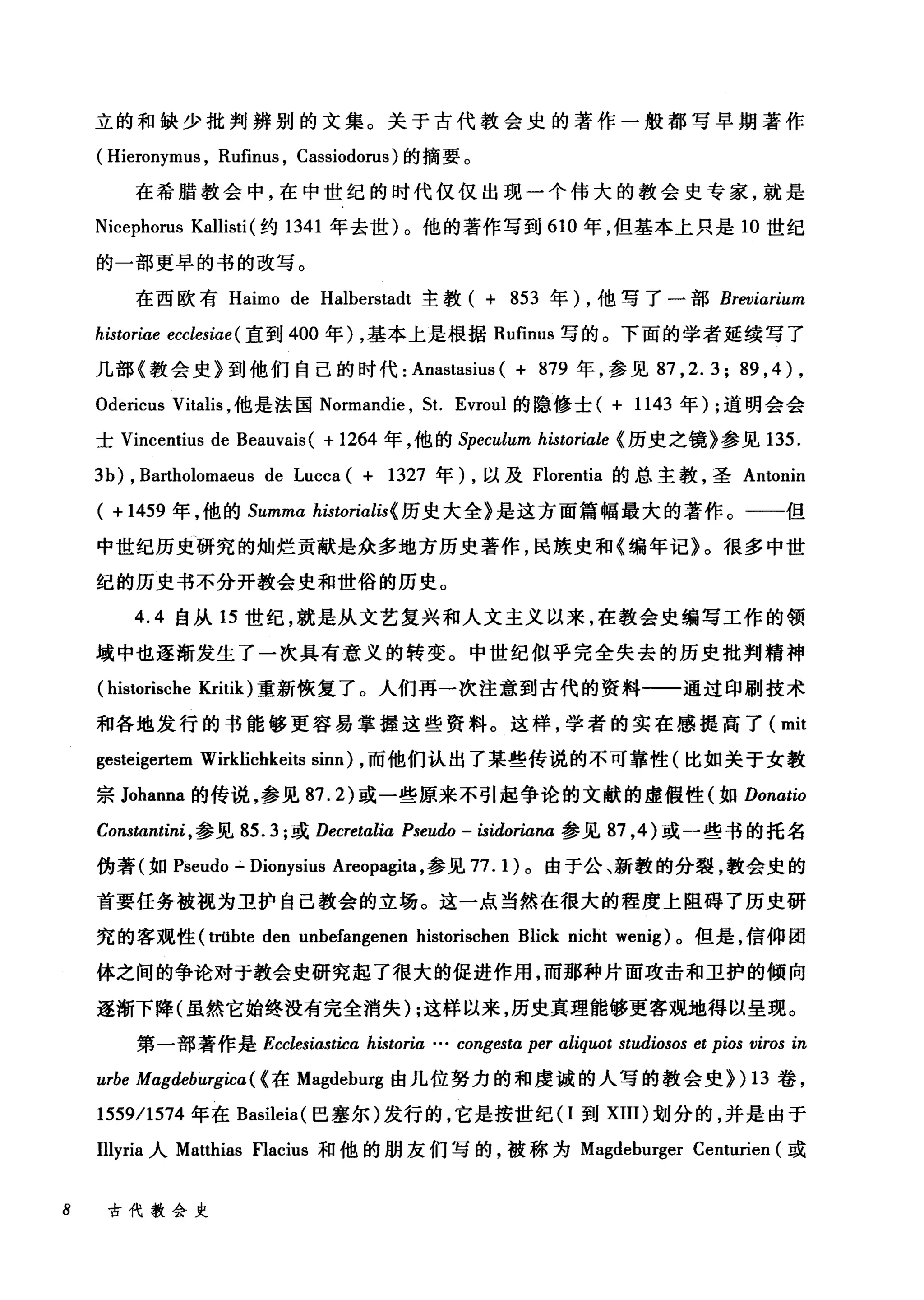 立的和缺少批判辨别的文集。关于古代教会史的著作一般都写早期著作
( Hieronymus , Rufinus , Cassiodorus) 的摘要。
在希腊教会中，在中世纪的时代仅仅出现一个伟大的教会史专家，就是
Nicephorus Kallisti (约 1341 年去世)。他的著作写到 610 年，但基本上只是 10 世纪
的一部更早的书的改写。
在西欧有 Haimo de Halberstadt 主教( + 853 年) ，他写了一部 Breviarium
historiαe ecclesiae ( 直到 400 年) ，基本上是根据 Rufinus 写的。下面的学者延续写了
几部《教会史》到他们自己的时代: Anastasius ( + 879 年，参见 87 ， 2.3; 89 , 4) ,
Odericus Vitalis ，他是法国 Normandie ， St. Evroul 的隐修士( + 1143 年) ;道明会会
士 Vincentius de Beauvais( + 1264 年，他的 Speculum historiale (历史之镜》参见 135.
3b) , Bartholomaeus de Lucca ( + 1327 年) ，以及 Florentia 的总主教，圣 Antonin
( + 1459 年，他的 Summa historialis( 历史大全》是这方面篇幅最大的著作。一一但
中世纪历史研究的灿烂贡献是众多地方历史著作，民族史和《编年记》。很多中世
纪的历史书不分开教会史和世俗的历史。
4.4 自从 15 世纪，就是从文艺复兴和人文主义以来，在教会史编写工作的领
域中也逐渐发生了一次具有意义的转变。中世纪似乎完全失去的历史批判精神
(historische Kritik) 重新恢复了。人们再一次注意到古代的资料一一通过印刷技术
和各地发行的书能够更容易掌握这些资料。这样，学者的实在感提高了( mit
gesteigertem Wirklichkeits sinn) ，而他们认出了某些传说的不可靠性(比如关于女教
宗 Johanna 的传说，参见 87.2) 或一些原来不引起争论的文献的虚假性(如 Donatio
Constanti时，参见 85.3; 或 Decretalia Pseudo - isidoriana 参见 87 ， 4 )或一些书的托名
伪著(如 Pseudo .:.. Dionysius Areopagita ，参见 77.1) 。由于公、新教的分裂，教会史的
首要任务被视为卫护自己教会的立场。这一点当然在很大的程度上阻碍了历史研
究的客观性 (trübte den unbefangenen historischen Blick nicht wenig) 。但是，信仰团
体之间的争论对于教会史研究起了很大的促进作用，而那种片面攻击和卫护的倾向
逐渐下降(虽然它始终没有完全消失) ;这样以来，历史真理能够更客观地得以呈现。
第一部著作是 Ecclesiastica historia … congesta per αliquot studiosos et pios viros in
urbe Magdeburgica( (在 Magdeburg 由几位努力的和虔诚的人写的教会史>) 13 卷，
1559/1574 年在 Basileia( 巴塞尔)发行的，它是按世纪(I到 XIII) 划分的，并是由于
Illyria 人 Matthias Flacius 和他的朋友们写的，被称为 Magdeburger Centurien (或
8 古代教会史
 
