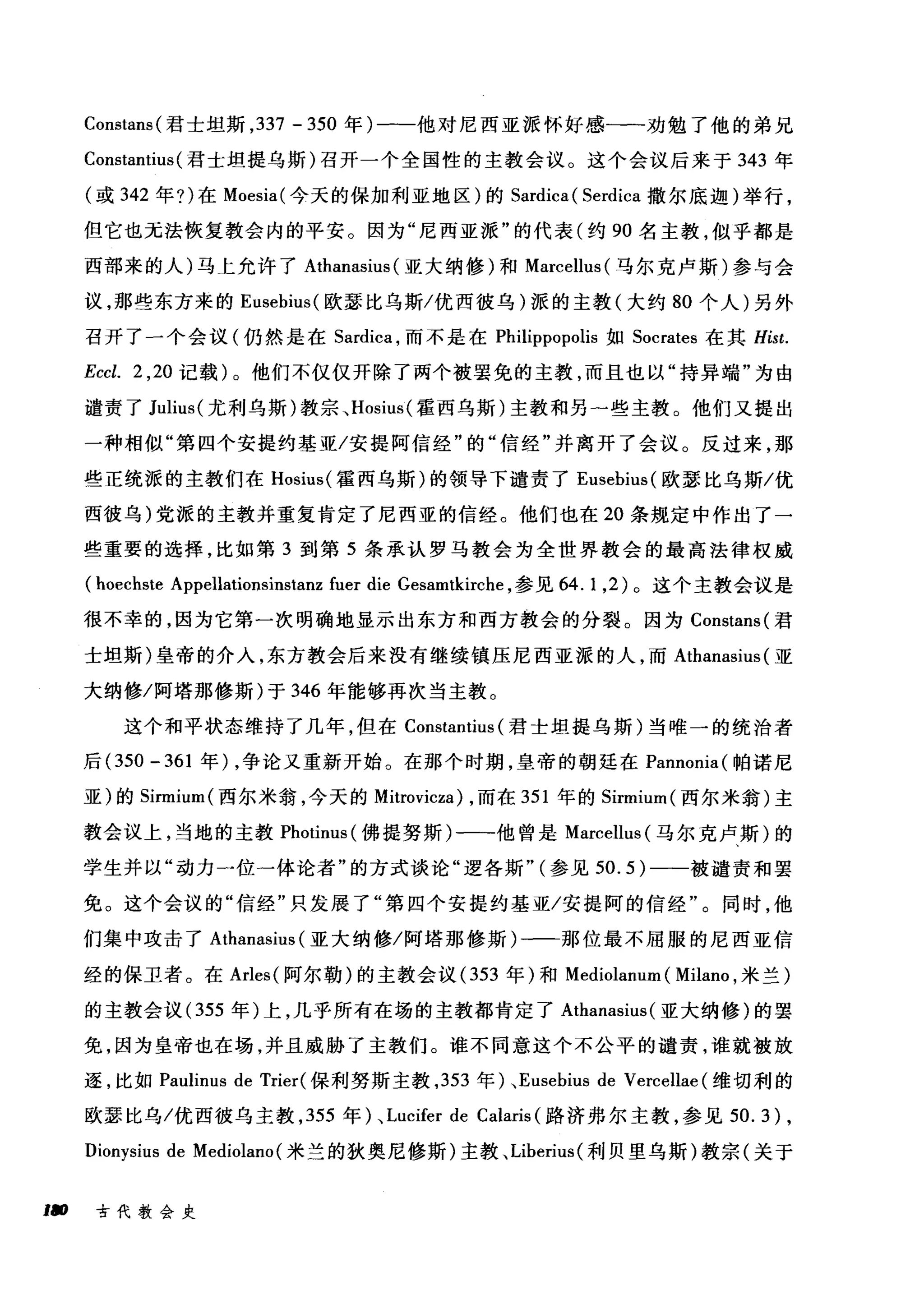 Constans( 君士坦斯， 337 - 350 年)一-他对尼西亚派怀好感一一一劝勉了他的弟兄
ConstantÎus (君士坦提乌斯)召开一个全国性的主教会议。这个会议后来于 343 年
(或 342 年?)在 Moesia( 今天的保加利亚地区)的 Sardica ( Serdica 撒尔底迦)举行，
但它也无法恢复教会内的平安。因为"尼西亚派"的代表(约 90 名主教，似乎都是
西部来的人)马上允许了 Athanasius (亚大纳修)和 Marcellus( 马尔克卢斯)参与会
议，那些东方来的 Eusebius( 欧瑟比乌斯/优西彼乌)派的主教(大约 80 个人)另外
召开了一个会议(仍然是在 Sardica ，而不是在 Philippopolis 如 Socrates 在其 Hist.
Eccl. 2 ， 20 记载)。他们不仅仅开除了两个被罢免的主教，而且也以"持异端"为由
谴责了 Julius( 尤利乌斯)教宗、 Hosius( 霍西乌斯)主教和另一些主教。他们又提出
一种相似"第四个安提约基亚/安提阿信经"的"信经"并离开了会议。反过来，那
些正统派的主教们在 Hosius( 霍西乌斯)的领导下谴责了 Eusebius( 欧瑟比乌斯/优
西彼乌)党派的主教并重复肯定了尼西亚的信经。他们也在 20 条规定中作出了一
些重要的选择，比如第 3 到第 5 条承认罗马教会为全世界教会的最高法律权威
(hoechste Appellationsinstanz fuer die Gesamtkirche ，参见 64.1 ， 2) 。这个主教会议是
很不幸的，因为它第一次明确地显示出东方和西方教会的分裂。因为 Constans( 君
士坦斯)皇帝的介入，东方教会后来没有继续镇压尼西亚派的人，而 Athanasius (亚
大纳修/阿塔那修斯)于 346 年能够再次当主教。
这个和平状态维持了几年，但在 Constantius (君士坦提乌斯)当唯一的统治者
后 (350 - 361 年) ，争论又重新开始。在那个时期，皇帝的朝廷在 Pannonia( 帕诺尼
亚)的 Sirmium( 西尔米翁，今天的 Mitrovicza) ，而在 351 年的 Sirmium( 西尔米翁)主
教会议上，当地的主教 Photinus (佛提努斯)一→他曾是 Marcellus (马尔克卢斯)的
学生并以"动力一位一体论者"的方式谈论"逻各斯" (参见 50.5) 一-被谴责和罢
免。这个会议的"信经"只发展了"第四个安提约基亚/安提阿的信经"。同时，他
们集中攻击了 Athanasius (亚大纳修/阿塔那修斯)一一那位最不屈服的尼西亚信
经的保卫者。在 Arles( 阿尔勒)的主教会议 (353 年)和 Mediolanum ( Milano ，米兰)
的主教会议 (355 年)上，几乎所有在场的主教都青定了 Athanasius (亚大纳修)的罢
免，因为皇帝也在场，并且威胁了主教们。谁不同意这个不公平的谴责，谁就被放
逐，比如 Paulinus de Trier( 保利努斯主教， 353 年)、 Eusebius de Vercellae (维切利的
欧瑟比乌/优西彼乌主教， 355 年)、 Lucifer de Calaris (路济弗尔主教，参见到 .3) ,
Dionysius de Mediolano( 米兰的狄奥尼修斯)主教、 Liberius( 利贝里乌斯)教宗(关于
,. 古代教会史
 