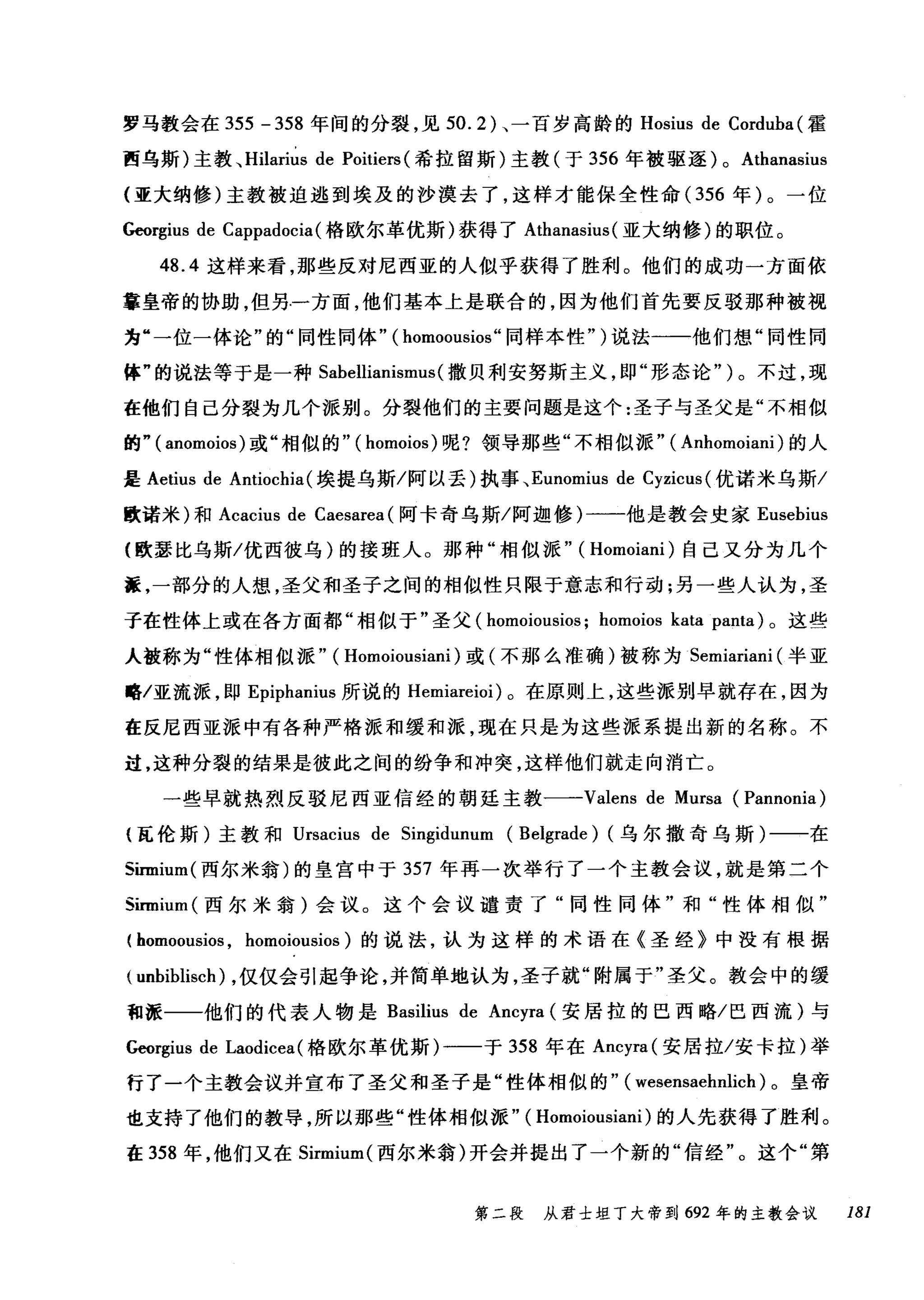 罗马教会在 355 -358 年间的分裂，见 50.2) 、一百岁高龄的 Hosius de Corduba (霍
西乌斯)主教~ Hilarius de Poitiers (希拉留斯)主教(于 356 年被驱逐) 0 Athanasius
(亚大纳修)主教被迫逃到埃及的沙漠去了，这样才能保全性命( 356 年)。一位
Georgius de Cappadocia (格欧尔革优斯)获得了 Athanasius (亚大纳修)的职位。
48.4 这样来看，那些反对尼西亚的人似乎获得了胜利。他们的成功一方面依
靠皇帝的协助，但另.一方面，他们基本上是联合的，因为他们首先要反驳那种被视
为"一位一体论"的"同性同体" ( homoousios" 同样本性")说法一一他们想"同性同
体"的说法等于是一种 Sabellianismus (撒贝利安努斯主义，即"形态论" )。不过，现
在他们自己分裂为几个派别。分裂他们的主要问题是这个:圣子与圣父是"不相似
的" ( anomoios )或"相似的"( homoios) 呢?领导那些"不相似派" ( Anhomoiani) 的人
是 Aetius de Antiochia(埃提乌斯/阿以丢)执事、 Eunomius de Cyzicus (优诺米乌斯/
欧诺米)和 Acacius de Caesarea (阿卡奇乌斯/阿迦修)一一他是教会史家 Eusebius
(欧瑟比乌斯/优西彼乌)的接班人。那种"相似派" ( Homoiani) 自己又分为几个
搓，一部分的人想，圣父和圣子之间的相似性只限于意志和行动;另一些人认为，圣
子在性体上或在各方面都"相似于"圣父( homoiousios; homoios kata panta) 。这些
人被称为"性体相似派" ( Homoiousiani) 或(不那么准确)被称为 Semiariani (半亚
略/亚流派，即 Epiphanius 所说的 Hemiareioi) 。在原则上，这些派别早就存在，因为
在反尼西亚派中有各种严格派和缓和派，现在只是为这些派系提出新的名称。不
过，这种分裂的结果是彼此之间的纷争和冲突，这样他们就走向消亡。
一些早就热烈反驳尼西亚信经的朝廷主教一-Valens de Mursa (Pannonia)
{瓦伦斯)主教和 Ursacius de Singidunum (Belgrade) (乌尔撒奇乌斯)一一在
Sirmium( 西尔米翁)的皇宫中于 357 年再一次举行了一个主教会议，就是第二个
Sirmium( 西尔米翁)会议。这个会议谴责了"同性同体"和"性体相似"
( homoousios , homoiousios) 的说法，认为这样的术语在《圣经》中没有根据
( unbiblisch) ，仅仅会引起争论，并简单地认为，圣子就"附属于"圣父。教会中的缓
租派一一他们的代表人物是 Basilius de Ancyra (安居拉的巴西略/巴西流)与
Georgius de Laodicea (格欧尔革优斯)一一于 358 年在 Ancyra( 安居拉/安卡拉)举
行了一个主教会议并宣布了圣父和圣子是"性体相似的" ( wesensaehnlich )。皇帝
也支持了他们的教导，所以那些"性体相似派" ( Homoiousiani) 的人先获得了胜利。
在 358 年，他们又在 Sirmium( 西尔米翁)开会并提出了一个新的"信经"。这个"第
第二段 从君士坦丁大帝到 692 年的主教会议 181
 