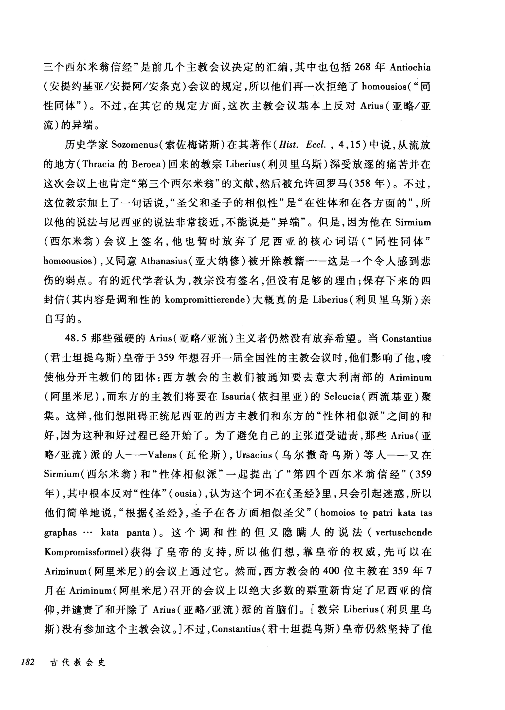 三个西尔米翁信经"是前几个主教会议决定的汇编，其中也包括 268 年 Antiochia
(安提约基亚/安提阿/安条克)会议的规定，所以他们再一次拒绝了 homousios ( "同
性同体" )。不过，在其它的规定方面，这次主教会议基本上反对 Arius (亚略/亚
流)的异端。
历史学家 Sozomenus( 索佐梅诺斯)在其著作 (Hist. Eccl. , 4 ， 15) 中说，从流放
的地方( Thracia 的 Beroea) 回来的教宗 Liberius( 利贝里乌斯)深受放逐的痛苦并在
这次会议上也肯定"第三个西尔米翁"的文献，然后被允许回罗马 (358 年)。不过，
这位教宗加上了一句话说圣父和圣子的相似性"是"在性体和在各方面的所
以他的说法与尼西亚的说法非常接近，不能说是"异端"。但是，因为他在 Sirmium
(西尔米翁)会议上签名，他也暂时放弃了尼西亚的核心词语("同性同体"
homoousios) ，又同意 Athanasius (亚大纳修)被开除教籍一-这是一个令人感到悲
伤的弱点。有的近代学者认为，教宗没有签名，但没有足够的理由;保存下来的四
封信(其内容是调和性的 kompromittierende) 大概真的是 Liberius (利贝里乌斯)亲
自写的。
48.5 那些强硬的 Arius( 亚略/亚流)主义者仍然没有放弃希望。当 Constantius
(君士坦提乌斯)皇帝于 359 年想召开一届全国性的主教会议时，他们影响了他，唆
使他分开主教们的团体:西方教会的主教们被通知要去意大利南部的 Ariminum
(阿里米尼) ，而东方的主教们将要在 Isauria( 依扫里亚)的 Seleucia (西流基亚)聚
集。这样，他们想阻碍正统尼西亚的西方主教们和东方的"性体相似派"之间的和
好，因为这种和好过程已经开始了。为了避免自己的主张遭受谴责，那些 Arius( 亚
略/亚流)派的人--Valens (瓦伦斯) , Ursacius (乌尔撒奇乌斯)等人一一又在
Sirmium( 西尔米翁)和"性体相似派"一起提出了"第四个西尔米翁信经" (359
年) ，其中根本反对"性体"( ousia) ，认为这个词不在《圣经》里，只会引起迷惑，所以
他们简单地说根据《圣经} ，圣子在各方面相似圣父" (homoios to patri kata tas
graphas … kata panta) 。这个调和性的但又隐瞒人的说法( vertuschende
Kompromissformel )获得了皇帝的支持，所以他们想，靠皇帝的权威，先可以在
Ariminum( 阿里米尼)的会议上通过它。然而，西方教会的 400 位主教在 359 年 7
月在 Ariminum( 阿里米尼)召开的会议上以绝大多数的票重新肯定了尼西亚的信
仰，并谴责了和开除了 Arius (亚略/亚流)派的首脑们。[教宗 Liberius (利贝里乌
斯)没有参加这个主教会议。]不过， Constantius (君士坦提乌斯)皇帝仍然坚持了他
182 古代教会史
 