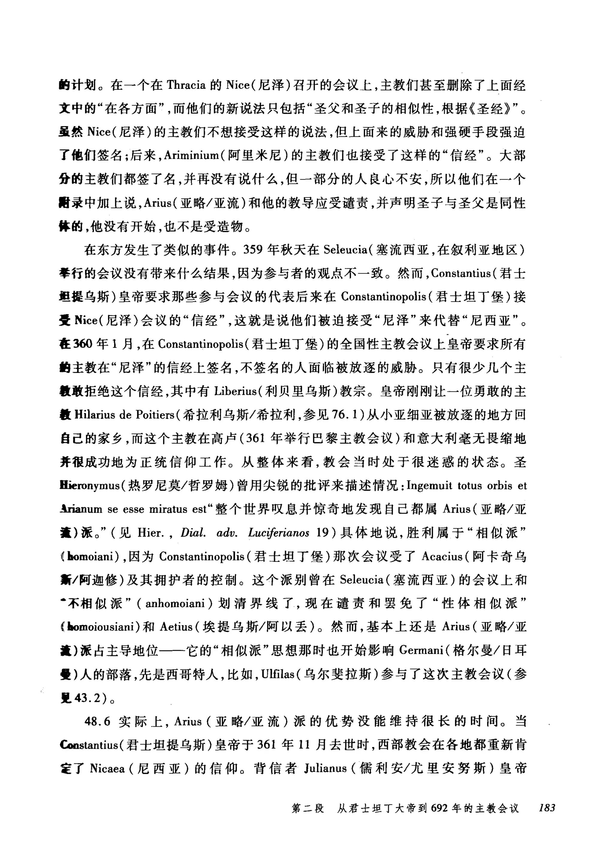 的计划。在一个在 Thracia 的 Nice( 尼泽)召开的会议上，主教们甚至删除了上面经
文中的"在各方面而他们的新说法只包括"圣父和圣子的相似性，根据《圣经)"。
虽然 Nice( 尼泽)的主教们不想接受这样的说法，但上面来的威胁和强硬手段强迫
了他们签名;后来， Ariminium (阿里米尼)的主教们也接受了这样的"信经"。大部
it的主教们都签了名，并再没有说什么，但一部分的人良心不安，所以他们在一个
酣录中加上说， Arius( 亚略/亚流)和他的教导应受谴责，并声明圣子与圣父是同性
体的，他没有开始，也不是受造物。
在东方发生了类似的事件。 359 年秋天在 Seleucia( 塞流西亚，在叙利亚地区)
拳行的会议没有带来什么结果，因为参与者的观点不一致。然而， Constantius (君士
坦提乌斯)皇帝要求那些参与会议的代表后来在 Constantinopolis (君士坦丁堡)接
受 Nice( 尼泽)会议的"信经这就是说他们被迫接受"尼泽"来代替"尼西亚"。
在到0 年 1 月，在 Constantinopolis (君士坦丁堡)的全国性主教会议上皇帝要求所有
曲主教在"尼泽"的信经上签名，不签名的人面临被放逐的威胁。只有很少几个主
量敢拒绝这个信经，其中有 Liberius( 利贝里乌斯)教宗。皇帝刚刚让一位勇敢的主
量 Hilarius de Poitiers (希拉利乌斯/希拉利，参见 76.1) 从小亚细亚被放逐的地方回
自己的家乡，而这个主教在高卢 (361 年举行巴黎主教会议)和意大利毫无畏缩地
并很成功地为正统信仰工作。从整体来看，教会当时处于很迷惑的状态。圣
匾跄ronymus( 热罗尼莫/哲罗姆)曾用尖锐的批评来描述情况: Ingemuit totus orbis et
.!rianum se esse miratus est" 整个世界叹息并惊奇地发现自己都属 Arius (亚略/亚
擅)派。" (见 Hier. , Dial. αdv. Luciferianos 19) 具体地说，胜利属于"相似派"
( homoiani) ，因为 Constantinopolis (君士坦丁堡)那次会议受了 Acacius (阿卡奇乌
黯/阿迦修)及其拥护者的控制。这个派别曾在 Seleucia( 塞流西亚)的会议上和
‘不相似派" ( anhomoiani )划清界线了，现在谴责和罢免了"性体相似派"
( homoiousiani )和 Aetius (埃提乌斯/阿以丢)。然而，基本上还是 Arius (亚略/亚
擅)派占主导地位一一它的"相似派"思想那时也开始影响 Germani( 格尔曼/日耳
曼)人的部落，先是西哥特人，比如， Ulfilas (乌尔斐拉斯)参与了这次主教会议(参
里 43.2) 。
48.6 实际上， Arius (亚略/亚流)派的优势没能维持很长的时间。当
Coostantius (君士坦提乌斯)皇帝于 361 年 11 月去世时，西部教会在各地都重新肯
定了 Nicaea (尼西亚)的信仰。背信者 Julianus (儒利安/尤里安努斯)皇帝
第二段 从君士坦丁大帝到 692 年的主教会议 183
 