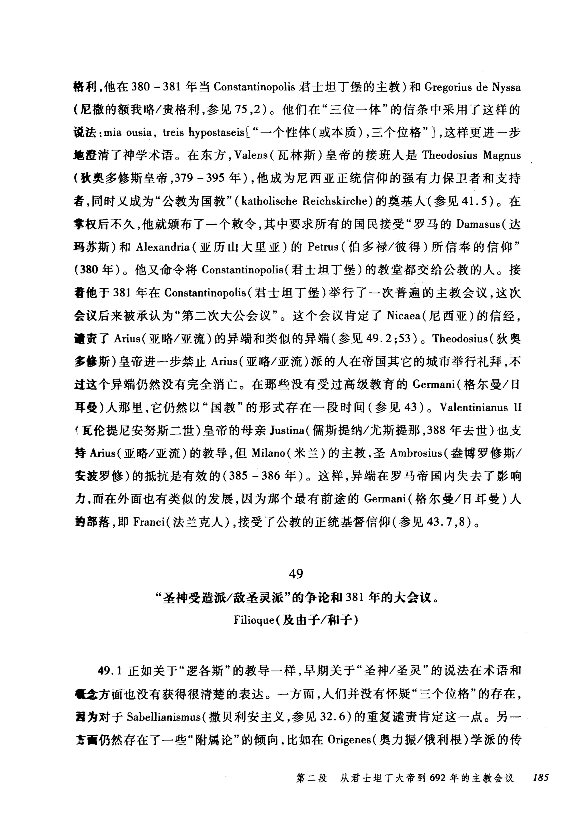 格利，他在 380 - 381 年当 Constantinopolis 君士坦丁堡的主教)和 Gregorius de Nyssa
(尼撒的额我略/贵格利，参见 75 ， 2 )。他们在"三位一体"的信条中采用了这样的
说法: mia ousia , treis hypostaseis[ "一个性体(或本质) ，三个位格" ] ，这样更进一步
地澄清了神学术语。在东方， Valens (瓦林斯)皇帝的接班人是 Theodosius Magnus
(致奥多修斯皇帝， 379 - 395 年) ，他成为尼西亚正统信仰的强有力保卫者和支持
者，同时又成为"公教为国教.. (katl叫ische Reichskirche) 的奠基人(参见 4 1. 5) 。在
掌权后不久，他就颁布了一个敷令，其中要求所有的国民接受"罗马的 Damasus( 达
玛苏斯)和 Alexandria (亚历山大里亚)的 Petrus (伯多禄/彼得)所信奉的信仰"
(380 年)。他又命令将 Constantinopolis (君士坦丁堡)的教堂都交给公教的人。接
着他于 381 年在 Constantinopolis (君士坦丁堡)举行了一次普遍的主教会议，这次
会议后来被承认为"第二次大公会议"。这个会议肯定了 Nicaea( 尼西亚)的信经，
谴责了 Arius( 亚略/亚流)的异端和类似的异端(参见 49. 2; 53) 0 Theodosius (狄奥
多修斯)皇帝进一步禁止 Arius( 亚略/亚流)派的人在帝国其它的城市举行礼拜，不
过这个异端仍然没有完全消亡。在那些没有受过高级教育的 Germani( 格尔曼/日
耳曼)人那里，它仍然以"国教"的形式存在一段时间(参见 43 ) 0 Valentinianus 11
f 瓦伦提尼安努斯二世)皇帝的母亲 Justina( 儒斯提纳/尤斯提那， 388 年去世)也支
持 Aril叫亚略/亚流)的教导，但 Milano( 米兰)的主教，圣 Ambrosius( 盎博罗修斯/
安波罗修)的抵抗是有效的 (385 - 386 年)。这样，异端在罗马帝国内失去了影响
力，而在外面也有类似的发展，因为那个最有前途的 Germani( 格尔曼/日耳曼)人
跑部落，即 Franci( 法兰克人) ，接受了公教的正统基督信仰(参见 43.7 ， 8) 。
49
"圣神受造派/敌圣灵派"的争论和 381 年的大会议。
Filioque( 及由于/和子)
49.1 正如关于"逻各斯"的教导一样，早期关于"圣神/圣灵"的说法在术语和
囔拿方面也没有获得很清楚的表达。一方面，人们并没有怀疑"三个位格"的存在，
圃为对于 Sabellianismus (撒贝利安主义，参见 32.6) 的重复谴责肯定这一点。另一
茧画仍然存在了一些"附属论"的倾向，比如在 Origenes( 奥力振/俄利根)学派的传
第二段 从君士坦丁大帝到 692 年的主教会议 185
 
