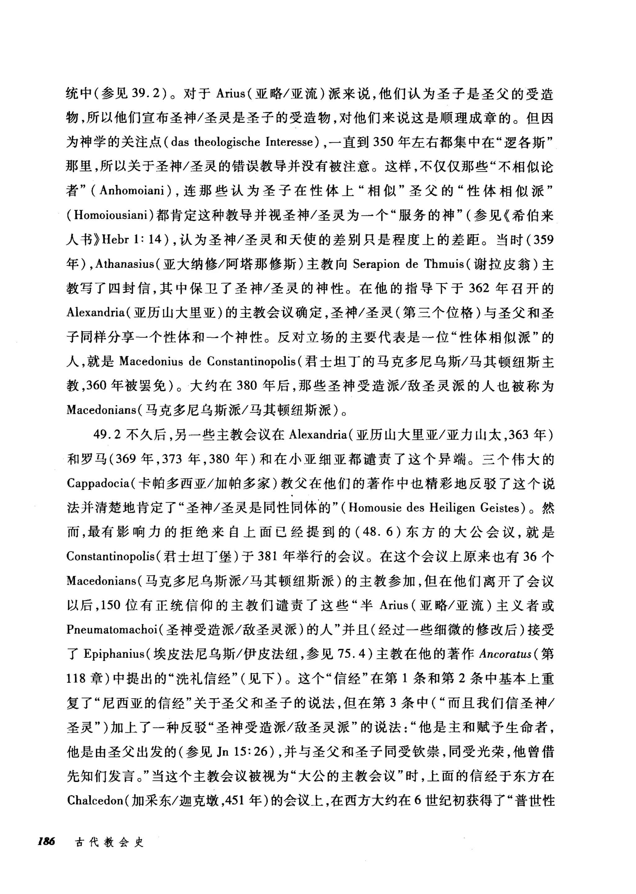 统中(参见 39.2) 。对于 Arius (亚略/亚流)派来说，他们认为圣子是圣父的受造
物，所以他们宣布圣神/圣灵是圣子的受造物，对他们来说这是顺理成章的。但因
为神学的关注点( das theologische Interesse) ，一直到 350 年左右都集中在"逻各斯"
那里，所以关于圣神/圣灵的错误教导并没有被注意。这样，不仅仅那些"不相似论
者" (An}阳noiani) ，连那些认为圣子在性体上"相似"圣父的"性体相似派"
( Homoiousiani) 都肯定这种教导并视圣神/圣灵为一个"服务的神" (参见《希伯来
人书> Hebr 1: 14) ，认为圣神/圣灵和天使的差别只是程度上的差距。当时(359
年) ,Athanasius (亚大纳修/阿塔那修斯)主教向 Serapion de Thmuis (谢拉皮翁)主
教写了四封信，其中保卫了圣神/圣灵的神性。在他的指导下于 362 年召开的
Alexandria( 亚历山大里亚)的主教会议确定，圣神/圣灵(第三个位格)与圣父和圣
子同样分享-个性体和一个神性。反对立场的主要代表是一位"性体相似派"的
人，就是 Macedonius de Constantinopolis (君士坦丁的马克多尼乌斯/马其顿纽斯主
教， 360 年被罢免)。大约在 380 年后，那些圣神受造派/敌圣灵派的人也被称为
Macedonians (马克多尼乌斯派/马其顿纽斯派)。
49.2 不久后，另一些主教会议在 Alexandria (亚历山大里亚/亚力山太， 363 年)
和罗马 (369 年， 373 年， 380 年)和在小亚细亚都谴责了这个异端。三个伟大的
Cappadocia( 卡帕多西亚/加帕多家)教父在他们的著作中也精彩地反驳了这个说
法并清楚地肯定了"圣神/圣灵是同性同体的" (Homousie des Heiligen Geistes) 。然
而，最有影响力的拒绝来自上面已经提到的( 48. 的东方的大公会议，就是
Constantinopolis (君士坦丁堡)于 381 年举行的会议。在这个会议上原来也有 36 个
Macedonians (马克多尼乌斯派/马其顿纽斯派)的主教参加，但在他们离开了会议
以后， 150 位有正统信仰的主教们谴责了这些"半 Arius (亚略/亚流)主义者或
Pneumatomachoi (圣神受造派/敌圣灵派)的人"并且(经过一些细微的修改后)接受
了 Epiphanius (埃皮法尼乌斯/伊皮法纽，参见 75.4) 主教在他的著作 Ancoratus ( 第
118 章)中提出的"洗礼信经" (见下)。这个"信经"在第 1 条和第 2 条中基本上重
复了"尼西亚的信经"关于圣父和圣子的说法，但在第 3 条中( "而且我们信圣神/
圣灵" )加上了一种反驳"圣神受造派/敌圣灵派"的说法他是主和赋予生命者，
他是由圣父出发的(参见 JnI5:26) ，并与圣父和圣子同受钦崇，同受光荣，他曾借
先知们发言。"当这个主教会议被视为"大公的主教会议"时，上面的信经于东方在
Chalcedon( 加采东/迦克墩，451 年)的会议上，在西方大约在 6 世纪初获得了"普世性
186 古代教会史
 