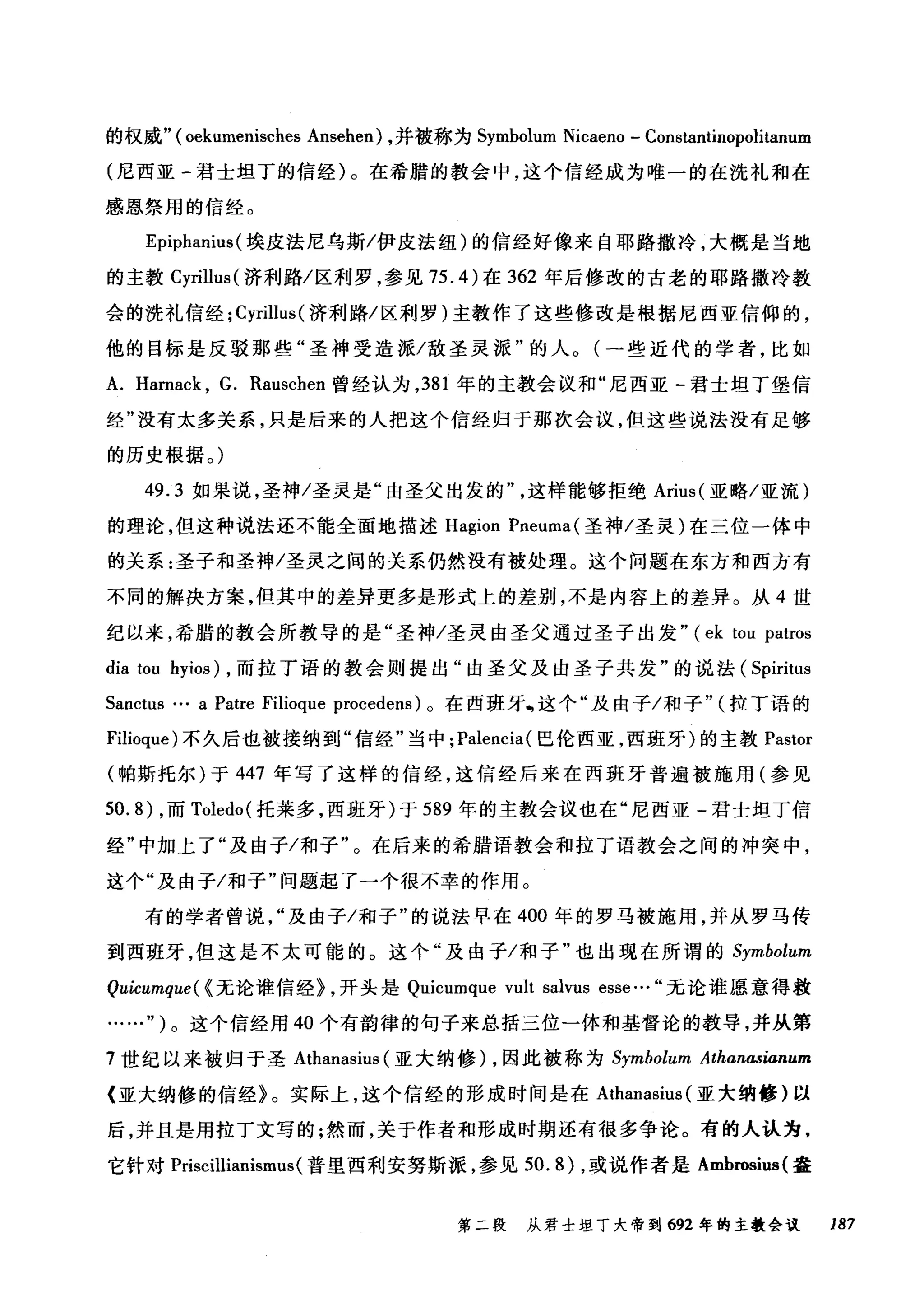 的权威"( oekumenisches Ansehen) ，并被称为 Symbolum Nicaeno - Constantinopolitanum
(尼西亚-君士坦丁的信经)。在希腊的教会中，这个信经成为唯一的在洗礼和在
感恩祭用的信经。
Epiphanius( 埃皮法尼乌斯/伊皮法纽)的信经好像来自耶路撒冷，大概是当地
的主教 Cyrillus( 济利路/区利罗，参见 75.4) 在 362 年后修改的古老的耶路撒冷教
会的洗礼信经; Cyrillus( 济利路/区利罗)主教作了这些修改是根据尼西亚信仰的，
他的目标是反驳那些"圣神受造派/敌圣灵派"的人。(一些近代的学者，比如
A. Harnack , G. Rauschen 曾经认为， 381 年的主教会议和"尼西亚-君士坦丁堡信
经"没有太多关系，只是后来的人把这个信经归于那次会议，但这些说法没有足够
的历史根据。)
49.3 如果说，圣神/圣灵是"由圣父出发的这样能够拒绝 Arius( 亚略/亚流)
的理论，但这种说法还不能全面地描述 Hagion Pneuma (圣神/圣灵)在三位一体中
的关系:圣子和圣神/圣灵之间的关系仍然没有被处理。这个问题在东方和西方有
不同的解决方案，但其中的差异更多是形式上的差别，不是内容上的差异。从 4 世
纪以来，希腊的教会所教导的是"圣神/圣灵由圣父通过圣子出发" (ek tou patros
dia tou hyios) ，而拉丁语的教会则提出"由圣父及由圣子共发"的说法( Spiritus
Sanctus … a Patre Filioque procedens) 。在西班牙喝这个"及由子/和子" (拉丁语的
Filioque) 不久后也被接纳到"信经"当中; Palencia( 巴伦西亚，西班牙)的主教 Pastor
(帕斯托尔)于 447 年写了这样的信经，这信经后来在西班牙普遍被施用(参见
50.8) ，而 Toledo( 托莱多，西班牙)于 589 年的主教会议也在"尼西亚-君士坦丁信
经"中加上了"及由子/和子"。在后来的希腊语教会和拉丁语教会之间的冲突中，
这个"及由子/和子"问题起了一个很不幸的作用。
有的学者曾说"及由子/和子"的说法早在 400 年的罗马被施用，并从罗马传
到西班牙，但这是不太可能的。这个"及由子/和子"也出现在所谓的 Symbolum
Quicumque( <无论谁信经~ ，开头是 Quicumque vult salvus esse..' 无论谁愿意得救
……" )。这个信经用 40 个有韵律的句子来总括三位一体和基督论的教导，并从第
7 世纪以来被归于圣 Athanasius (亚大纳修) ，因此被称为 Symbolum Athanαsianum
〈亚大纳修的信经》。实际上，这个信经的形成时间是在 Athanasius (亚大纳修)以
后，并且是用拉丁文写的;然而，关于作者和形成时期还有很多争论。有的人认为，
它针对 Priscillianisml
第二段 从君士坦丁大帝到 692 年的主教会议 187
 