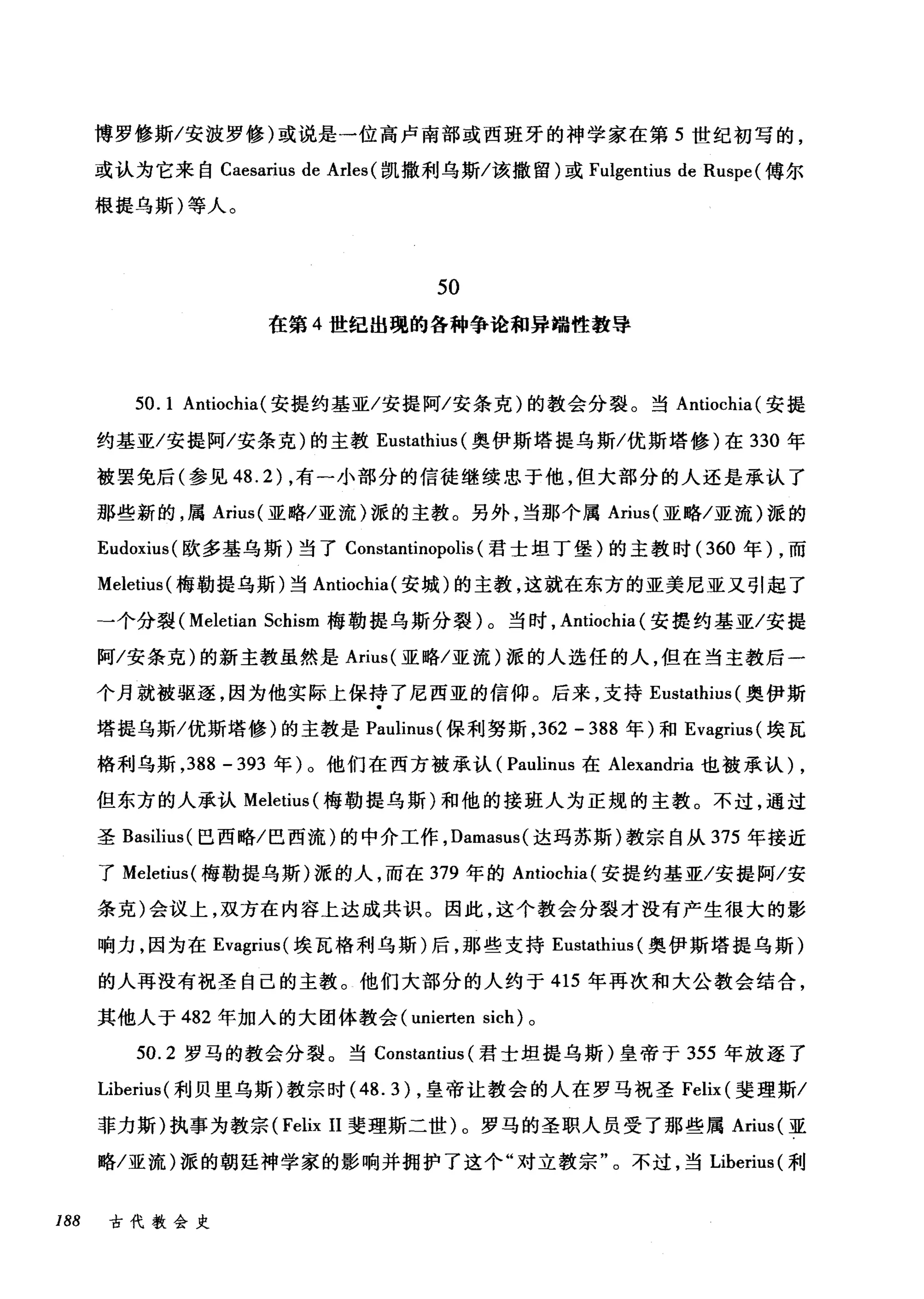 博罗修斯/安波罗修)或说是一位高卢南部或西班牙的神学家在第 5 世纪初写的，
或认为它来自 Caesarius de Arles (凯撒利乌斯/该撒留)或 Fulgentius de Ruspe (傅尔
根提乌斯)等人。
5。
在第 4 世纪出现的各种争论和异端性教导
50. 1 Antiochia(安提约基亚/安提阿/安条克)的教会分裂。当 Antiochia( 安提
约基亚/安提阿/安条克)的主教 Eustathius (奥伊斯塔提乌斯/优斯塔修)在 330 年
被罢免后(参见 48.2) ，有一小部分的信徒继续忠于他，但大部分的人还是承认了
那些新的，属 Arius( 亚略/亚流)派的主教。另外，当那个属 Arius( 亚略/亚流)派的
Eudoxius( 欧多基乌斯)当了 Constantinopolis (君士坦丁堡)的主教时( 360 年) ，而
Meletius( 梅勒提乌斯)当 Antiochia( 安城)的主教，这就在东方的亚美尼亚又引起了
→个分裂 (Meletian Schism 梅勒提乌斯分裂)。当时， Antiochia (安提约基亚/安提
阿/安条克)的新主教虽然是 Arius( 亚略/亚流)派的人选任的人，但在当主教后一
个月就被驱逐，因为他实际上保持了尼西亚的信仰。后来，支持 Eustathius (奥伊斯
塔提乌斯/优斯塔修)的主教是 Pauli山l且inu随叫s叫(保利努斯， 3到62 - 388 年)和 Eva吨gr巾IUS叫s( 埃瓦
格利乌斯， 3览88 - 393 年)儿。他们在西方被承认(仔Pa甜ulinus臼s 在 Alexandria 也被承认 )λ,
但东方的人承认 Mele阳e创tiu凶叫s( 梅勒提乌斯)和他的接班人为正规的主教。不过，通过
圣 ßasilius( 巴西略/巴西流)的中介工作， Damasus( 达玛苏斯)教宗自从 375 年接近
了 Meletius( 梅勒提乌斯)派的人，而在 379 年的 Antiochia( 安提约基亚/安提阿/安
条克)会议上，双方在内容上达成共识。因此，这个教会分裂才没有产生很大的影
响力，因为在 Evagrius( 埃瓦格利乌斯)后，那些支持 Eustathius (奥伊斯塔提乌斯)
的人再没有祝圣自己的主教。他们大部分的人约于 415 年再次和大公教会结合，
其他人于 4锦82 年加入的大团体教会(归ume
50.2 罗马的教会分裂。当 Constantius (君士坦提乌斯)皇帝于 355 年放逐了
Liberius( 利贝里乌斯)教宗时 (48.3) ，皇帝让教会的人在罗马祝圣 Felix (斐理斯/
菲力斯)执事为教宗 (Felix II 斐理斯二世)。罗马的圣职人员受了那些属 Arius( 亚
略/亚流)派的朝廷神学家的影响并拥护了这个"对立教宗"。不过，当 Liberius( 利
188 古代教会史
 