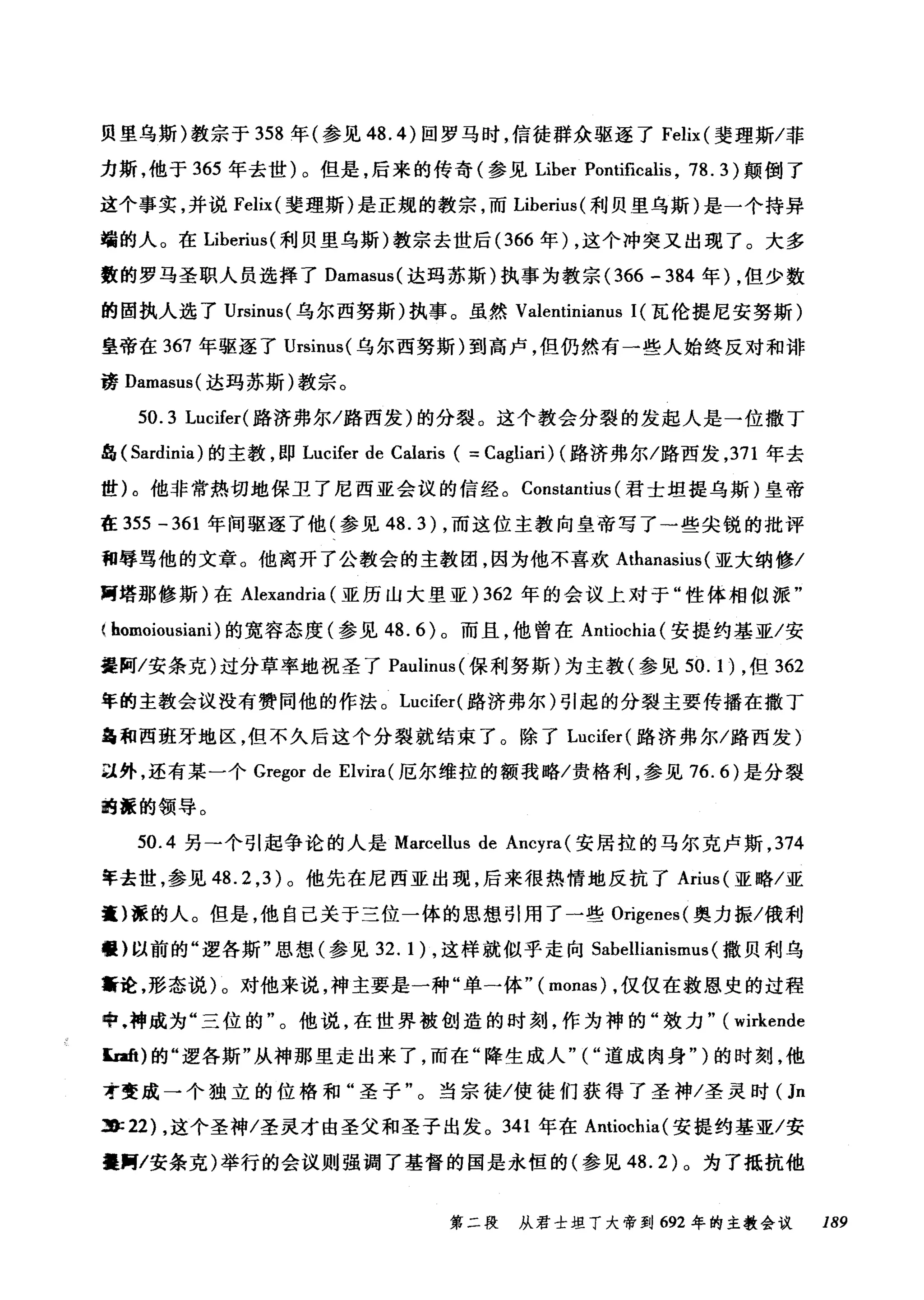 贝里乌斯)教宗于 358 年(参见 48.4) 回罗马时，信徒群众驱逐了 Felix (斐理斯/菲
力斯，他于 365 年去世)。但是，后来的传奇(参见 Liber Pontificalis , 78. 3 )颠倒了
这个事实，并说 Felix( 斐理斯)是正规的教宗，而 Liberius( 利贝里乌斯)是一个持异
端的人。在 Liberius( 利贝里乌斯)教宗去世后 (366 年) ，这个冲突又出现了。大多
数的罗马圣职人员选择了 Damasus( 达玛苏斯)执事为教宗 (366 - 384 年) ，但少数
的固执人选了 Ursinus( 乌尔西努斯)执事。虽然 Valentinianus 1(瓦伦提尼安努斯)
皇帝在 367 年驱逐了 Ursinus( 乌尔西努斯)到高卢，但仍然有一些人始终反对和诽
谤 Damasus( 达玛苏斯)教宗。
50.3 Lucifer( 路济弗尔/路西发)的分裂。这个教会分裂的发起人是一位撒丁
岛( Sardinia) 的主教，即 Lucifer de Calaris ( =Cagliari) (路济弗尔/路西发， 371 年去
世)。他非常热切地保卫了尼西亚会议的信经。 Constantius (君士坦提乌斯)皇帝
在 355 -361 年间驱逐了他(参见 48.3) ，而这位主教向皇帝写了一些尖锐的批评
和辱骂他的文章。他离开了公教会的主教团，因为他不喜欢 Athanasius( 亚大纳修/
胃塔那修斯)在 Alexandria (亚历山大里亚) 362 年的会议上对于"性体相似派"
( homoiousiani) 的宽容态度(参见 48.6) 。而且，他曾在 Antiochia( 安提约基亚/安
提阿/安条克)过分草率地祝圣了 Paulinus( 保利努斯)为主教(参见 50. 1) ，但 362
年的主教会议没有赞同他的作法。 Lucifer( 路济弗尔)引起的分裂主要传播在撒丁
昌和西班牙地区，但不久后这个分裂就结束了。除了 Lucifer( 路济弗尔/路西发)
且外，还有某一个 Gregor de Elvira( 厄尔维拉的额我略/贵格利，参见 76.6) 是分裂
嗣涯的领导。
50.4 另→个引起争论的人是 Marcellus de Ancyra (安居拉的马尔克卢斯， 374
年去世，参见 48.2 ， 3 )。他先在尼西亚出现，后来很热情地反抗了 Arius( 亚略/亚
囊)涯的人。但是，他自己关于三位一体的思想引用了一些 Origenes( 奥力振/俄利
罐}以前的"逻各斯"思想(参见 32. 1) ，这样就似乎走向 Sabellianismus (撒贝利乌
黯论，形态说)。对他来说，神主要是一种"单→体"( monas) ，仅仅在救恩史的过程
中.神成为"三位的"。他说，在世界被创造的时刻，作为神的"效力" (wirkende
E础)的"逻各斯"从神那里走出来了，而在"降生成人"("道成肉身" )的时刻，他
才变成一个独立的位格和"圣子"。当宗徒/使徒们获得了圣神/圣灵时(Jn
3): 22) ，这个圣神/圣灵才由圣父和圣子出发。 341 年在 Antiochia( 安提约基亚/安
提胃/安条克)举行的会议则强调了基督的国是永恒的(参见 48.2) 。为了抵抗他
第二段 从君士坦丁大帝到 692 年的主教会议 189
 