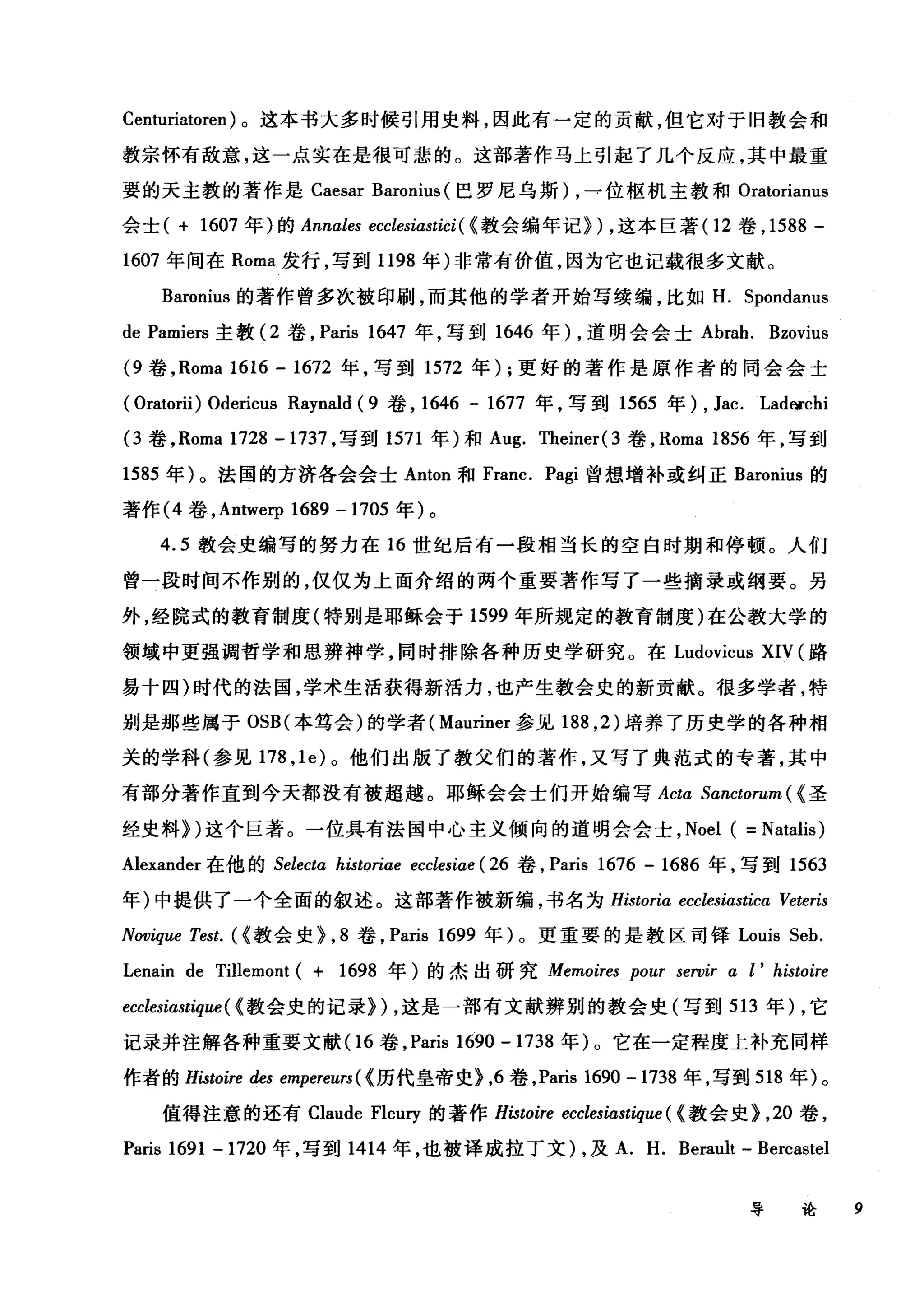 Centuriatoren) 。这本书大多时候引用史料，因此有一定的贡献，但它对于旧教会和
教宗怀有敌意，这一点实在是很可悲的。这部著作马上引起了几个反应，其中最重
要的天主教的著作是 Caesar Baronius (巴罗尼乌斯) ，→位枢机主教和 Oratorianus
会士( + 1607 年)的 Annales ecclesiastici ( <教会编年记}) ，这本巨著 (12 卷， 1588 -
1607 年间在 Roma 发行，写到 1198 年)非常有价值，因为它也记载很多文献。
Baronius 的著作曾多次被印刷，而其他的学者开始写续编，比如 H. Spondanus
de Pamiers 主教 (2 卷， Paris 1647 年，写到 1646 年) ，道明会会士 Abrah. Bzovius
(9 卷， Roma 1616 - 1672 年，写到 1572 年) ;更好的著作是原作者的同会会士
( Oratorii) Odericus Raynald ( 9 卷， 1646 - 1677 年，写到 1565 年) , Jac. Ladocchi
(3 卷， Roma 1728 -1737 ，写到 1571 年)和 Aug. Theiner( 3 卷， Roma 1856 年，写到
1585 年)。法国的方济各会会士 Anton 和 Franc. Pagi 曾想增补或纠正 Baronius 的
著作 (4 卷， Antwerp 1689 -1705 年)。
4.5 教会史编写的努力在 16 世纪后有一段相当长的空白时期和停顿。人们
曾一段时间不作别的，仅仅为上面介绍的两个重要著作写了一些摘录或纲要。另
外，经院式的教育制度(特别是耶稣会于 1599 年所规定的教育制度)在公教大学的
领域中更强调哲学和思辨神学，同时排除各种历史学研究。在 Ludovicus XIV (路
易十四)时代的法国，学术生活获得新活力，也产生教会史的新贡献。很多学者，特
别是那些属于 OSB( 本笃会)的学者( Mauriner 参见 188 ， 2) 培养了历史学的各种相
关的学科(参见 178 ， le) 。他们出版了教父们的著作，又写了典范式的专著，其中
有部分著作直到今天都没有被超越。耶稣会会士们开始编写 Acta Sanctorum ( <圣
经史料})这个巨著。一位具有法国中心主义倾向的道明会会士， Noel ( =Natalis)
Alexander 在他的 Selectα historiae ecclesiae ( 26 卷， Paris 1676 - 1686 年，写到 1563
年)中提供了一个全面的叙述。这部著作被新编，书名为 Historiα ecclesiastica Veteris
Novique Test. (<教会史}， 8 卷， Paris 1699 年)。更重要的是教区司锋 Louis Seb.
Lenain de Tillemont ( + 1698 年)的杰出研究 Memoires pour seroir α l' histoire
ecclesiastique ( <教会史的记录}) ，这是一部有文献辨别的教会史(写到 513 年) ，它
记录并注解各种重要文献(1 6 卷， Paris 1690 -1738 年)。它在一定程度上补充同样
作者的 Histoire des empereurs ( <历代皇帝史}，6 卷， Paris 1690 - 1738 年，写到 518 年)。
值得注意的还有 Claude Fleury 的著作 Histoire ecclesiastique ( <教会史}， 20 卷，
Paris 1691 … 1720 年，写到 1414 年，也被译成拉丁文) ，及 A. H. Berault - Bercastel
导论 9
 
