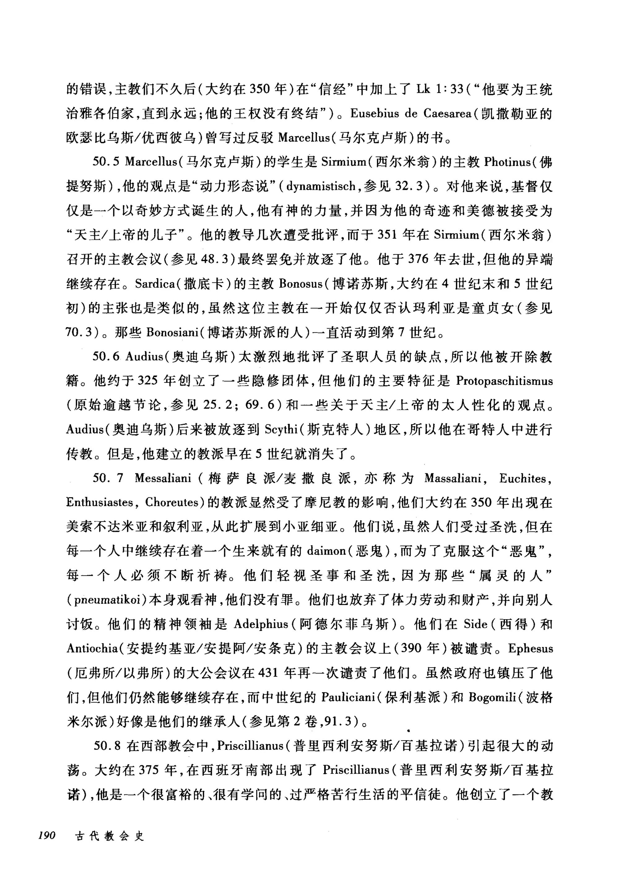 的错误，主教们不久后(大约在 350 年)在"信经"中加上了 Lk 1: 33 ("他要为王统
治雅各伯家，直到永远;他的王权没有终结" ) 0 Eusebius de Caesarea (凯撒勒亚的
欧瑟比乌斯/优西彼乌)曾写过反驳 Marcellus( 马尔克卢斯)的书。
50.5 Marcellus( 马尔克卢斯)的学生是 Sinnium( 西尔米翁)的主教 Photinus( 佛
提努斯)，他的观点是"动力形态说" ( dynamistisch ，参见 32.3) 。对他来说，基督仅
仅是一个以奇妙方式诞生的人，他有神的力量，并因为他的奇迹和美德被接受为
"天主/上帝的儿子"。他的教导几次遭受批评，而于 351 年在 Sinnium( 西尔米翁)
召开的主教会议(参见 48.3) 最终罢免并放逐了他。他于 376 年去世，但他的异端
继续存在。 Sardica( 撒底卡)的主教 Bonosus( 博诺苏斯，大约在 4 世纪末和 5 世纪
初)的主张也是类似的，虽然这位主教在→开始仅仅否认玛利亚是童贞女(参见
70.3) 。那些 Bonosiani( 博诺苏斯派的人)-直活动到第 7 世纪。
50.6 Audius( 奥迪乌斯)太激烈地批评了圣职人员的缺点，所以他被开除教
籍。他约于 325 年创立了一些隐修团体，但他们的主要特征是 Protopaschitismus
(原始逾越节论，参见 25.2; 69.6) 和一些关于天主/上帝的太人性化的观点。
Audius( 奥迪乌斯)后来被放逐到 Scythi (斯克特人)地区，所以他在哥特人中进行
传教。但是，他建立的教派早在 5 世纪就消失了。
50. 7 Messaliani (梅萨良派/麦撒良派，亦称为 Massaliani ， Euchites ,
Enthusiastes , Choreutes) 的教派显然受了摩尼教的影响，他们大约在 350 年出现在
美索不达米亚和叙利亚，从此扩展到小亚细亚。他们说，虽然人们受过圣洗，但在
每一个人中继续存在着一个生来就有的 daimon( 恶鬼) ，而为了克服这个"恶鬼
每一个人必须不断祈祷。他们轻视圣事和圣洗，因为那些"属灵的人"
( pneumatikoi) 本身观看神，他们没有罪。他们也放弃了体力劳动和财产，并向别人
讨饭。他们的精神领袖是 Adelphius (阿德尔菲乌斯)。他们在 Side (西得)和
Antiochia( 安提约基亚/安提阿/安条克)的主教会议上 (390 年)被谴责。 Ephesus
(厄弗所/以弗所)的大公会议在 431 年再-次谴责了他们。虽然政府也镇压了他
们，但他们仍然能够继续存在，而中世纪的 Pauliciani (保利基派)和 Bogomili( 波格
米尔派)好像是他们的继承人(参见第 2 卷， 9 1. 3) 。
50.8 在西部教会中， Priscillianus (普里西利安努斯/百基拉诺)引起很大的动
荡。大约在 375 年，在西班牙南部出现了 Priscillianus (普里西利安努斯/百基拉
诺) ，他是-个很富裕的、很有学问的、过严格苦行生活的平信徒。他创立了一个教
190 古代教会史
 