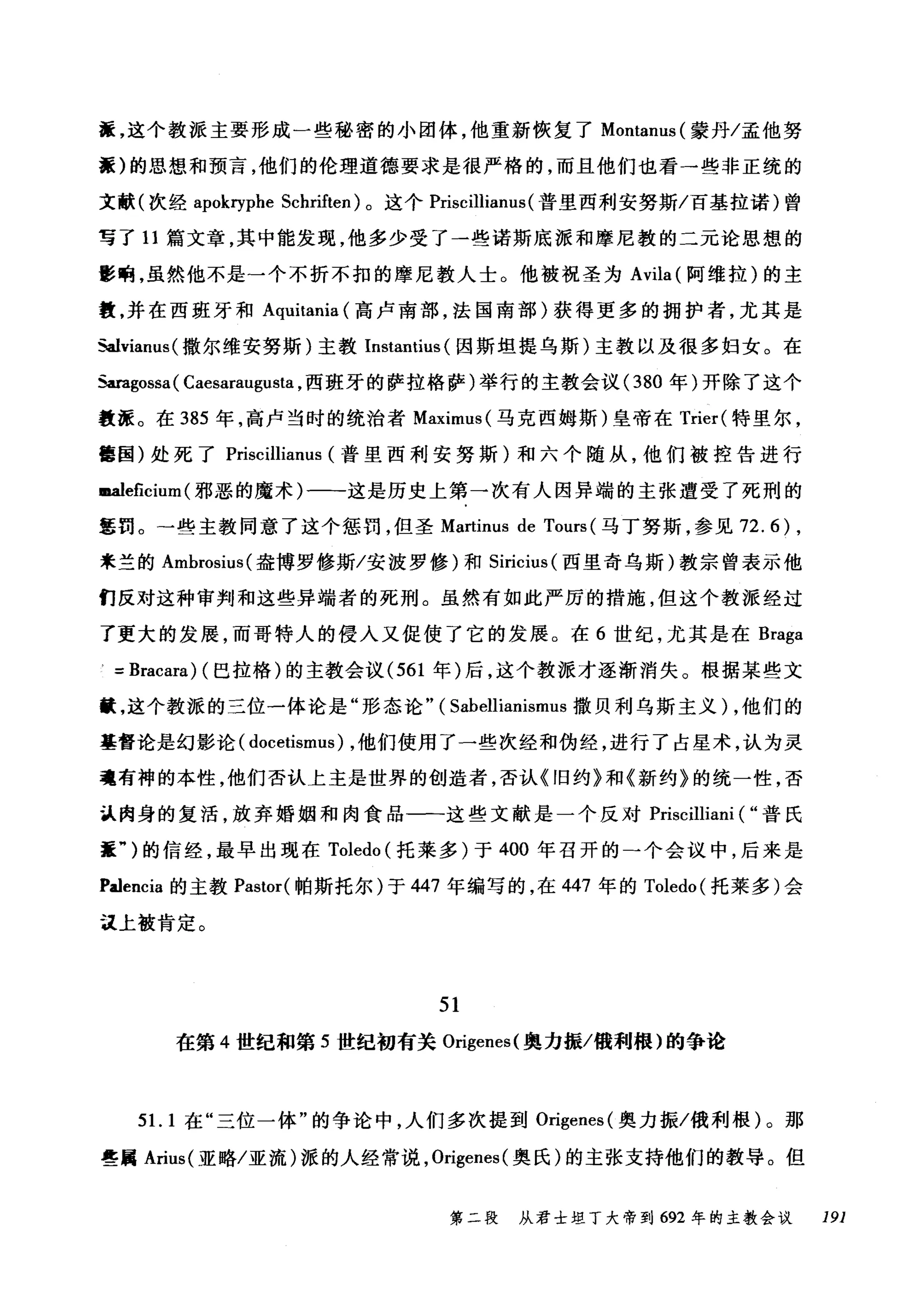 搓，这个教派主要形成一些秘密的小团体，他重新恢复了 Montanus( 蒙丹/孟他努
蠢)的思想和预言，他们的伦理道德要求是很严格的，而且他们也看一些非正统的
文献(次经 apokryphe Schriften) 。这个 Priscillianus (普里西利安努斯/百基拉诺)曾
写了 11 篇文章，其中能发现，他多少受了一些诺斯底派和摩尼教的二元论思想的
影响，虽然他不是一个不折不扣的摩尼教人士。他被祝圣为 Avila (阿维拉)的主
慧，并在西班牙和 Aquitania (高卢南部，法国南部)获得更多的拥护者，尤其是
如lvianus( 撒尔维安努斯)主教 Instantius (因斯坦提乌斯)主教以及很多妇女。在
Saragossa ( Caesaraugusta ，西班牙的萨拉格萨)举行的主教会议 (380 年)开除了这个
教涯。在 385 年，高卢当时的统治者 Maximus( 马克西姆斯)皇帝在 Trier( 特里尔，
售国)处死了 Priscillianus (普里西利安努斯)和六个随从，他们被控告进行
m.aleficium (邪恶的魔术)一一这是历史上第一次有人因异端的主张遭受了死刑的
军罚。→些主教同意了这个惩罚，但圣 Martinus de Tours (马丁努斯，参见 72.6) ,
来兰的 Ambrosius( 盎博罗修斯/安波罗修)和 Siricius (西里奇乌斯)教宗曾表示他
们反对这种审判和这些异端者的死刑。虽然有如此严厉的措施，但这个教派经过
了更大的发展，而哥特人的侵人又促使了它的发展。在 6 世纪，尤其是在 Braga
=Bracara) (巴拉格)的主教会议 (561 年)后，这个教派才逐渐消失。根据某些文
巅，这个教派的三位一体论是"形态论" ( Sabellianismus 撒贝利乌斯主义) ，他们的
基督论是幻影论( docetismus) ，他们使用了一些次经和伪经，进行了占星术，认为灵
魂有神的本性，他们否认上主是世界的创造者，否认《旧约》和《新约》的统一性，否
认肉身的复活，放弃婚姻和肉食品一一这些文献是一个反对 Priscilliani ( "普氏
萃")的信经，最早出现在 Toledo (托莱多)于 400 年召开的一个会议中，后来是
Palencia 的主教 Pastor( 帕斯托尔)于 447 年编写的，在 447 年的 Toledo (托莱多)会
注上被肯定。
51
在第 4 世纪和第 5 世纪初有关 Origenes( 奥力振/俄利根)的争论
51. 1 在"三位一体"的争论中，人们多次提到 0吨enes( 奥力振/俄利根)。那
些属 Arius( 亚略/亚流)派的人经常说， Origenes( 奥氏)的主张支持他们的教导。但
第二段 从君士坦丁大帝到 692 年的主教会议 191
 