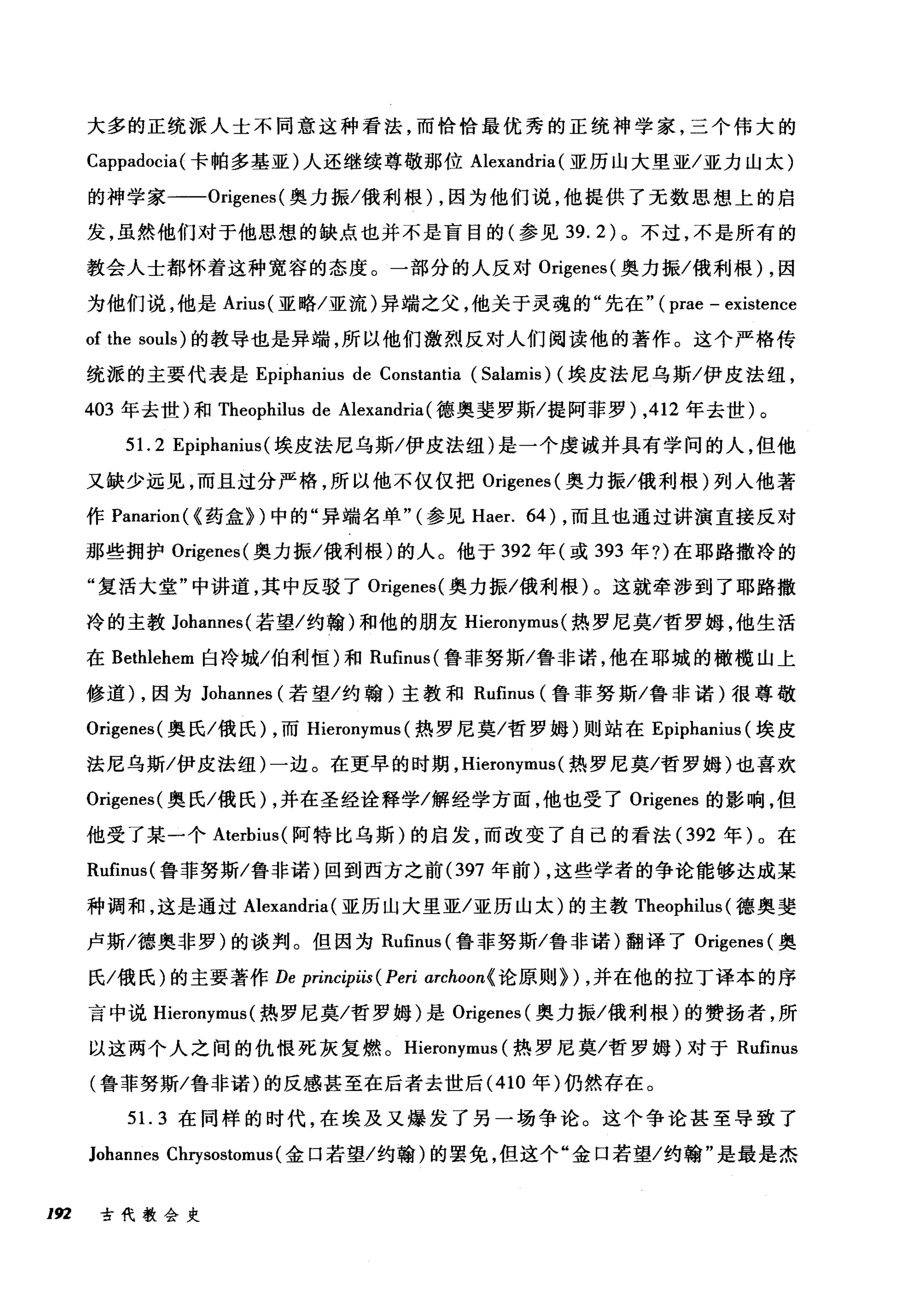 大多的正统派人士不同意这种看法，而恰恰最优秀的正统神学家，三个伟大的
Cappadocia(卡帕多基亚)人还继续尊敬那位 Alexandria (亚历山大里亚/亚力山太)
的神学家一-Origenes( 奥力振/俄利根) ，因为他们说，他提供了无数思想上的启
发，虽然他们对于他思想的缺点也并不是盲目的(参见 39.2) 。不过，不是所有的
教会人士都怀着这种宽容的态度。一部分的人反对 Origenes( 奥力振/俄利根) ，因
为他们说，他是 Arius( 亚略/亚流)异端之父，他关于灵魂的"先在" ( prae - existence
of the souls) 的教导也是异端，所以他们激烈反对人们阅读他的著作。这个严格传
统派的主要代表是 Epiphanius de Constantia (Salamis) (埃皮法尼乌斯/伊皮法纽，
403 年去世)和 Theophilus de Alexandria( 德奥斐罗斯/提阿菲罗)，412 年去世)。
5引1.2 Ep抖ipl阳t山山lU叫埃皮法尼乌斯/伊皮法纽)是一个虔诚并具有学问的人，但他
又缺少远见，而且过分严格，所以他不仅仅把 Or鸣i厄genes叫(奥力振/俄利根)列人他著
作 Panarion叫l(α《药盒》扪)中的"异端名单"气(参见 Ha酣er. 64) ，而且也通过讲演直接反对
那些拥护 Origenes( 奥力振/俄利根)的人。他于 392 年(或 393 年?)在耶路撒冷的
"复活大堂"中讲道，其中反驳了 Origenes( 奥力振/俄利根)。这就牵涉到了耶路撒
冷的主教 Johannes( 若望/约翰)和他的朋友 Hieronymus (热罗尼莫/哲罗姆，他生活
在 Bethlehem 白冷城/伯利恒)和 Rufinus( 鲁菲努斯/鲁非诺，他在耶城的橄榄山上
修道) ，因为 Johannes (若望/约翰)主教和 Rufinus( 鲁菲努斯/鲁非诺)很尊敬
Origenes( 奥氏/俄氏) ，而 Hieronymus (热罗尼莫/哲罗姆)则站在 Epiphanius (埃皮
法尼乌斯/伊皮法纽)一边。在更早的时期， Hieronymus (热罗尼莫/哲罗姆)也喜欢
Origenes( 奥氏/俄氏) ，并在圣经诠释学/解经学方面，他也受了 Origenes 的影响，但
他受了某一个 Aterbius( 阿特比乌斯)的启发，而改变了自己的看法 (392 年)。在
Rufinus( 鲁菲努斯/鲁非诺)回到西方之前 (397 年前) ，这些学者的争论能够达成某
种调和，这是通过 Alexandria (亚历山大里亚/亚历山太)的主教 Theophilus (德奥斐
卢斯/德奥非罗)的谈判。但因为 Rufinus( 鲁菲努斯/鲁非诺)翻译了 Origenes (奥
氏/俄氏)的主要著作 De principiis (Peri archoon{ 论原则>) ，并在他的拉丁译本的序
言中说 Hieronymus (热罗尼莫/哲罗姆)是 Origenes (奥力振/俄利根)的赞扬者，所
以这两个人之间的仇恨死灰复燃。 Hieronymus (热罗尼莫/哲罗姆)对于 Rufinus
(鲁菲努斯/鲁非诺)的反感甚至在后者去世后 (410 年)仍然存在。
51. 3 在同样的时代，在埃及又爆发了另一场争论。这个争论甚至导致了
Johannes Chrysostomus (金口若望/约翰)的罢免，但这个"金口若望/约翰"是最是杰
192 古代教会史
 