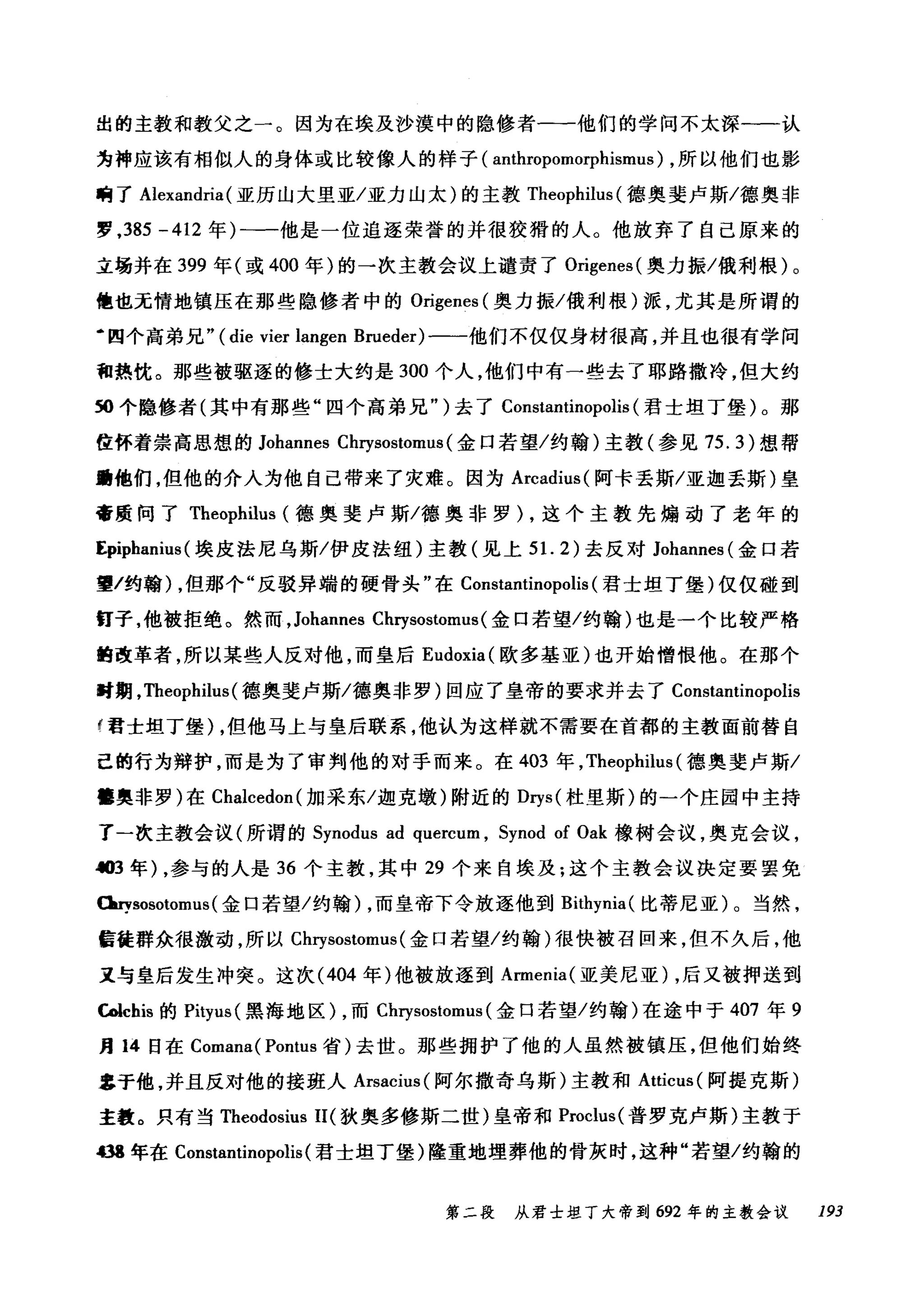 出的主教和教父之一。因为在埃及沙摸中的隐修者一一他们的学问不太深-一认
为神应该有相似人的身体或比较像人的样子( anthropomorphismus) ，所以他们也影
响了 Alexandria (亚历山大里亚/亚力山太)的主教 Theophilus (德奥斐卢斯/德奥非
罗， 385 -412 年)一一他是一位追逐荣誉的并很狡猾的人。他放弃了自己原来的
立场并在 399 年(或 400 年)的一次主教会议上谴责了 Origenes( 奥力振/俄利根)。
他也无情地镇压在那些隐修者中的 Origenes (奥力振/俄利根)派，尤其是所谓的
·四个高弟兄" ( die vier langen Brueder) 一一他们不仅仅身材很高，并且也很有学问
和热忱。那些被驱逐的修士大约是 300 个人，他们中有一些去了耶路撒冷，但大约
50 个隐修者(其中有那些"四个高弟兄" )去了 Constantinopolis (君士坦丁堡)。那
位怀着崇高思想的 Johannes Chrysostomus (金口若望/约翰)主教(参见 75. 幻想帮
助他们，但他的介入为他自己带来了灾难。因为 Arcadius( 阿卡丢斯/亚迦丢斯)皇
帝质问了 Theophilus (德奥斐卢斯/德奥非罗) ，这个主教先煽动了老年的
Epiphanius (埃皮法尼乌斯/伊皮法纽)主教(见上 5 1. 2) 去反对 Johannes (金口若
望/约翰) ，但那个"反驳异端的硬骨头"在 Constantinopolis (君士坦丁堡)仅仅碰到
霄子，他被拒绝。然而， Johannes Chrysostomus( 金口若望/约翰)也是一个比较严格
曲改革者，所以某些人反对他，而皇后 Eudoxia (欧多基亚)也开始憎恨他。在那个
时期， Theophilus (德奥斐卢斯/德奥非罗)回应了皇帝的要求并去了 Constantinopolis
f 君士坦丁堡) ，但他马上与皇后联系，他认为这样就不需要在首都的主教面前替自
己的行为辩护，而是为了审判他的对于而来。在 403 年， Theophilus (德奥斐卢斯/
幢奥非罗)在 Cl叫cedon( 加采东/迦克墩)附近的 Dηs( 杜里斯)的一个庄园中主持
了一次主教会议(所谓的 Synodus ad quercum , Synod of Oak 橡树会议，奥克会议，
.t03年) ，参与的人是 36 个主教，其中 29 个来自埃及;这个主教会议决定要罢免
Ouysosotomus (金口若望/约翰) ，而皇帝下令放逐他到 Bithynia( 比蒂尼亚)。当然，
信徒群众很激动，所以 Cl町sostomus( 金口若望/约翰)很快被召回来，但不久后，他
又与皇后发生冲突。这次 (404 年)他被放逐到 Armenia( 亚美尼亚)，后又被押送到
ωchis 的 Pityus( 黑海地区) ，而 Chrysostomus (金口若望/约翰)在途中于 407 年 9
月 14 日在 Comana( Pontus 省)去世。那些拥护了他的人虽然被镇压，但他们始终
$于他，并且反对他的接班人 ArsacÏt叫阿尔撒奇乌斯)主教和 Atticus( 阿提克斯)
主教。只有当 Theodosius 11(狄奥多修斯二世)皇帝和 Proclus( 普罗克卢斯)主教于
m 年在 Constantinopolis (君士坦丁堡)隆重地埋葬他的骨灰时，这种"若望/约翰的
第二段 从君士坦丁大帝到 692 年的主教会议 193
 
