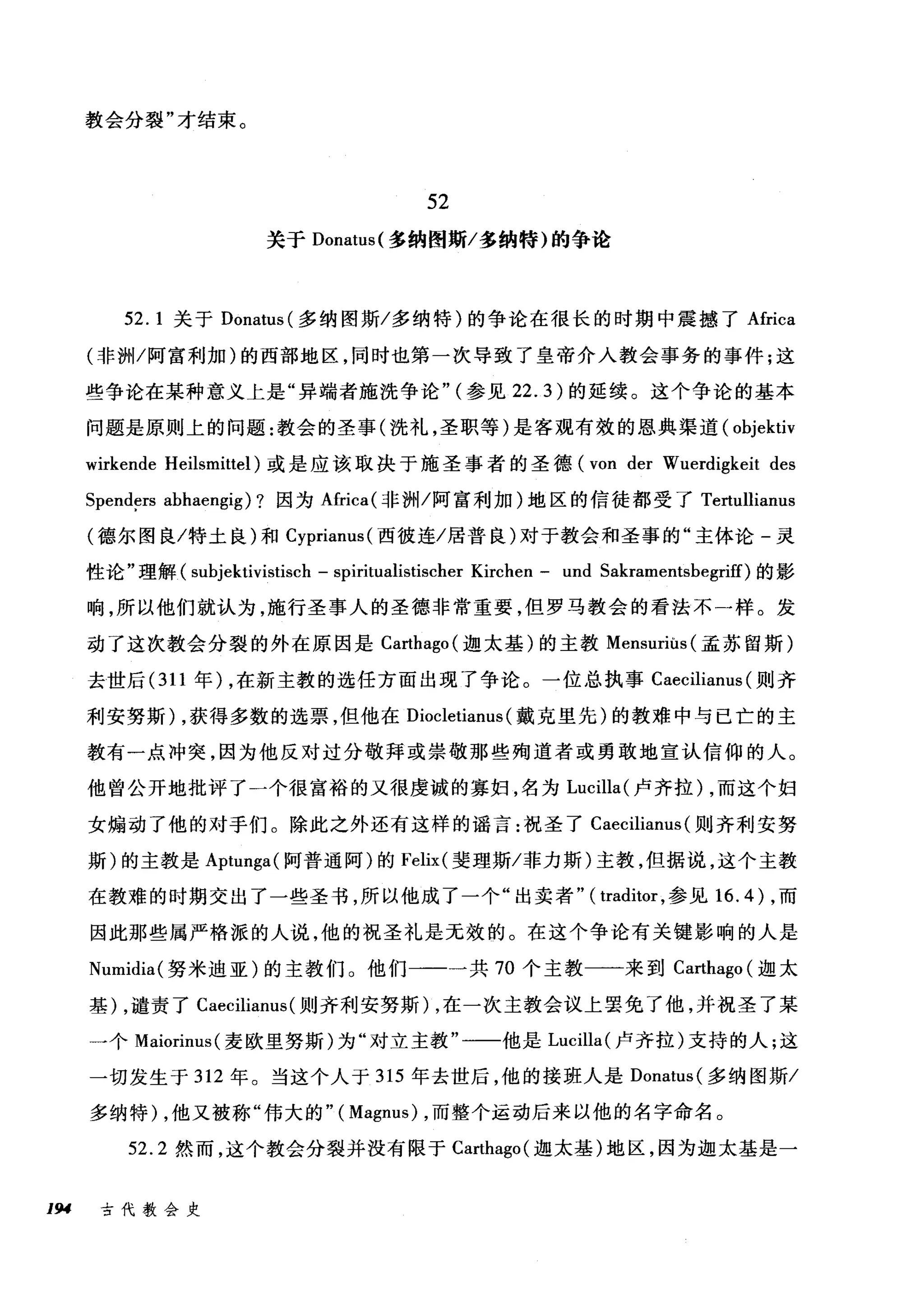 教会分裂"才结束。
52
关于 Donatus( 多纳图斯/多纳特)的争论
52. 1 关于 Donatus( 多纳图斯/多纳特)的争论在很长的时期中震撼了 Africa
(非洲/阿富利加)的西部地区，同时也第一次导致了皇帝介入教会事务的事件;这
些争论在某种意义上是"异端者施洗争论" (参见 22.3) 的延续。这个争论的基本
问题是原则上的问题:教会的圣事(洗礼，圣职等)是客观有效的恩典渠道( objektiv
wirkende Heilsmittel) 或是应该取决于施圣事者的圣德 (von der Wuerdigkeit des
Spend~rs abhaengig) ?因为Africa( 非洲/阿富利加)地区的信徒都受了 Te由llianus
(德尔图良/特土良)和 Cyprianus( 西彼连/居普良)对于教会和圣事的"主体论-灵
性论"理解( subjektivistisch - spiritualistischer Kirchen - und Sakramentsbegriff)的影
响，所以他们就认为，施行圣事人的圣德非常重要，但罗马教会的看法不一样。发
动了这次教会分裂的外在原因是 Carthago( 迦太基)的主教 Mensuriùs( 孟苏留斯)
去世后 (311 年) ，在新主教的选任方面出现了争论。一位总执事 Caecilianus (则齐
利安努斯)，获得多数的选票，但他在 Diocletianus (戴克里先)的教难中与已亡的主
教有一点冲突，因为他反对过分敬拜或崇敬那些殉道者或勇敢地宣认信仰的人。
他曾公开地批评了一个很富裕的又很虔诚的寡妇，名为 Lucilla( 卢齐拉) ，而这个妇
女煽动了他的对于们。除此之外还有这样的谣言:祝圣了 Caecilianus (则齐利安努
斯)的主教是 Aptunga( 阿普通阿)的 Felix( 斐理斯/菲力斯)主教，但据说，这个主教
在教难的时期交出了一些圣书，所以他成了一个"出卖者" ( traditor ，参见 16.4) ，而
因此那些属严格派的人说，他的祝圣礼是无效的。在这个争论有关键影响的人是
Numidia( 努米迪亚)的主教们 O 他们一一一共 70 个主教一一来到 Ca地ago( 迦太
基) ，谴责了 Caecilianus (则齐利安努斯)，在一次主教会议上罢免了他，并祝圣了某
一个 Maiorinus( 麦欧里努斯)为"对立主教"一一他是 Lucilla( 卢齐拉)支持的人;这
一切发生于 312 年。当这个人于 315 年去世后，他的接班人是 Donatus( 多纳图斯/
多纳特) ，他又被称"伟大的"( Magnus) ，而整个运动后来以他的名字命名。
52.2 然而，这个教会分裂并没有限于 Carthago( 迦太基)地区，因为迦太基是一
194 古代教会史
 