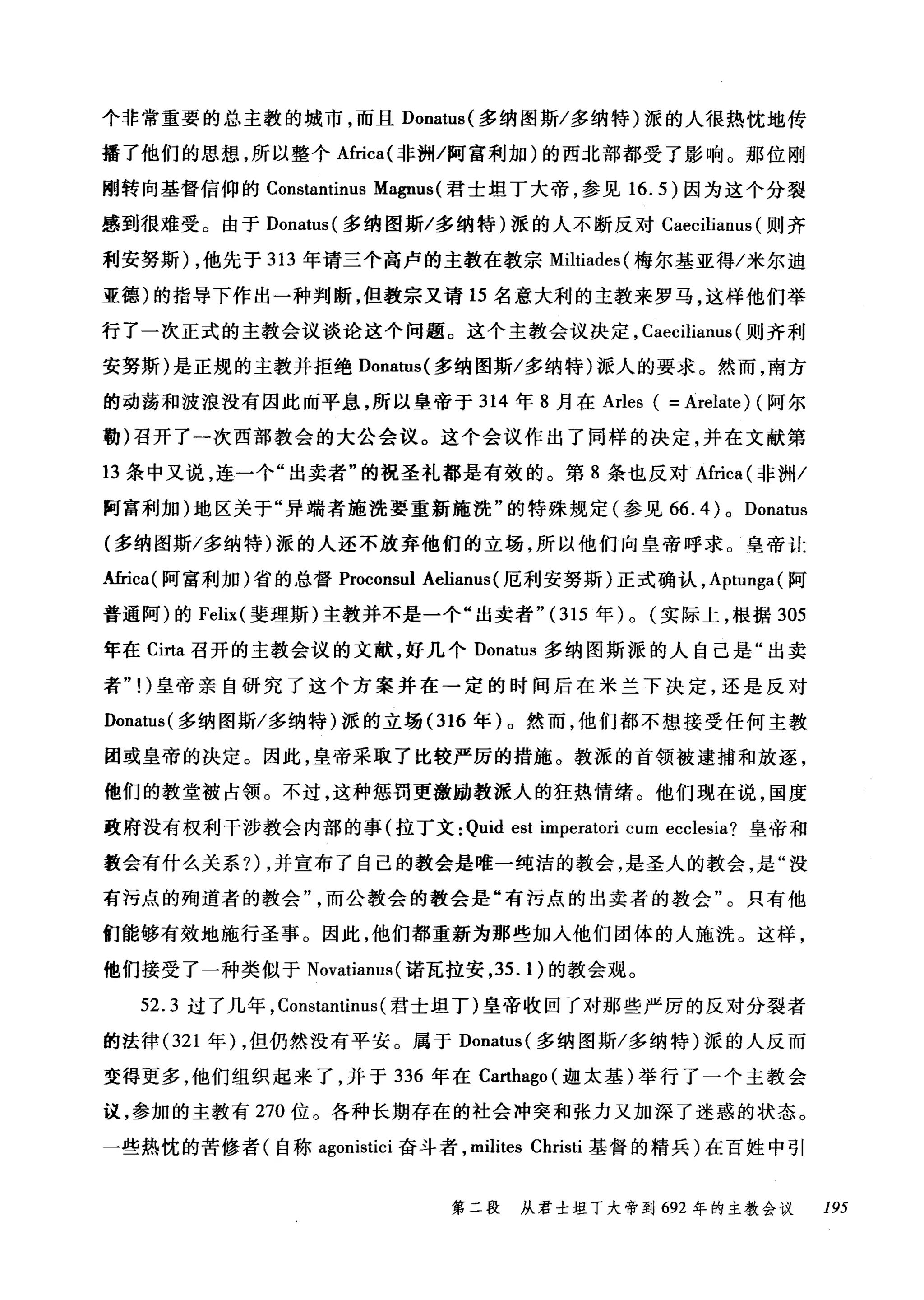 个非常重要的总主教的城市，而且 Donatus( 多纳图斯/多纳特)派的人很热忱地传
播了他们的思想，所以整个Africa( 非洲/阿富利加)的西北部都受了影响。那位刚
刚转向基督信仰的 Constantinus Magnus( 君士坦丁大帝，参见 16.5) 因为这个分裂
感到很难受。由于 Donatus( 多纳图斯/多纳特)派的人不断反对 Caecilianus (则齐
利安努斯) ，他先于 313 年请三个高卢的主教在教宗 Miltiades( 梅尔基亚得/米尔迪
亚德)的指导下作出一种判断，但教宗又请 15 名意大利的主教来罗马，这样他们举
行了一次正式的主教会议谈论这个问题。这个主教会议决定， Caecilianus (则齐利
安努斯)是正规的主教并拒绝 Donatus( 多纳图斯/多纳特)派人的要求。然而，南方
的动荡和波浪没有因此而平息，所以皇帝于 314 年 8 月在 Arles ( = Arelate) (阿尔
勒)召开了一次西部教会的大公会议。这个会议作出了同样的决定，并在文献第
13 条中又说，连一个"出卖者"的祝圣礼都是有效的。第 8 条也反对Africa( 非洲/
阿富利加)地区关于"异端者施洗要重新施洗"的特殊规定(参见 66. 4 ) 0 Donatus
(多纳图斯/多纳特)派的人还不放弃他们的立场，所以他们向皇帝呼求。皇帝让
A缸ca( 阿富利加)省的总督 Proconsul Aelianus(厄利安努斯)正式确认， Aptunga( 阿
普通阿)的 Felix( 斐理斯)主教并不是一个"出卖者"( 315 年) 0 (实际上，根据 305
年在 Cirta 召开的主教会议的文献，好几个 Donatus 多纳因斯派的人自己是"出卖
者"!)皇帝亲自研究了这个方案并在→定的时间后在米兰下决定，还是反对
Donatus( 多纳图斯/多纳特)派的立场 (316 年)。然而，他们都不想接受任何主教
团或皇帝的决定。因此，皇帝采取了比较严厉的措施。教派的首领被逮捕和放逐，
他们的教堂被占领。不过，这种惩罚更激励教派人的狂热情绪。他们现在说，国度
政府没有权利干涉教会内部的事(拉丁文: Quid est imperatori cum ecclesia? 皇帝和
教会有什么关系?) ，并宣布了自己的教会是唯一纯洁的教会，是圣人的教会，是"没
有污点的殉道者的教会而公教会的教会是"有污点的出卖者的教会"。只有他
们能够有效地施行圣事。因此，他们都重新为那些加入他们团体的人施洗。这样，
他们接受了一种类似于 Novatianus( 诺瓦拉安， 35.1 )的教会观。
52.3 过了几年， Constantinus( 君士坦丁)皇帝收回了对那些严厉的反对分裂者
的法律 (321 年) ，但仍然没有平安。属于 Donatus( 多纳图斯/多纳特)派的人反而
变得更多，他们组织起来了，并于 336 年在 Carthago (迦太基)举行了一个主教会
议，参加的主教有 270 位。各种长期存在的社会冲突和张力又加深了迷惑的状态。
一些热忱的苦修者(自称 agonistici 奋斗者， milites Christi 基督的精兵)在百姓中引
第二段 从君士坦丁大帝到 692 年的主教会议 195
 