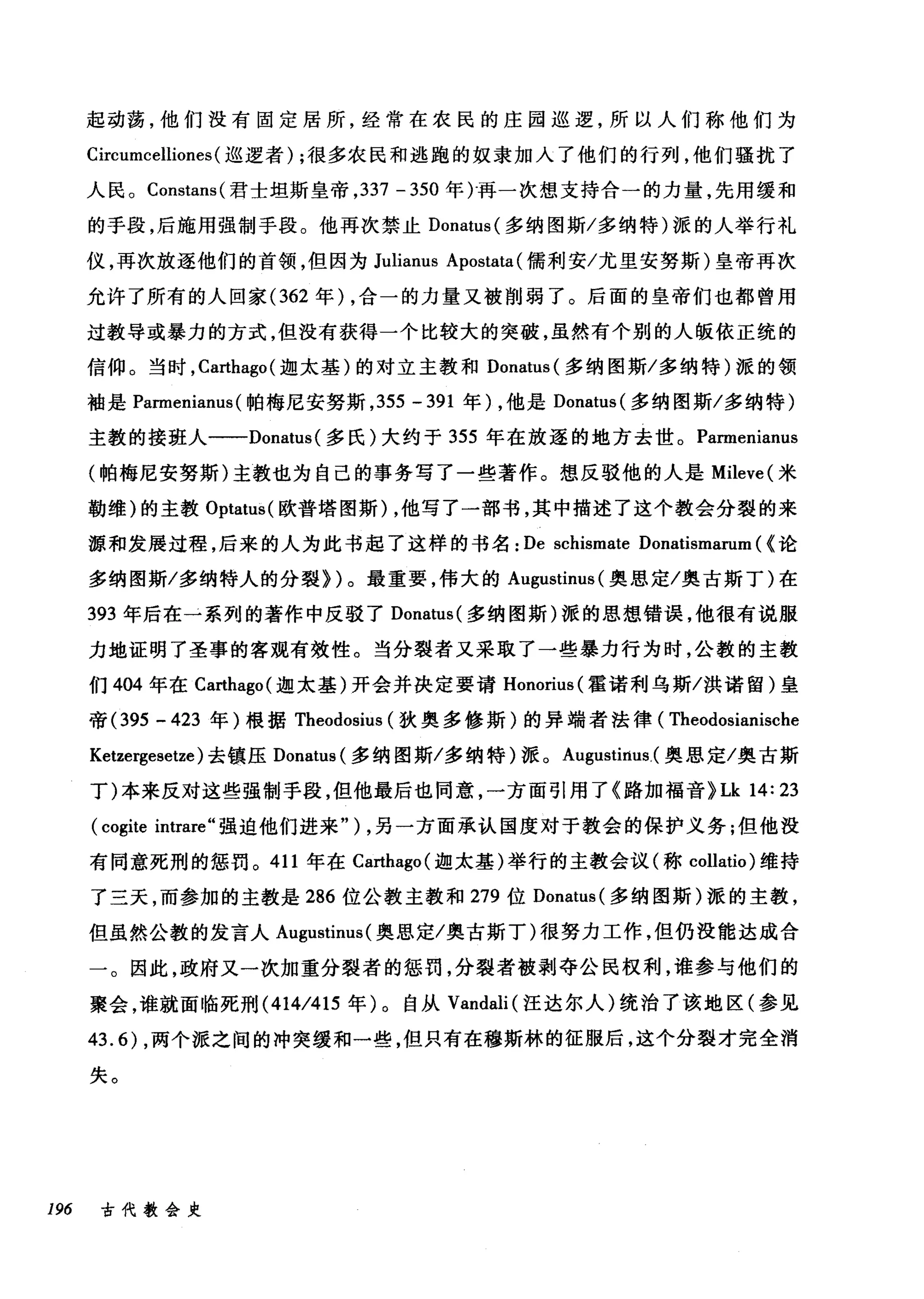 起动荡，他们没有固定居所，经常在农民的庄园巡逻，所以人们称他们为
Circumcelliones (巡逻者) ;很多农民和逃跑的奴隶加入了他们的行列，他们骚扰了
人民。 Constans( 君士坦斯皇帝， 337 -350 年)再一次想支持合一的力量，先用缓和
的手段，后脑用强制手段。他再次禁止 Donatus( 多纳图斯/多纳特)派的人举行礼
仪，再次放逐他们的首领，但因为 Julianus Apostata (儒利安/尤里安努斯)皇帝再次
允许了所有的人回家 (362 年) ，合一的力量又被削弱了。后面的皇帝们也都曾用
过教导或暴力的方式，但没有获得一个比较大的突破，虽然有个别的人版依正统的
信仰。当时， Ca民hago( 迦太基)的对立主教和 Donatus( 多纳图斯/多纳特)派的领
袖是 Parmenianus (帕梅尼安努斯， 355 - 391 年) ，他是 Donatus( 多纳图斯/多纳特)
主教的接班人一-Donatus( 多氏)大约于 355 年在放逐的地方去世。 Parmenianus
(帕梅尼安努斯)主教也为自己的事务写了一些著作。想反驳他的人是 Mileve( 米
勒维)的主教 Optatus( 欧普塔图斯)，他写了一部书，其中描述了这个教会分裂的来
源和发展过程，后来的人为此书起了这样的书名: De schismate Donatismarum ( <论
多纳图斯/多纳特人的分裂))。最重要，伟大的 Augustinus (奥思定/奥古斯丁)在
393 年后在一系列的著作中反驳了 Donatus( 多纳图斯)派的思想错误，他很有说服
力地证明了圣事的客观有效性。当分裂者又采取了一些暴力行为时，公教的主教
们 404 年在 Ca抽ago( 迦太基)开会并决定要请 Honorius( 霍诺利乌斯/洪诺留)皇
帝 (395 - 423 年)根据 Theodosius (狄奥多修斯)的异端者法律( Theodosianische
Ketzergesetze) 去镇压 Donatus (多纳图斯/多纳特)派。 Augustirtus，(奥恩定/奥古斯
丁)本来反对这些强制手段，但他最后也同意，一方面引用了《路加福音 )Lk 14: 23
(cogite intrare" 强迫他们进来" ) ，另一方面承认国度对于教会的保护义务;但他没
有同意死刑的惩罚。 411 年在 Ca拙ago( 迦太基)举行的主教会议(称 collatio) 维持
了三天，而参加的主教是 286 位公教主教和 279 位 Donatus( 多纳图斯)派的主教，
但虽然公教的发言人 Augustinus (奥思定/奥古斯丁)很努力工作，但仍没能达成合
一。因此，政府又一次加重分裂者的惩罚，分裂者被剥夺公民权利，谁参与他们的
聚会，谁就面临死刑 (414/415 年)。自从 Vandali (汪达尔人)统治了该地区(参见
43.6) ，两个派之间的冲突缓和一些，但只有在穆斯林的征服后，这个分裂才完全消
失。
196 古代教会史
 